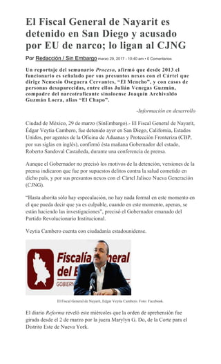 El Fiscal General de Nayarit es
detenido en San Diego y acusado
por EU de narco; lo ligan al CJNG
Por Redacción / Sin Embargo marzo 29, 2017 - 10:40 am • 0 Comentarios
Un reportaje del semanario Proceso, afirmó que desde 2013 el
funcionario es señalado por sus presuntos nexos con el Cártel que
dirige Nemesio Oseguera Cervantes, “El Mencho”, y con casos de
personas desaparecidas, entre ellos Julián Venegas Guzmán,
compadre del narcotraficante sinaloense Joaquín Archivaldo
Guzmán Loera, alias “El Chapo”.
-Información en desarrollo
Ciudad de México, 29 de marzo (SinEmbargo).- El Fiscal General de Nayarit,
Édgar Veytia Cambero, fue detenido ayer en San Diego, California, Estados
Unidos, por agentes de la Oficina de Aduanas y Protección Fronteriza (CBP,
por sus siglas en inglés), confirmó ésta mañana Gobernador del estado,
Roberto Sandoval Castañeda, durante una conferencia de prensa.
Aunque el Gobernador no precisó los motivos de la detención, versiones de la
prensa indicaron que fue por supuestos delitos contra la salud cometido en
dicho país, y por sus presuntos nexos con el Cártel Jalisco Nueva Generación
(CJNG).
“Hasta ahorita sólo hay especulación, no hay nada formal en este momento en
el que pueda decir que ya es culpable, cuando en este momento, apenas, se
están haciendo las investigaciones”, precisó el Gobernador emanado del
Partido Revolucionario Institucional.
Veytia Cambero cuenta con ciudadanía estadounidense.
El Fiscal General de Nayarit, Edgar Veytia Cambero. Foto: Facebook.
El diario Reforma reveló este miércoles que la orden de aprehensión fue
girada desde el 2 de marzo por la jueza Marylyn G. Do, de la Corte para el
Distrito Este de Nueva York.
 