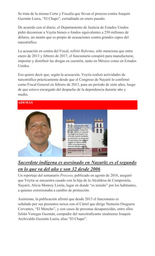 Se trata de la misma Corte y Fiscalía que llevan el proceso contra Joaquín
Guzmán Loera, “El Chapo”, extraditado en enero pasado.
De acuerdo con el diario, el Departamento de Justicia de Estados Unidos
pidió decomisar a Veytia bienes o fondos equivalentes a 250 millones de
dólares, un monto que es propio de acusaciones contra grandes capos del
narcotráfico.
La acusación en contra del Fiscal, refirió Reforma, sólo menciona que entre
enero de 2013 y febrero de 2017, el funcionario conspiró para manufacturar,
importar y distribuir las drogas en cuestión, tanto en México como en Estados
Unidos.
Eso quiere decir que, según la acusación, Veytia realizó actividades de
narcotráfico prácticamente desde que el Congreso de Nayarit lo confirmó
como Fiscal General en febrero de 2013, para un periodo de siete años, luego
de que estuvo encargado del despacho de la dependencia durante año y
medio.
ADEMÁS
Sacerdote indígena es asesinado en Nayarit; es el segundo
en lo que va del año y son 32 desde 2006
Un reportaje del semanario Proceso, publicado en agosto de 2016, aseguró
que Veytia se encuentra casado con la hija de la Alcaldesa de Compostela,
Nayarit, Alicia Monroy Lizola, lugar en donde “es temido” por los habitantes,
a quienes extorsionaba a cambio de protección.
Asimismo, la publicación afirmó que desde 2013 el funcionario es
señalado por sus presuntos nexos con el Cártel que dirige Nemesio Oseguera
Cervantes, “El Mencho”, y con casos de personas desaparecidas, entre ellos
Julián Venegas Guzmán, compadre del narcotraficante sinaloense Joaquín
Archivaldo Guzmán Loera, alias “El Chapo”.
 