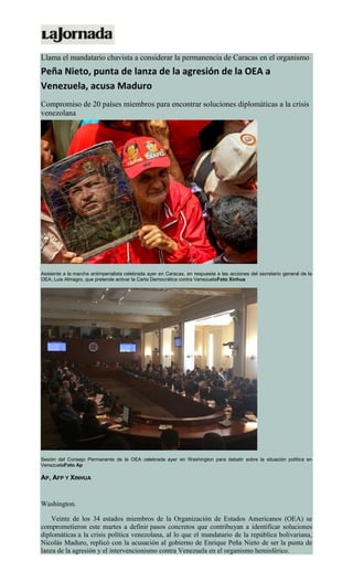 Llama el mandatario chavista a considerar la permanencia de Caracas en el organismo
Peña Nieto, punta de lanza de la agresión de la OEA a
Venezuela, acusa Maduro
Compromiso de 20 países miembros para encontrar soluciones diplomáticas a la crisis
venezolana
Asistente a la marcha antimperialista celebrada ayer en Caracas, en respuesta a las acciones del secretario general de la
OEA, Luis Almagro, que pretende activar la Carta Democrática contra VenezuelaFoto Xinhua
Sesión del Consejo Permanente de la OEA celebrada ayer en Washington para debatir sobre la situación política en
VenezuelaFoto Ap
AP, AFP Y XINHUA
Washington.
Veinte de los 34 estados miembros de la Organización de Estados Americanos (OEA) se
comprometieron este martes a definir pasos concretos que contribuyan a identificar soluciones
diplomáticas a la crisis política venezolana, al lo que el mandatario de la república bolivariana,
Nicolás Maduro, replicó con la acusación al gobierno de Enrique Peña Nieto de ser la punta de
lanza de la agresión y el intervencionismo contra Venezuela en el organismo hemisférico.
 