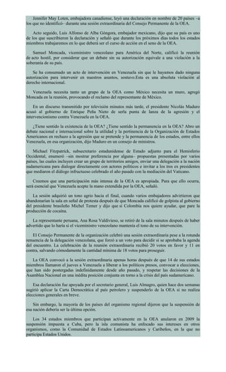 Jennifer May Loten, embajadora canadiense, leyó una declaración en nombre de 20 países –a
los que no identificó– durante una sesión extraordinaria del Consejo Permanente de la OEA.
Acto seguido, Luis Alfonso de Alba Góngora, embajador mexicano, dijo que su país es uno
de los que suscribieron la declaración y señaló que durante los próximos días todos los estados
miembros trabajaremos en lo que deberá ser el curso de acción en el seno de la OEA.
Samuel Moncada, viceministro venezolano para América del Norte, calificó la reunión
de acto hostil, por considerar que un debate sin su autorización equivale a una violación a la
soberanía de su país.
Se ha consumado un acto de intervención en Venezuela sin que le hayamos dado ninguna
autorización para intervenir en nuestros asuntos, sostuvo.Esta es una absoluta violación al
derecho internacional.
Venezuela necesita tanto un grupo de la OEA como México necesita un muro, agregó
Moncada en la reunión, provocando el reclamo del representante de México.
En un discurso transmitido por televisión minutos más tarde, el presidente Nicolás Maduro
acusó al gobierno de Enrique Peña Nieto de serla punta de lanza de la agresión y el
intervencionismo contra Venezuela en la OEA.
¿Tiene sentido la existencia de la OEA? ¿Tiene sentido la permanencia en la OEA? Abro un
debate nacional e internacional sobre la utilidad y la pertinencia de la Organización de Estados
Americanos en rechazo a la agresión que se pretende y la permanencia de los estados, entre ellos
Venezuela, en esa organización, dijo Maduro en un consejo de ministros.
Michael Fitzpatrick, subsecretario estadunidense de Estado adjunto para el Hemisferio
Occidental, enumeró –sin mostrar preferencia por alguna– propuestas presentadas por varios
países, las cuales incluyen crear un grupo de territorios amigos, enviar una delegación a la nación
sudamericana para dialogar directamente con actores políticos e invitar a los tres ex presidentes
que mediaron el diálogo infructuoso celebrado el año pasado con la mediación del Vaticano.
Creemos que una participación más intensa de la OEA es apropiada. Para que ello ocurra,
será esencial que Venezuela acepte la mano extendida por la OEA, señaló.
La sesión adquirió un tono agrio hacia el final, cuando varios embajadores advirtieron que
abandonarían la sala en señal de protesta después de que Moncada calificó de golpista al gobierno
del presidente brasileño Michel Temer y dijo que si Colombia nos quiere ayudar, que pare la
producción de cocaína.
La representante peruana, Ana Rosa Valdivieso, se retiró de la sala minutos después de haber
advertido que lo haría si el viceministro venezolano mantenía el tono de su intervención.
El Consejo Permanente de la organización celebró una sesión extraordinaria pese a la rotunda
renuencia de la delegación venezolana, que forzó a un voto para decidir si se aprobaba la agenda
del encuentro. La celebración de la reunión extraordinaria recibió 20 votos en favor y 11 en
contra, salvando cómodamente la cantidad mínima de 18 votos para proseguir.
La OEA convocó a la sesión extraordinaria apenas horas después de que 14 de sus estados
miembros llamaron el jueves a Venezuela a liberar a los políticos presos, convocar a elecciones,
que han sido postergadas indefinidamente desde año pasado, y respetar las decisiones de la
Asamblea Nacional en una inédita posición conjunta en torno a la crisis del país sudamericano.
Esa declaración fue apoyada por el secretario general, Luis Almagro, quien hace dos semanas
sugirió aplicar la Carta Democrática al país petrolero y suspenderlo de la OEA si no realiza
elecciones generales en breve.
Sin embargo, la mayoría de los países del organismo regional dijeron que la suspensión de
esa nación debería ser la última opción.
Los 34 estados miembros que participan activamente en la OEA anularon en 2009 la
suspensión impuesta a Cuba, pero la isla comunista ha enfocado sus intereses en otros
organismos, como la Comunidad de Estados Latinoamericanos y Caribeños, en la que no
participa Estados Unidos.
 