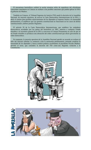 El mecanismo hemisférico celebró la sesión mientras miles de seguidores del oficialismo
venezolano marcharon en Caracas en rechazo a las posibles sanciones que podría aplicar la OEA
al gobierno de Maduro.
También en Caracas, el Tribunal Supremo de Justicia (TSJ) anuló la decisión de la Asamblea
Nacional, de mayoría opositora, de activar la Carta Democrática Interamericana de la OEA, y
abrió el camino para posibles enjuiciamientos de los diputados al imponer límites a la inmunidad
parlamentaria, al establecer que esa garantía constitucional no funcionará en los casos de delitos
constitucionales ydelitos penales flagrantes.
El artículo 20 de la Carta Democrática Interamericana, que establece los estándares
democráticos acordados por los países del hemisferio en 2001, autoriza a cualquier Estado
miembro o al secretario general de la OEA a convocar al Consejo Permanente en caso de que en
un Estado miembro se produzca una alteración del orden constitucional que afecte gravemente su
orden democrático.
En respuesta, la mayoría opositora de la Asamblea Nacional aprobó un acuerdo en rechazo al
fallo del máximo tribunal. La sentencia viola la autonomía parlamentaria, pretende erradicar la
inmunidad de los diputados y busca conferir poderes exorbitantes al presidente Nicolás Maduro,
advirtió el texto, que considera la decisión del TSJ como una flagrante violación a la
Constitución.
 