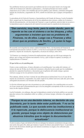 Sus problemas técnicos provocaron que tardaran más de un mes para iniciar con el pago del
cobro de la tenencia de vehículos a particulares, y fue hasta principios de marzo cuando
empezaron con el cobro a las unidades del servicio público; pero además, continúan entregando
tarjetas de circulación y engomados de 2016, cuando los derechos que se pagan corresponden a
2017.
La presidenta de la Unión de Gestores e Intermediarios del Estado de Oaxaca, Lucila Fernández
Ruiz, aseguró que los funcionarios de la Sevitra adjudican estos retrasos, caídas en el sistema y
falta de documentación, a la Secretaría de Finanzas y a que el gobierno anterior dejó sin un peso a
la dependencia para la adquisición del material necesario para la expedición de documentos.
“Dan servicio; muy lento, pero lo están dando; pero de
repente se les cae el sistema o se les bloquea, y ellos
argumentan a insisten que eso es problema de
Finanzas, no de ellos. Luego vas a Finanzas y ellos
dicen que es problema de Sevitra. ¿A quien le hago
caso?”.
De acuerdo con la legislación actual, explicó Fernández Ruiz, a la Secretaría de Finanzas le
corresponde únicamente realizar el cobro y es Sevitra la encargada del emplacamiento, entrega de
permisos, tarjetas de circulación, engomados y licencias de manejo, entre otros.
“Si Finanzas va a manejar el sistema de emplacamiento, pues que sea ella la que entregue las
placas, que se haga una reforma nuevamente a la ley y que le dejen la captura, la entrega y el
emplacamiento a Finanzas”.
El que la lleva es el contribuyente
Frente a estas condiciones, el único afectado es el contribuyente. Las caídas del sistema y el
retraso de más de 30 días en el cobro de la tenencia vehicular ha provocado que los ciudadanos
pierdan los supuestos beneficios y descuentos que el gobierno del estado otorga a quienes
realizan su pago en los tres primeros meses del año.
Pero además, afirmó, los hace víctimas de una delincuencia institucional. Ese es el caso de las
tarjetas de circulación y engomados, las cuales según la ley deben renovarse cada año; pero están
entregando documentos con formatos del año pasado.
La Sevitra informó que por esta circunstancia se está entregando a los contribuyentes un escrito
en el que consta que la documentación que se les ha entregado corresponde al año en curso pese a
tener un año impreso distinto.
Lucila Fernández, sin embargo, dijo que la dependencia estatal no ha hecho público ese acuerdo
para dar certeza a los ciudadanos sobre su validez y al mismo tiempo, informar a los agentes de
tránsito.
“Porque no es una decisión interna, es decisión de una
Secretaría, por lo tanto debe estar publicado. Y no se ha
publicado nada. Lo que suceda entre las instituciones a
ti te repercute, porque la delincuencia institucional es
grande; porque luego eres objeto de detenciones por
abusivos tránsitos que te exigen la documentación
actualizada”.
A esto se suma, el que a la fecha la Sevitra no entregue los números económicos sin que exista
una razón clara para ello; dado que tampoco requiere de dinero para poderlo hacer. La presidenta
de la Unión de Gestores detalló que este número económico se asigna a los vehículos para
poderlos identificar.
 