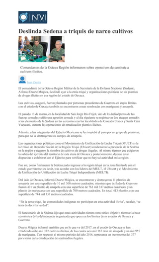 Deslinda Sedena a triquis de narco cultivos
MARIO JIMENEZ LEYVA
Comandantes de la Octava Región informaron sobre operativos de combate a
cultivos ilícitos.
Juan Zavala
El comandante de la Octava Región Militar de la Secretaría de la Defensa Nacional (Sedena),
Alfonso Duarte Múgica, deslindó ayer a la etnia triqui y organizaciones políticas de los plantíos
de drogas ilícitas en esa región del estado de Oaxaca.
Los cultivos, aseguró, fueron plantados por personas procedentes de Guerrero en cuyos límites
con el estado de Oaxaca también se encontraron zonas sembradas con mariguana y amapola.
El pasado 13 de marzo, en la localidad de San Jorge Río Frijol, uno de los helicópteros de las
fuerzas armadas sufrió una agresión armada y al día siguiente se registraron dos ataques armados
a los elementos de la Sedena en las cercanías con las localidades de Cascada Blanca y Santa Cruz
Yucucani, durante las operaciones de erradicación plantíos ilícitos.
Además, a los integrantes del Ejército Mexicano se les impidió el paso por un grupo de personas,
para que no se destruyeran los campos de amapola.
Las organizaciones políticas como el Movimiento de Unificación de Lucha Triqui (MULT) y de
la Unión de Bienestar Social de la Región Triqui (Ubisort) condenaron la presencia de la Sedena
en la región y negaron la siembra de cultivos de drogas ilegales. Al mismo tiempo que exigieron
la salida del ejército del territorio de esta etnia de Oaxaca y posteriormente, dijeron estar
dispuestas a colaborar con el Ejército para verificar que no hay tal actividad en la región.
Fue así, como finalmente la Sedena pudo ingresar a la región triqui en la zona limítrofe con el
estado guerrerense; es decir, tras acordar con los líderes del MULT, el Ubisort y el Movimiento
de Unificación de Unificación de Lucha Triqui Independiente (MULTI).
Del lado de Oaxaca, informó Duarte Múgica, se encontraron y destruyeron 11 plantíos de
amapola con una superficie de 10 mil 300 metros cuadrados; mientras que del lado de Guerrero
fueron 401 un plantío de amapola con una superficie de 763 mil 337 metros cuadrados y un
plantío de mariguana con una superficie de 700 metros cuadrados. En total, 413 plantíos con una
superficie de 744 mil 337 metros cuadrados.
“En la zona triqui, las comunidades indígenas no participan en esta actividad ilícita”, recalcó, “se
trata de decir la verdad”.
El funcionario de la Sedena dijo que estas actividades tienen como único objetivo mermar la base
económica de la delincuencia organizada que opera en los límites de os estados de Oaxaca y
Guerrero.
Duarte Múgica informó también que en lo que va del 2017, en el estado de Oaxaca se han
erradicado ocho mil 322 cultivos ilícitos, de los cuales seis mil 367 eran de amapola y un mil 955
de mariguana. Con respecto al mismo periodo del año 2016, representa un incremento del 377
por ciento en la erradicación de sembradíos ilegales.
 