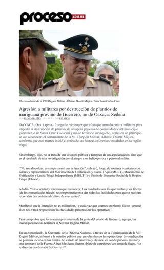 El comandante de la VIII Región Militar, Alfonso Duarte Mújica. Foto: Juan Carlos Cruz
Agresión a militares por destrucción de plantíos de
mariguana provino de Guerrero, no de Oaxaca: Sedena
POR PEDRO MATÍAS , 28 MARZO, 2017ESTADOS
OAXACA, Oax. (apro).- Luego de reconocer que el ataque armado contra militares para
impedir la destrucción de plantíos de amapola provino de comunidades del municipio
guerrerense de Santa Cruz Yucucani y no de territorio oaxaqueño, como en un principio
se dio a conocer, el comandante de la VIII Región Militar, Alfonso Duarte Mújica,
confirmó que este martes inició el retiro de las fuerzas castrenses instaladas en la región
triqui.
Sin embargo, dijo, no se trata de una disculpa pública y tampoco de una equivocación, sino que
es el resultado de una investigación por el ataque a un helicóptero y a personal militar.
“No son disculpas, es simplemente una aclaración”, subrayó, luego de sostener reuniones con
líderes y representantes del Movimiento de Unificación y Lucha Triqui (MULT), Movimiento de
Unificación y Lucha Triqui Independiente (MULT-I) y Unión de Bienestar Social de la Región
Triqui (Ubisort).
Añadió: “Es la verdad y tenemos que reconocer. Los resultados son los que hablan y los líderes
(de las comunidades triquis) se comprometieron a dar todas las facilidades para que se realicen
recorridos de combate al cultivo de enervantes”.
Manifestó que la intención no es militarizar, “y cada vez que veamos un plantío ilícito –apuntó–
ellos nos van a proporcionar las facilidades para realizar los operativos”.
Tras comprobar que los ataques provinieron de la gente del estado de Guerrero, agregó, las
investigaciones las realizará la Novena Región Militar.
En un comunicado, la Secretaría de la Defensa Nacional, a través de la Comandancia de la VIII
Región Militar, informó a la opinión pública que en relación con las operaciones de erradicación
de plantíos ilícitos en los límites del estado de Guerrero y Oaxaca, en donde personal militar y
una aeronave de la Fuerza Aérea Mexicana fueron objeto de agresiones con arma de fuego, “se
realizaron en el estado de Guerrero”.
 