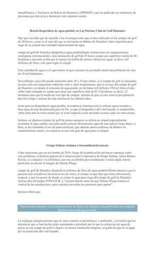 Inmobiliarios y Turísticos de Bahías de Huatulco (APRODIT), que ha padecido un sinnúmero de
presiones por atreverse a denunciar este espinoso asunto.
Brutal desperdicio de agua potable en Las Parotas Club de Golf Huatulco
Hay que recordar que de acuerdo a las investigaciones que se han realizado en los campos de golf
de 18 hoyos, como es el caso del que se encuentra en Bahías de Huatulco, éstos requieren para
riego de su césped una cantidad impresionante de agua.
campo de golf de Huatulco desperdicia agua potableSegún estimaciones de organizaciones
ecologistas internacionales, una instalación de golf de 18 hoyos ocupa una superficie media de 60
hectáreas y necesita al año por lo menos un millón de metros cúbicos de agua, es decir, mil
millones de litros, sólo para regar el césped.
Esta cantidad de agua es el equivalente al que consume en promedio anual una población de más
de 10 mil habitantes.
Sin embargo, esta cifra puede aumentar entre 30 y 35 por ciento, si el campo de golf se encuentra
en una zona con importante radiación solar y altas temperaturas, que es el caso del campo de golf
de Huatulco, en donde el consumo de agua puede ser de hasta mil millones 350 mil litros al año,
sobre todo tomando en cuenta que tiene una superficie total de 82.5 hectáreas, es decir, 22
hectáreas más que la media de este tipo de campos, además de que en esta zona la precipitación
pluvial es baja e incluso ha sido mínima en los últimos años.
Justo para no desperdiciar agua potable, la tendencia internacional es utilizar aguas tratadas o
bien agua de mar desalinizada para tal fin, ya que el desperdicio del vital líquido es inadmisible,
sobre todo ante la crisis actual que se tiene respecto a este preciado recurso cada vez más escaso.
Incluso, en algunos campos de golf de países europeos se utiliza un césped especialmente
resistente al agua salada, esto para poder utilizar directamente agua de mar para el riego diario, o
bien, se ha extendido el uso de pasto artificial, que además ahorra millones de dólares en
mantenimiento anual y no requiere ni una sola gota de agua para el césped.
Grupo Salinas reclama a foroambiental.com.mx
Cabe mencionar que en noviembre de 2016, luego de la publicación del tercer reportaje sobre
este problema, el director general de Comunicación Corporativa de Grupo Salinas, Jaime Ramos
Rivera, se comunicó vía telefónica con este escribidor para reclamarme si tenía algún interés
particular en afectar la imagen de Salinas Pliego.
campo de golf de Huatulco desperdicia millones de litros de agua potableAfirmó entonces que le
parecía muy extraña mi insistencia en este tema, al tiempo en que dijo que tenía información
respecto a que los pozos de donde se extrae el agua para riego del campo de golf de Huatulco
fueron obra del propio FONATUR, y “existen mucho antes de que Salinas Pliego tomara el
control de las instalaciones, pero cuentan con todos los permisos para operar”.
Incluso refirió que
Hasta donde sabemos, la buena planeación de Bahías de Huatulco ha garantizado que ninguna
familia carezca de agua potable.
Le expliqué categóricamente que mi único interés es periodístico y ambiental, y le reiteré que las
denuncias que se han hecho están sustentadas a plenitud, por lo que la extracción de agua de
pozos en ese campo de golf es ilegal o al menos totalmente irregular, al grado de que no se paga
por la extracción del vital líquido.
 