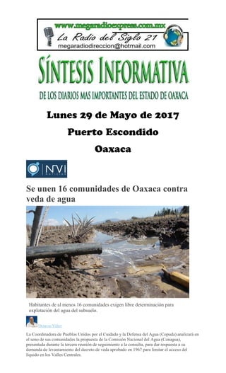 Se unen 16 comunidades de Oaxaca contra
veda de agua
Habitantes de al menos 16 comunidades exigen libre determinación para
explotación del agua del subsuelo.
Octavio Vélez
La Coordinadora de Pueblos Unidos por el Cuidado y la Defensa del Agua (Copuda) analizará en
el seno de sus comunidades la propuesta de la Comisión Nacional del Agua (Conagua),
presentada durante la tercera reunión de seguimiento a la consulta, para dar respuesta a su
demanda de levantamiento del decreto de veda aprobado en 1967 para limitar el acceso del
líquido en los Valles Centrales.
 