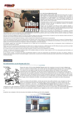 Tenorio se compara con Martín Vázquez; él hubiera hecho lo mismo que yo, si hubiera recibido los SSO como los recibí, excusa

Por: Jaime Guerrero/@JaimeGuerrero08

Oaxaca, México; 28 de octubre, 2013.-Hace tres años lo dije y lo vuelvo a
decir: recibí a los Servicios de Salud de Oaxaca (SSO), con déficit e
irregularidades y es responsabilidad de la Secretaría de la Contraloría, la
Procuraduría de Justicia estatal y de la Procuraduría General de la
República, emitir las sanciones, dijo el Secretario de Salud del Gobierno el
Estado, German Tenorio Vasconcelos.
Entrevistado sobre su reunión con los diputados de las comisiones de salud
y derechos humanos, dijo que los legisladores salientes, les solicitaron
información, “y a eso me remití”.
Aseguró que los diputados son libres de hacer cualquier pregunta, y
cuando le han preguntado cuál es el estado que guardan los servicios de
salud, inciden cómo los recibimos, “hago las mismas declaraciones de hace
3 años: recibimos a los SSO en malas condiciones”.
Aseguró que no hay razón de confrontación con su antecesor, el actual
diputado federal del PRI, Martin Vázquez Villanueva, “porque él lo sabe con
toda certeza, yo no nunca he pretendido fincar responsabilidades en contra de una persona, pero lo que él también esta de acuerdo conmigo que si hubiera
recibido a los SSO como yo los recibí, hubiera hecho lo mismo”.
Del caso de presunta negligencia medica en la clínica de salud de Jalapa de Jala de Díaz, dijo que esta a la espera de que las instancias locales sanciones el
dictamen que ya emitió la Comisión Nacional de Arbitraje Médico, para emitir las sanciones.
Del dictamen de la Comisión Estatal de Arbitraje, se esta a la espera de la notificación para determinar en consecuencia.
Frente a las presuntas anomalías, dijo que la desaparición del acelerador lineal -equipo médico con tecnología de punta que tuvo un costo de 118 millones 860 mil
pesos que fue adquirido para atender el cáncer de mama y cérvico uterino - es responsabilidad de la Secretaría de la Contraloría, la Procuraduría de Justicia
estatal y de la Procuraduría General de la República, realizar las indagatorias y emitir las sanciones.
Sin embargo, aseguró que “nunca llegó a los almacenes. Es un equipo que no lo encontramos en ninguna sitio y la averiguación mostró la falsificación de
documentos para simular la compra”.
Reiteró que el punto de partida de la administración de Gabino Cué en materia de salud fue un déficit financiero de 500 millones de pesos que tenían que haber
estado en la caja o cuentas de los Servicios de Salud que se me dijo que estaban y sencillamente no estaban.
Es un dinero que tenía que haberse ocupado para pagar impuestos y la última nomina de los trabajadores de contrato”.
También “en materia de infraestructura recibimos más de 100 unidades médicas sin terminar, la gran mayoría, el 85 % sin presupuesto para terminarlas y un
porcentaje del 10 o 15 % con problemas legales”.
En su momento, agregó, “se informó que habían procedimientos legales en contra de constructoras que abandonaron las obras, sus oficinas y algunas ni
existían, razón por la que se iniciaron los procesos legales. A parte de eso, se carecía de 40 millones de pesos para darle mantenimiento a 50 hospitales y más de
mil centros de salud.

De medicamentos: Ley de Herodes (05:15 h)
Martes, 29 de Octubre de 2013 04:25 ADNredacción Ley de Herodes

Oaxaca de Juárez, 29 de octubre.Germán Tenorio quiere dar carpetazo al caso de la mujer indígena que
parió en un patio en Jalapa de Díaz, pero resulta que hay más problemas que están por salir a la luz pública.
A la redacción de esta agencia llegó una denuncia de algunos médicos del Hospital Civil que pidieron
anonimato para evitar replesalias. Se trata de un asunto escalofriante que le eriza la piel a muchos que lo
conocen pero que no pueden comentarlo. Resulta que los medicamentos que son "fabricados" en Puebla en la
compañía de un señor de apellido Álvarez son dosis sumamente bajas que no ayudan al paciente, pero lo peor
es que las fórmulas que se utilizan para la anestesia no son las adecuadas y los pacientes "despiertan" durante
las cirugías. Esto es realmente increible, no es justo que se juegue con la salud y la vida de las personas.
***
Apenas se celebró el Día del Médico, muchos que ejercen esta noble profesión y que consagran sus vidas a
salvar a sus semejantes estuvieron de manteles largos y fueron recordados con cariño y aprecio por sus
pacientes y familiares, pero otros, como Ramón Ramírez de Aguilar García que juega con la vida de las
personas y miente al presentarse como especialista en enfermedades crónico-degenerativas sigue tan
campante por la vida, gozando de un puesto en el Aurelio Valdivieso y vendiendo la idea de que es un gran doctor. El ¿profesionista? egresado de
la UABJO en el 2005, ha sido denunciado ante las autoridades competentes por negligencia, pero como es consentido, pues no pasa nada.
***
Al parecer van a empezar a fluir los recursos a los estados como Oaxaca que han sido castigados.

 