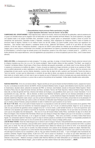 *.- Basquetbolistas triquis provocan fiebre oportunista y de grilla.
*.- Logran diputados aliancistas “bono de marcha” de los SSO.
CAMPEONES DEL OPORTUNISMO.- Hace algunas lunas, nadie en el mundo, menos en el oficial de los politiquillos, sabía la existencia de
un grupo de chavales triquis que le pegaban recio al baloncesto en las altas montañas del Nudo Mixteco. De pronto aparecen y les pegan
una zapatiza hasta a los propios insufribles ches, zarandean a todos y ¡sopas! ganan un campeonato mundial y entran en acción los
campeones del oportunismo. Diputados locales y federales, senadores, todos rasgándose las vestiduras. Bueno, hasta el Copetes se
emocionó hasta la lágrima. Quienes no se midieron fueron los del DIF estatal y el Canal Invisible, porque ahora que regresaron los
descalzos… Que mandan hacer playeras y sudaderas donde se leía: “Selección DIF-Oaxaca”, cuando en lo que llevan de vida estas
criaturas, no les han dado ni “desayunos escolares”. Luego los de CORTV para justificar los millones que se embolsa el jarjocho Ortega
Cajigas, puso a Jazmín Aquino a entrevistar a los chavales, que respondieron con aplomo y serenidad las babosadas que se le ocurrieron a
la entrevistadora, y al final en lugar de echarle porras a los campeones, pusieron a los niños triquis, a echarle porras a… ¡¡CORTV!!, ni la
burlan perdonan esos weyes televisivos, como los legisladores que propusieron un minuto de aplausos para los niños., como si estos fueran
alimento.

DIOS LOS CRÍA.- La desesperación es mala consejera. Y mi amigo, ¡qué digo, mi amigo: mi brody! Germán Tenorio anda tan mal por lo de
la indígena mazateca que dio a luz a su crío “de manera ecológica”, dijera el pelón cabeza de clavo apodado “The Mask”, que aceptó la
“invitación” de Marlene Aldeco, Pavel López y Flavio Sosa a dilucidar ese pequeño escandalito, ¿en dónde creen? en las oficinas del IAGO,
ni siquiera en comisiones en el edificio de Jalpan. Y, bueno, el asunto se realizó en el lugar convenido, en donde no se cuestionó al Tintán,
sino se justificó plenamente su labor realizada en casi tres años al frente de los SSO y ¿saben por qué?... Bueno, dicen los cercanos a los
protagonistas de este asunto, que los infames diputados, a quince días de dejar de serlo, quisieron que Germancito Tenorio les diera su
“bono de marcha”, es decir que los refaccionara, a condición de que ellos le dieran una especie de exoneración y dijeran que todo está a
toda madre en el sector salud y en todo caso lo que se requiere es que la Federación le eche la manopla para que pueda atenderse a los
yoporos que lo necesiten y promover un ¡nunca más un parto en los jardines de los hospitales!. Vivillos desde chiquillos estos cabroncillos.

NUEVAS DINASTÍAS.- Envío de una lectora dilecta: “Alguien escribió por ahí que la dinastía Iturribarría-Bolaños Cacho, acapara los huesos
hoy día. La encabeza el anodino director del IEEPO, Antonio Iturribarría Bolaños Cacho; le siguen Jaime Bolaños Cacho Guzmán, ex jefe de
la Gubernatura, diputado electo, peleando la bancada del PRD; su hermano José Esteban, becado en Educación Media Superior; Héctor
Iturribarría Pérez (hijo de Jorge Fernando hermano del Kitus), secretario Técnico del Poder Ejecutivo; Helena Iturribarría Rojas familia de
todos ella, es hijita del gerente del Yepo, directora del Instituto de Ecología y sus gacetilleros dicen que la van a hacer Secretaria. Y en el
ayuntamiento de Luisju, está otra… ella es directora, se llama Laura Martínez Iturribarría, quiere irse con diversas actividades en días de
muertos, pero no quiere gasta ni un cinco, quieres que todos den tequio… La otra dinastía la integran los diputados “del cambio”. Empieza el
diputado cleptómano Alejandro López Jarquín, que dice ya tiene la Sedesoh de Don Ferruco en la bolsa, porque éste ora va de planeador; El
Copetón Francisco Martínez Neri que vuelve a soñar con Seculta y el delicadito Isaac Rodríguez que presume que le va a enseñar al doctor
que no receta y está en Finanzas, porque el pobrecito no sabe ni madres de lo que le pusieron en sus manos.
DE ALLÁ Y DE ACÁ.- Ora sí se la jaló el mesías tropical con su propuesta en contra del aumento mensual al precio de la gasolina: Pidió
que cada mes, a partir del 2 de noviembre, los mexicanos apaguen la luz, de 7 a 8 pm, en señal de protesta. Según él, “ya se acordó que
cada vez que aumenten las gasolinas vamos a apagar la luz de 7 a 8 de la noche, y pidió también levantar un “muro de la ignominia” para
evidenciar a los diputados que avalaron el aumento de impuestos. Si el tal apagón arroja resultados, me cai que todos nos sumamos, pero
como que es otra jalada más del tabasqueño… Otra vez en el ojo del huracán Eliseo Cortés Pérez, coordinador de algo en la oficina del
Rizos de Orégano. Dice el taxista Fidel Hernández Olivera que ese chango le chingó diez milagros para que no le revocaran su concesión.
El chango éste tiene varias denuncias, a ver si alguien se decide a investigarlo… Feliz como una lombriz, el médico módico Noel García
Aguilar. Es comisariado ejidal de Tlacolula, le ganó el cargo la semana pasada al candidato de Coni Robles, la insoportable presidente de
ese pueblo. Noel deberá mostrar que no vive a la sombra de su extinto brodi y hacer su trabajo político propio.
LAS DE RIGO TOVAR.- Dicen las malas lenguas que no tarda en caer el Canguro Tehuano. Está perfectamente documentado, está a punto
de parar con sus huesos en el tanque, cosa que debe poner a pensar a aquellos que hoy día aquí se están acuchando de lo lindo. La justicia
tarda, pero no olvida. Por más que el Dirty Face anda queriendo hacer válidos los melones que le arrimó en 2010, no le alcanzarán para
librarlo del frescobote… Si otra cosa no sucedió, hoy debió amanecer como pastora de los diputados panistas de Jalpan, Natividad Díaz.
Pese a la campaña que le orquestó en su contra Gerardo García Henestrosa, mal aconsejado por El Libretón, que cuanto toca hace caca, la
chicuela logró el consenso de sus compañeros y ella va. Hay que darle el beneficio de la duda… Y que si Erangelio anda incendiando las
praderas caribeñas, Rogelio Vargas Garfias, el jefe de la UTE, hace lo propio en Zacatecas. Lo curioso es que están detectados por el
gobierno federal y no hacen nada por mantener a raya a estos rapaces sujetos. ¿Será que ya les gustó la tropicalización y quieren que se
extienda a todo el país?... Metieron al tanque a Gabriel Julián Ramírez Martínez por haber defraudado con un meloncejo al diputado electo
por Pinotepa, Carlos Alberto Ramos Aragón. ¿Que no ladrón que roba a ladrón merece cien años de perdón?.... ABUR.

 