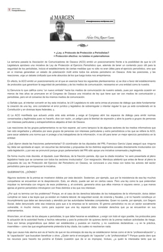 + ¿Ley, o Protocolo de Protección a Periodistas?
+ Protección efectiva: no tutelas ni paternalismos
La semana pasada la Asociación de Comunicadores de Oaxaca (ACO) emitió un posicionamiento frente a la posibilidad de que la LXI
Legislatura aprobara una iniciativa de Ley de Protección al Ejercicio Periodístico que, además de tener un contenido poco útil para la
seguridad de los periodistas, incluía el establecimiento de ciertas medidas que no sólo no eran útiles para el ejercicio periodístico, sino que
en sí mismas generaban un estado de polarización inútil entre todos los actores periodismo en Oaxaca. Ante las posiciones, y las
reacciones, urge un debate civilizado que evite absurdos de los que luego todos nos arrepintamos.
En efecto, la ACO emitió un posicionamiento en el que en esencia hace los siguientes planteamientos: a) se dice a favor del establecimiento
de protocolos que garanticen la seguridad de periodistas y de los medios de comunicación, necesarios en una entidad como la nuestra.
b) Denuncia lo que califica como “un nuevo embate” hacia los medios de comunicación de nuestro estado, pues por segunda ocasión en
menos de tres años se promueve en el Congreso de Oaxaca una iniciativa de ley que tiene que ver con medios de comunicación y
periodistas, pero sin el consenso de los mismos medios de comunicación.
c) Señala que, al intentar convertir en ley esta iniciativa, la LXI Legislatura no sólo sería omisa al proceso de diálogo que debe fundamentar
la creación de una ley, sino cometerían el error jurídico y legislativo de sobrerregular o intentar regular lo que ya está considerado en la
Constitución y en diversas leyes federales; y,
d) La ACO manifiesta que actuará unida ante este embate y exige al Congreso abrir los espacios de diálogo para emitir normas
consensadas y legitimadas pues no hacerlo, dice con razón, un peligro para la libertad de expresión y abre la puerta a grupos de personas
con intereses particulares y extraperiodísticos alejados al bien de Oaxaca.
Las reacciones de los grupos parlamentarios no se hizo esperar, así como tampoco la de algunos sectores de los medios informativos que
han sido engañados y utilizados por esos grupos de personas con intereses particulares y extra periodísticos a los que se refiere la ACO,
para sacar adelante una norma que ni protege a los trabajadores de la información, ni es útil para tener un mejor ejercicio periodístico en la
entidad.
¿Qué dijeron desde las fracciones parlamentarias? El coordinador de los diputados del PRI, Francisco García López aseguró que ninguna
ley debe ser aprobada al vapor, sin escuchar las demandas y propuestas de los distintos segmentos sociales directamente involucrados con
cada legislación, y por eso se pronunció porque grupo parlamentario del PRI sólo apoye una iniciativa consensada y legitimada.
De forma mucho más discreta, el diputado Juan Mendoza, de la fracción panista, dijo que la citada iniciativa “no será presentada al pleno
legislativo hasta que se consense con todos los sectores involucrados”. Con resignación, Mendoza adelantó que antes de llevar al pleno la
propuesta de Ley de Protección del Ejercicio del Periodismo en Oaxaca, se convocará a una mesa con todos los actores del sector
periodístico para que enriquezcan la iniciativa.
QUEBRANTOS, ¿DÓNDE?
Algunos sectores de la prensa se mostraron dolidos por esta decisión. Sostenían, por ejemplo, que por la inexistencia de esa ley muchos
compañeros se encuentran en la desprotección. Esto, en efecto, puede ser así en ciertos casos. Pero una ley como la que pretendían
impulsar no terminaba con ninguno de esos problemas y, al contrario, generaría otros que ellos mismos ni siquiera vieron, y que manos
ajenas al gremio periodístico introdujeron con fines distintos a los que nos interesan.
¿Por qué no termina con los problemas? Porque, en el caso de los derechos laborales de los trabajadores de la información, éstos deben
cumplirse en base a las leyes que ya existen en materia laboral, de seguridad social, de vivienda y fiscales, y el no hacerlo constituye un
incumplimiento que debe ser denunciado y atendido por las autoridades federales competentes. Quien no cuente, por ejemplo, con Seguro
Social, debe denunciarlo ante esa instancia para que a la empresa se le sancione. El gremio periodístico no es un sector socialmente
vulnerable, ni mucho menos, como para suponer que una ley especial deba constatar derechos que ya se encuentran en sus
ordenamientos.
Ahora bien, en el caso de los ataques a periodistas, lo que debe hacerse es establecer, y exigir con todo el vigor posible, los protocolos para
la actuación de la autoridad frente a hechos relevantes y para la protección de quienes dentro de la prensa realizan actividades de riesgo.
Esos son temas programáticos que deben ser establecidos y puestos en marcha, y no cuestiones declarativas —y en la práctica,
inservibles— como las que engañosamente pretendía la ley citada, los cuales no resolverían nada.
Algo que causa más alarma aún es el hecho de que en los entresijos de esa ley se establecieron temas como el de la “profesionalización” y
la “capacitación” que buscaban beneficiar a otros. ¿Quién sería el encargado de “capacitar” y de “profesionalizar”? Porque queda claro que
los recursos para hacerlo los pondría el Estado (cuestión que de sí es impropia). Incluso, ¿a quién le interesaba tanto que se

 