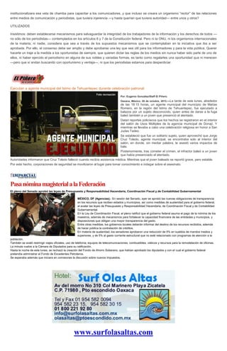 institucionalizara esa veta de chamba para capacitar a los comunicadores, y que incluso se creara un organismo “rector” de las relaciones
entre medios de comunicación y periodistas, que tuviera injerencia —y hasta querían que tuviera autoridad— entre unos y otros?
UTILIZADOS
Insistimos: deben establecerse mecanismos para salvaguardar la integridad de los trabajadores de la información y los derechos de todos —
no sólo de los periodistas— contemplados en los artículos 6 y 7 de la Constitución federal. Pero ni la ONU, ni los organismos internacionales
de la materia, ni nadie, considera que sea a través de los supuestos mecanismos que se contemplaban en la iniciativa que iba a ser
aprobada. Por ello, el consenso debe ser amplio y debe aprobarse una ley que sea útil para los informadores y para la vida pública. Querer
hacerle un traje a la medida a los oportunistas de siempre, que quieren dictar las reglas de los medios sin nunca haber sido parte de uno de
ellos, ni haber ejercido el periodismo en alguna de sus nobles y variadas formas, es tanto como regalarles una oportunidad que ni merecen
—pero que sí andan buscando con oportunismo y ventaja—, ni que los periodistas estamos para desperdiciar.

Ejecutan a agente municipal del Istmo de Tehuantepec durante celebración patronal
Por: Eugenio González/Staff El Piñero
Oaxaca, México; 28 de octubre, 2013.—La

tarde de este lunes, alrededor
de las 18:15 horas, un agente municipal del municipio de Matías
Romero, en la región del Istmo de Tehuantepec, fue ejecutado a
balazos por un sujeto desconocido, quien antes de darse a la fuga
baleó también a un joven que presenció el atentado.
Datan reportes policíacos que los hechos se registraron en el interior
del salón de Usos Múltiples de la agencia municipal de Donají. Y
mientras se llevaba a cabo una celebración religiosa en honor a San
Judas Tadeo.
Se estableció que fue un solitario sujeto, quien aprovechó que Jorge
Cruz Toledo, agente municipal, se encontraba solo al interior del
salón, en donde, sin mediar palabra, le asestó varios impactos de
bala.
Posteriormente, tras cometer el crimen, el infractor baleó a un joven
que había presenciado el atentado.
Autoridades informaron que Cruz Toledo falleció cuando recibía asistencia médica. Mientras que el joven baleado se reportó grave, pero estable.
Por este hecho, corporaciones de seguridad se movilizaron al lugar para tomar conocimiento e indagar sobre el asesinato.

Pasa nómina magisterial a la Federación
El pleno del Senado aprobó las leyes de Presupuesto y Responsabilidad Hacendaria, Coordinación Fiscal y de Contabilidad Gubernamental
MÉXICO, DF (Agencias).- En sesión del Senado, ayer se aprobó las nuevas obligaciones de transparencia
en los recursos que reciben estados y municipios, así como medidas de austeridad para el gobierno federal,
al avalar las leyes de Presupuesto y Responsabilidad Hacendaria, de Coordinación Fiscal y de Contabilidad
Gubernamental.
En la Ley de Coordinación Fiscal, el pleno ratificó que el gobierno federal asuma el pago de la nómina de los
maestros, además de mecanismos para fortalecer la capacidad financiera de las entidades y municipios, y
disposiciones que obligan una mayor transparencia del gasto.
Entre otras medidas, los gobiernos locales deberán informar del destino de los recursos recibidos, además
de hacer pública la contratación de créditos.
En materia de austeridad, los senadores aprobaron una reducción de 5% en sueldos de mandos medios y
superiores, y de 5% al gasto corriente estructural que no esté relacionado con programas de atención a la
población.
También se avaló restringir viajes oficiales, uso de telefonía, equipos de telecomunicaciones, combustibles, viáticos y recursos para la remodelación de oficinas.
La minuta vuelve a la Cámara de Diputados para su ratificación.
Hasta la noche de este lunes, se rechazó la creación del Fondo de Ahorro Soberano, que habían aprobado los diputados y con el cual el gobierno federal
pretendía administrar el Fondo de Excedentes Petroleros.
Se esperaba además que iniciara en comisiones la discusión sobre nuevos impuestos.

www.surfolasaltas.com

 