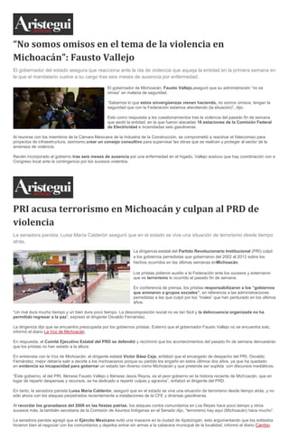“No somos omisos en el tema de la violencia en
Michoacán”: Fausto Vallejo
El gobernador del estado asegura que reacciona ante la ola de violencia que aqueja la entidad en la primera semana en
la que el mandatario vuelve a su cargo tras seis meses de ausencia por enfermedad.
El gobernador de Michoacán, Fausto Vallejo,aseguró que su administración “no es
omisa” en materia de seguridad.
“Sabemos lo que estos sinvergüenzas vienen haciendo, no somos omisos, tengan la
seguridad que con la Federación estamos atendiendo (la situación)”, dijo.
Esto como respuesta a los cuestionamientos tras la violencia del pasado fin de semana
que asoló la entidad, en la que fueron atacadas 18 estaciones de la Comisión Federal
de Electricidad e incendiadas seis gasolineras.
Al reunirse con los miembros de la Cámara Mexicana de la Industria de la Construcción, se comprometió a reactivar el fideicomiso para
proyectos de infraestructura, asimismo,crear un consejo consultivo para supervisar las obras que se realicen y proteger al sector de la
amenaza de violencia.
Recién incorporado al gobierno tras seis meses de ausencia por una enfermedad en el hígado, Vallejo sostuvo que hay coordinación con e
Congreso local ante la contingencia por los sucesos violentos.

PRI acusa terrorismo en Michoacán y culpan al PRD de
violencia
La senadora panista, Luisa María Calderón aseguró que en el estado se vive una situación de terrorismo desde tiempo
atrás.
La dirigencia estatal del Partido Revolucionario Institucional (PRI) culpó
a los gobiernos perredistas que gobernaron del 2002 al 2012 sobre los
hechos ocurridos en las últimas semanas enMichoacán.
Los priistas pidieron auxilio a la Federación ante los sucesos y externaron
que es terrorismo lo ocurrido el pasado fin de semana.
En conferencia de prensa, los priistas responsabilizaron a los “gobiernos
que animaron a grupos sociales”, en referencia a las administraciones
perredistas a las que culpó por los “males” que han perdurado en los últimos
años.
“Un mal dura mucho tiempo y un bien dura poco tiempo. La descomposición social no es tan fácil y la delincuencia organizada no ha
permitido regresar a la paz”, expresó el dirigente Osvaldo Fernández.
La dirigencia dijo que se encuentra preocupada por los gobiernos priistas. Externó que el gobernador Fausto Vallejo no se encuentra solo,
informó el diario La Voz de Michoacán.
En respuesta, el Comité Ejecutivo Estatal del PRD se defendió y recriminó que los acontecimientos del pasado fin de semana demuestran
que los priistas no han estado a la altura.
En entrevista con la Voz de Michoacán, el dirigente estatal Víctor Báez Ceja, enfatizó que el encargado de despacho del PRI, Osvaldo
Fernández, mejor debería salir a decirle a los michoacanos porque su partido los engañó en estos últimos dos años, ya que ha quedado
en evidencia su incapacidad para gobernar un estado tan diverso como Michoacán y que pretende ser suplida con discursos mediáticos.
“Éste gobierno, el del PRI, llámese Fausto Vallejo o llámese Jesús Reyna, es el peor gobierno en la historia reciente de Michoacán, que en
lugar de repartir despensas y recursos, se ha dedicado a repartir culpas y agravios”, enfatizó el dirigente del PRD.
En tanto, la senadora panista Luisa María Calderón, aseguró que en el estado se vive una situación de terrorismo desde tiempo atrás, y no
sólo ahora con los ataques perpetrados recientemente a instalaciones de la CFE y diversas gasolineras.
Al recordar los granadazos del 2008 en las fiestas patrias, los ataques contra comunitarios en Los Reyes hace poco tiempo y otros
sucesos más, la también secretaria de la Comisión de Asuntos Indígenas en el Senado dijo, “terrorismo hay aquí (Michoacán) hace mucho”.
La senadora panista agregó que el Ejército Mexicano evitó una masacre en la ciudad de Apatzingán, esto argumentando que los soldados
hicieron bien al negociar con los comunitarios y dejarlos entrar sin armas a la cabecera municipal de la localidad, informó el diario Cambio.

 