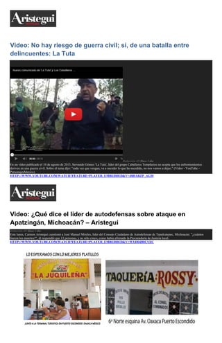 Video: No hay riesgo de guerra civil; sí, de una batalla entre
delincuentes: La Tuta

Redacción AN Hace 1 día

En un video publicado el 10 de agosto de 2013, Servando Gómez 'La Tuta', líder del grupo Caballeros Templarios no acepta que los enfrentamientos
deriven en una guerra civil. Sobre el tema dijo: "cada vez que vengan, va a suceder lo que ha sucedido, no nos vamos a dejar." (Video - YouTube PersonajesMexico)
HTTP://WWW.YOUTUBE.COM/WATCH?FEATURE=PLAYER_EMBEDDED&V=J8HARZP_AGM

Video: ¿Qué dice el líder de autodefensas sobre ataque en
Apatzingán, Michoacán? – Aristegui
Redacción AN Hace 1 día

Este lunes, Carmen Aristegui cuestionó a José Manuel Mireles, líder del Consejo Ciudadano de Autodefensas de Tepalcatepec, Michoacán: "¿cuántos
fueron los muertos?", él respondió que 13 personas, y no sólo cinco, como había afirmado la Procuraduría de Justicia local.
HTTP://WWW.YOUTUBE.COM/WATCH?FEATURE=PLAYER_EMBEDDED&V=WYDDJBICYEC

 