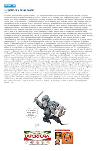 De política y cosas peores
CATÓN

La historia que voy a contar hoy tiene final feliz. Decir eso no favorece a una historia: la hace sospechosa de cursilería, o la vuelve
inverosímil. Si los relatos empezaran todos con la frase "Y vivieron felices", nadie los leería. Shakespeare tuvo éxito -y lo sigue teniendo
hasta la fecha- porque siempre jodía a sus personajes. Pues bien: mi relato de este día empieza precisamente con aquella frase, la misma
con que acaba: "Y vivieron felices".A mí me gustan los finales felices. No pienso que el buen Dios nos hizo con la deliberada intención
de ponernos en un valle de lágrimas. Él no es Shakespeare. Tristeza hay en el mundo, no lo niego, pero hay también horas alegres. El
valle no puede ser todo de lágrimas si en él están la risa y la canción, el pan y el vino, la mujer y el amigo; el niño y el perro; si en él hay
San Francisco, Mozart, Chaplin y los hermanos Marx, entre otros muchos rientes decidores y cantores. Pero advierto que me estoy
apartando del relato. Más bien: advierto que no lo he comenzado todavía. Lo empiezo, pues. En él aparecen una mujer y un hombre. Ella
tiene 15 años; 40 él. Esa diferencia de edades es parte principal de la historia, pues sin ella no se entendería lo que sucedió. En los
actuales tiempos una tan grande diferencia en años es fatal. Si un cuarentón trata de amores a una quinceañera será objeto de reprobación,
sobre todo por parte de las cuarentonas. En la época de mi historia, los principios del pasado siglo, eso no se veía mal. El marido era como
un padre para la mujer, a quien se consideraba una especie de menor de edad necesitada de tutela perpetua, así tuviera 70 años.
"Debilidades de su sexo", decían de ella los que no sabían ni de debilidades ni de sexo. El caso es que este hombre de 40 años se enamoró
de esta niña de 15. Él era rico. Dueño de haciendas y de minas, comerciaba con mercancías extranjeras y era accionista de fábricas y
bancos. El padre de ella gozaba de consideración social, pero no poseía caudales. Tenía el Don, pero no el din. Era un buen hombre, y si
me alargo un poco un hombre bueno, pero carecía de ojo para los negocios, y los caudales no muy grandes que recibió en herencia de su
padre se le fueron acabando en erráticas aventuras financieras que se volvieron finalmente desventuras, pues él y su familia quedaron
reducidos a un modestísimo vivir. La niña de 15 años era soñadora. En esas circunstancias ¿qué puede hacer una niña aparte de soñar? Su
sueño, voy a decirlo de una vez, era el de la Cenicienta. Ella, que se sabía pobre, esperaba a un príncipe que en carroza de oro la llevara a
la felicidad. Y sucedió que el rico señor era viejo amigo de su padre. La vio una vez y ya no pudo dejar de verla, aun cuando no la
estuviera viendo. Pero ¿cómo declararle su amor a una niña así? Voy a decir lo que hizo. Fue a Europa, y en Francia mandó hacer una
bellísima pieza de cerámica en la forma de la carroza de la Cenicienta, con sus caballos, sus cocheros y lacayos, los animalitos que
amaban a la hermosa doncella, el príncipe, y una corona real como remate del conjunto. Todas las partes de aquella delicada obra, frágil y
etérea como el sueño de la joven, eran desprendibles, de modo de poder empacar por separado cada pieza, y conseguir así que la preciada
joya hiciera el viaje por mar, y luego por ferrocarril, hasta llegar sin daño a la casa de la muchachita. Ahí se la entregó el enamorado
galán. En el momento de declararle su amor levantó la tapa de la corona. En su interior, refulgente, estaba el anillo de compromiso que le
ofrecía como prenda de "su afecto". ¿Qué mujer, díganme ustedes, se resiste a una declaración así, y más si tiene 15 años? Con el permiso
de sus padres ella aceptó el amor de aquel señor tan romántico -y tan espléndido-, y la pareja contrajo matrimonio después de un
brevísimo noviazgo. Y fueron felices. Gozaron 40 años de dicha como la de los cuentos; tuvieron hijos, y nietos, y bisnietos. Ahora la
carroza de la Cenicienta, con la romántica leyenda de aquel tío abuelo minero y hacendado, está en la sala de la casa que fue de mis
mayores, y que hoy la gente de Saltillo considera un museo. Llegan los niños y las niñas de las escuelas y ven los bellos muebles, y los
antiguos cuadros, y los vitrales y tibores de aquella casa del siglo diecinueve, pero lo que más les gusta es la carroza de la Cenicienta, y
quieren oír una y otra vez la leyenda de amor que el tiempo ha ido tejiendo en torno de ella. Yo miro la carroza y pienso que mientras
haya cuentos en el mundo, y leyendas de amor, e historias de hombres y de mujeres que se aman, los finales felices serán posibles
todavía... FIN.

 