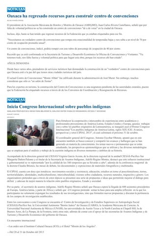 Oaxaca ha regresado recursos para construir centro de convenciones
SILVIA CHAVELA RIVAS

El presidente de la Asociación Mexicana de Hoteles y Moteles de Oaxaca (AMHyMO), Juan Carlos Rivera Castellanos, señaló que por
falta de voluntad política no se ha construido un centro de convenciones "de a de veras" en la ciudad de Oaxaca.
Incluso, dijo, hasta se han tenido que regresar recursos de la Federación que ya estaban etiquetados para ese fin.
"Necesitamos un verdadero centro de convenciones que rompa esta estacionalidad de temporadas bajas y nos suba a un nivel de 70 por
ciento de ocupación promedio anual".
Un centro de convenciones, indicó, podría romper con este rubro de porcentaje de ocupación de 40 por ciento.
Recordó que ya está conformada en la Secretaría de Turismo y Desarrollo Económico la Oficina de Convenciones y Visitantes. "Ya
tenemos todo, nos falta fuerza y voluntad política para que hagan esta obra, porque los recursos ahí han estado".
AÑEJA DEMANDA
Desde hace varios años, prestadores de servicios turísticos han demandado la construcción de un "verdadero" centro de convenciones para
que Oaxaca esté a la par del que tienen otras ciudades turísticas del país.
El actual Centro de Convenciones "Monte Albán" fue edificado durante la administración de José Murat. Sin embargo, muchos
consideran que sólo es "un salón de fiestas".
Para los expertos en turismo, la construcción del Centro de Convenciones es una asignatura pendiente de las autoridades estatales, puesto
que la Federación ha etiquetado recursos a través de de los Convenios de Coordinación y Reasignación de Recursos.

Inicia Congreso Internacional sobre pueblos indígenas
ANALIZAN PROPUESTAS E IDEAS PARA MEJORAR EL DIÁLOGO ENTRE PUEBLOS ORIGINARIOS, ESTADO Y SOCIEDAD
HUGUET CUEVAS
29/10/2013

Para fortalecer la cooperación e intercambio de experiencias entre académicos y
profesionales provenientes de América Latina, Estados Unidos y Europa, quienes trabajan
con y sobre los pueblos originarios de Latinoamérica, se inauguró ayer el Primer Congreso
Internacional "Los pueblos indígenas de América Latina, siglos XIX-XXI. Avances,
perspectivas y retos CIPIAL 2013", el cual culminará el próximo 31 de octubre.
El coordinador general del Congreso, Antonio Escobar Ohmste, apuntó que en este
encuentro también se busca conocer y compartir los avances y hallazgos que se han
generado en materia de conocimiento, los temas nuevos o permanentes que se están
estudiando, las perspectivas epistemológicas que se utilizan y las diversas metodologías
que se emplean para el análisis y trabajo de la cuestión indígena en diversos momentos y ámbitos de su historia.
Acompañado de la directora general del CIESAS Virginia García Acosta, de la directora regional de la unidad CIESAS-Pacífico Sur
Margarita Dalton Palomo y el titular de la Secretaría de Asuntos Indígenas, Adelfo Regino Montes, destacó que este esfuerzo institucional
y gubernamental se ve representado "por la calidad de los 160 simposios que se llevarán a cabo", además de la conferencia magistral de
la doctora Claudia Briones, las mesas de debate, los documentales y exposiciones de materiales fotográficos y multimedia.
El CIPIAL cuenta con doce ejes temáticos: movimientos sociales y resistencia, educación, estudios en torno al poscolonialismo, tierras,
territorialidades, identidades, multiculturalismo, interculturalidad, visiones sobre ciudadanía, recursos naturales, migración y género. Los
organizadores pretenden que a través de estos tópicos se presenten una serie de propuestas e ideas que permitirán mejorar el diálogo para
definir y adecuar de mejor manera la relación entre pueblos originarios, Estado y sociedad.
Por su parte, el secretario de asuntos indígenas, Adelfo Regino Montes señaló que Oaxaca espera la llegada de 600 asistentes procedentes
de Europa, América latina, y parte de África y señaló que el Congreso pretende sentar la base para una amplia reflexión en la que los
participantes no solamente expongan los resultados de sus investigaciones, sino que formulen nuevas propuestas y discutan la pertinencia
de los campos de investigación establecidos.
Entre los convocantes a este Congreso se encuentra el Centro de Investigación y de Estudios Superiores en Antropología Social
(CIESAS)-Pacífico Sur, la Universidad Autónoma "Benito Juárez" de Oaxaca (UABJO), la Academia Mexicana de Ciencias, la
Universidad Nacional Autónoma de México (UNAM), las universidades de Austin Texas y la North Carolina at Chapell Hill, la de
Buenos Aires, de La Pampa, de la Frontera, entre otras más; además de contar con el apoyo de las secretarías de Asuntos Indígenas y de
Turismo y Desarrollo Económico del gobierno de Oaxaca.
Un encuentro internacional
--Las sedes son el Instituto Cultural Oaxaca (ICO) y el Hotel "Misión de los Ángeles".
---Del 28 al 31 de Octubre del 2013

 