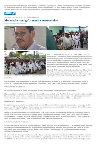 Por su parte el presidente municipal electo, Manuel León Sánchez expresó que en conjunto con la Asociación Ganadera se vigilará que
los recursos sean empleados adecuadamente para la producción de alimentos y se pueda estar a la altura de lo que el turismo religioso
demanda, aunado a ello solicitó que se siga apoyando en la gestión oportuna de proyectos para la tecnificación del campo.

ASAMBLEA REPONE ELECCIÓN DE CONCEJALES

Mechoacán ‘corrige’ y nombra nuevo alcalde
MARCOS HERNÁNDEZ BAUTISTA/CORRESPONSAL
29/10/2013

SANTA CATARINA MECHOACÁN, JAMILTEPEC, OAX.- En
cumplimiento a lo mandatado por una asamblea general de ciudadanos
de este municipio, donde se consultó y aprobó la celebración de nueva
elección para nombrar a las próximas autoridades municipales de la
misma bajo el régimen de Sistema Normativo Interno (antes Usos y
Costumbres), este fin de semana, por mayoría de votos, Tomás Quiroz
García obtuvo el triunfo a la presidencia municipal.
El pasado 22 de septiembre había sido electo Cayetano Hilario García
Hernández como presidente municipal; sin embargo, las serie de
irregularidades presentadas durante el desarrollo de la votación y que
favorecieron la imposición del también ex munícipe, obligaron a los pobladores desconocer la cuestionada elección en asamblea
comunitaria.
Con un auditorio municipal abarrotado, se procedió con el nombramiento de la mesa de los debates, para posteriormente realizar el
registro de 3 candidatos a la presidencia municipal, Tomás Quiroz García, Caín Nicolás Hernández y Luciano Vásquez Hernández.
VOTACIÓN SIN INCIDENTES
La votación se desarrolló de manera ordenada y sin incidente; los pobladores fueron separados en cuatro bloques.
El presidente de la mesa de los debates, Oliverio Cajero de Olmos, acompañado por el Presidente de Usos y Costumbres de la comunidad,
Horacio Cándido Jarquin Galindo, considerando que mayoritariamente los pobladores son monolingües y no saben leer, continuamente
mencionaba en la lengua materna el mixteco, el orden en que estaba anotado el nombre de los candidatos en el pizarrón.
PROLONGADA ASAMBLEA
En la primera ronda de votación, con una duración de al menos 3 horas, tras realizar el conteo de votación se dio a conocer que resultó
ganador con 385 votos Tomás Quiroz García, mientras que su más cercano contrincante, Caín Nicolás Hernández, obtuvo 310 sufragios y
en tercer lugar, con 70 votos, Luciano Vásquez Hernández.
Durante la prolongada jornada electoral, que inicio a las 13:00 horas y concluyó alrededor de las 23:00 horas, el cabildo electo para el
periodo 2014-2016, quedó integrado de la siguiente manera: como presidente municipal, Tomás Quiroz García; síndico procurador,
Luciano Vásquez Hernández; regidor de Hacienda, Agustín Hernández Marcos; regidor de Obras, Juan Gutiérrez Quiroz; regidora de
Salud, Brígida María Hernández y como regidora de Educación, Marcelina Quiroz García.
Soberbia ‘mató’ a García Hernández
En entrevista, el edil de Mechoacán, Bulmaro Rodríguez Cedeño, indicó que luego de la asamblea del 22 de septiembre pasado, Cayetano
Hilario García Hernández ha asumido una actitud soberbia, erigiéndose como el presidente municipal electo, aun cuando no se le ha
entregado la respectiva constancia de mayorí, debido a que el Instituto Estatal Electoral y de Participación Ciudadana de Oaxaca
(IEEPCO) no ha validado la elección.
Ha habido falta de voluntad para establecer acuerdos, dijo, al precisar que entre otras cosas, Cayetano Hilario García, rechazó participar
en una mesa de dialogo con los restantes tres candidatos; se negó a firmar la minuta de una reunión de trabajo realizada con funcionarios
del IEEPCO y en dos ocasiones, no asistió a la asamblea general de ciudadanos del pueblos, aun cuando se le ha notificado por escrito.

 