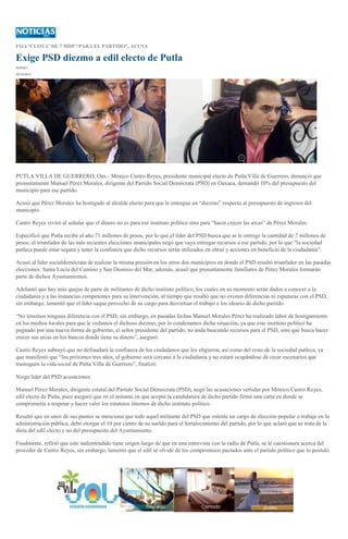 FIJA ‘CUOTA’ DE 7 MDP “PARA EL PARTIDO”, ACUSA

Exige PSD diezmo a edil electo de Putla
IGAVEC
29/10/2013

PUTLA VILLA DE GUERRERO, Oax.- Mónico Castro Reyes, presidente municipal electo de Putla Villa de Guerrero, denunció que
presuntamente Manuel Pérez Morales, dirigente del Partido Social Demócrata (PSD) en Oaxaca, demandó 10% del presupuesto del
municipio para ese partido.
Acusó que Pérez Morales ha hostigado al alcalde electo para que le entregue un “diezmo” respecto al presupuesto de ingresos del
municipio.
Castro Reyes reviró al señalar que el dinero no es para ese instituto político sino para “hacer crecer las arcas” de Pérez Morales.
Especificó que Putla recibe al año 71 millones de pesos, por lo que el líder del PSD busca que se le entrege la cantidad de 7 millones de
pesos; el triunfador de las más recientes elecciones municipales negó que vaya entregar recursos a ese partido, por lo que “la sociedad
putleca puede estar segura y tener la confianza que dicho recursos serán utilizados en obras y acciones en beneficio de la ciudadanía”.
Acusó al líder socialdemócrata de realizar la misma presión en los otros dos municipios en donde el PSD resultó triunfador en las pasadas
elecciones: Santa Lucía del Camino y San Dionisio del Mar; además, acusó que presuntamente familiares de Pérez Morales formarán
parte de dichos Ayuntamientos.
Adelantó que hay más quejas de parte de militantes de dicho instituto político, los cuales en su momento serán dados a conocer a la
ciudadanía y a las instancias competentes para su intervención, al tiempo que resaltó que no existen diferencias ni ruputuras con el PSD,
sin embargo, lamentó que el líder saque provecho de su cargo para desvirtuar el trabajo e los ideario de dicho partido.
“No tenemos ninguna diferencia con el PSD, sin embargo, en pasadas fechas Manuel Morales Pérez ha realizado labor de hostigamiento
en los medios locales para que le cedamos el dichoso diezmo, por lo condenamos dicha situación, ya que este instituto político ha
pugnado por una nueva forma de gobierno; el señor presidente del partido, no anda buscando recursos para el PSD, sino que busca hacer
crecer sus arcas en los bancos donde tiene su dinero”, aseguró.
Castro Reyes subrayó que no defraudará la confianza de los ciudadanos que los eligieron, así como del resto de la sociedad putleca, ya
que manifestó que “los próximos tres años, el gobierno será cercano a la ciudadania y no estará ocupándose de crear escenarios que
trastoquen la vida social de Putla Villa de Guerrero”, finalizó.
Niega líder del PSD acusaciones
Manuel Pérez Morales, dirigente estatal del Partido Social Democrata (PSD), negó las acusaciones vertidas por Mónico Castro Reyes,
edil electo de Putla, pues aseguró que en el instante en que aceptó la candidatura de dicho partido firmó una carta en donde se
comprometía a respetar y hacer valer los estatutos internos de dicho instituto político.
Resaltó que en unos de sus puntos se menciona que todo aquel militante del PSD que ostente un cargo de elección popular o trabaje en la
administración pública, debe otorgar el 10 por ciento de su sueldo para el fortalecimiento del partido, por lo que aclaró que se trata de la
dieta del edil electo y no del presupuesto del Ayuntamiento.
Finalmente, refirió que este malentendido tiene origen luego de que en una entrevista con la radio de Putla, se le cuestionara acerca del
proceder de Castro Reyes, sin embargo, lamentó que el edil se olvide de los compromisos pactados ante el partido político que lo postuló.

 