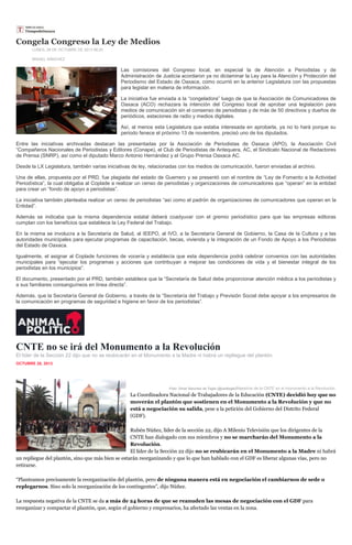 Congela Congreso la Ley de Medios
LUNES, 28 DE OCTUBRE DE 2013 06:20
MISAEL SÁNCHEZ

Las comisiones del Congreso local, en especial la de Atención a Periodistas y de
Administración de Justicia acordaron ya no dictaminar la Ley para la Atención y Protección del
Periodismo del Estado de Oaxaca, como ocurrió en la anterior Legislatura con las propuestas
para legislar en materia de información.
La iniciativa fue enviada a la “congeladora” luego de que la Asociación de Comunicadores de
Oaxaca (ACO) rechazara la intención del Congreso local de aprobar una legislación para
medios de comunicación sin el consenso de periodistas y de más de 50 directivos y dueños de
periódicos, estaciones de radio y medios digitales.
Así, al menos esta Legislatura que estaba interesada en aprobarla, ya no lo hará porque su
periodo fenece el próximo 13 de noviembre, precisó uno de los diputados.
Entre las iniciativas archivadas destacan las presentadas por la Asociación de Periodistas de Oaxaca (APO), la Asociación Civil
“Compañeros Nacionales de Periodistas y Editores (Conape), el Club de Periodistas de Antequera, AC, el Sindicato Nacional de Redactores
de Prensa (SNRP), así como el diputado Marco Antonio Hernández y el Grupo Prensa Oaxaca AC.
Desde la LX Legislatura, también varias iniciativas de ley, relacionadas con los medios de comunicación, fueron enviadas al archivo.
Una de ellas, propuesta por el PRD, fue plagiada del estado de Guerrero y se presentó con el nombre de “Ley de Fomento a la Actividad
Periodística”, la cual obligaba al Coplade a realizar un censo de periodistas y organizaciones de comunicadores que “operan” en la entidad
para crear un “fondo de apoyo a periodistas”.
La iniciativa también planteaba realizar un censo de periodistas “así como el padrón de organizaciones de comunicadores que operan en la
Entidad”.
Además se indicaba que la misma dependencia estatal deberá coadyuvar con el gremio periodístico para que las empresas editoras
cumplan con los beneficios que establece la Ley Federal del Trabajo.
En la misma se involucra a la Secretaría de Salud, al IEEPO, al IVO, a la Secretaría General de Gobierno, la Casa de la Cultura y a las
autoridades municipales para ejecutar programas de capacitación, becas, vivienda y la integración de un Fondo de Apoyo a los Periodistas
del Estado de Oaxaca.
Igualmente, el asignar al Coplade funciones de vocería y establecía que esta dependencia podrá celebrar convenios con las autoridades
municipales para “ejecutar los programas y acciones que contribuyan a mejorar las condiciones de vida y el bienestar integral de los
periodistas en los municipios”.
El documento, presentado por el PRD, también establece que la “Secretaría de Salud debe proporcionar atención médica a los periodistas y
a sus familiares consanguíneos en línea directa”.
Además, que la Secretaría General de Gobierno, a través de la “Secretaría del Trabajo y Previsión Social debe apoyar a los empresarios de
la comunicación en programas de seguridad e higiene en favor de los periodistas”.

CNTE no se irá del Monumento a la Revolución
El líder de la Sección 22 dijo que no se reubicarán en el Monumento a la Madre ni habrá un repliegue del plantón.
OCTUBRE 28, 2013
inSha re

Foto: Omar Sánchez de Tagle (@osdtagle)Maestros de la CNTE en el monumento a la Revolución.

La Coordinadora Nacional de Trabajadores de la Educación (CNTE) decidió hoy que no
moverán el plantón que sostienen en el Monumento a la Revolución y que no
está a negociación su salida, pese a la petición del Gobierno del Distrito Federal
(GDF).
Rubén Núñez, líder de la sección 22, dijo A Milenio Televisión que los dirigentes de la
CNTE han dialogado con sus miembros y no se marcharán del Monumento a la
Revolución.
El líder de la Sección 22 dijo no se reubicarán en el Monumento a la Madre ni habrá
un repliegue del plantón, sino que más bien se estarán reorganizando y que lo que han hablado con el GDF es liberar algunas vías, pero no
retirarse.
“Planteamos precisamente la reorganización del plantón, pero de ninguna manera está en negociación el cambiarnos de sede o
replegarnos. Sino solo la reorganización de los contingentes”, dijo Núñez.
La respuesta negativa de la CNTE se da a más de 24 horas de que se reanuden las mesas de negociación con el GDF para
reorganizar y compactar el plantón, que, según el gobierno y empresarios, ha afectado las ventas en la zona.

 