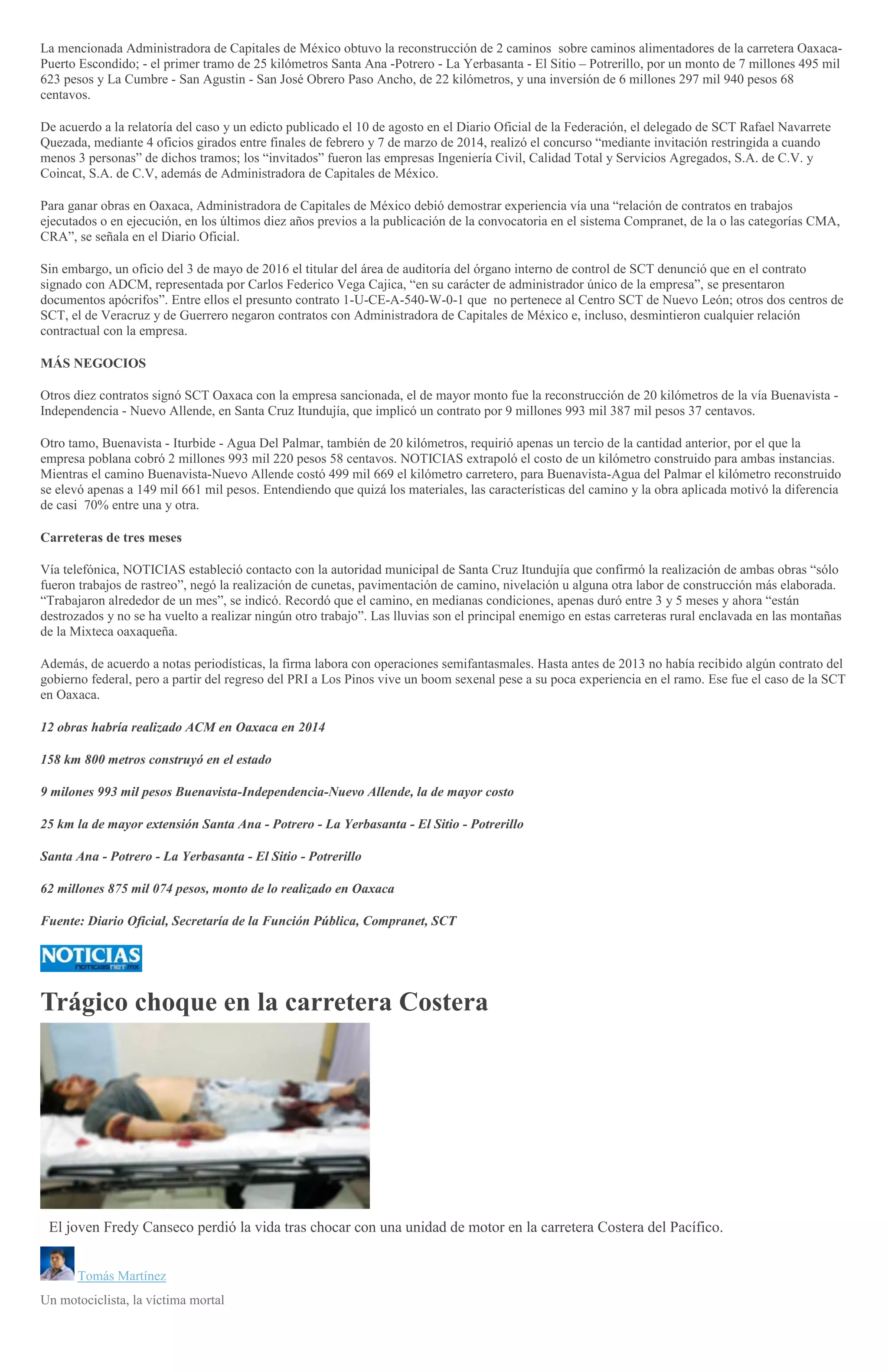 La mencionada Administradora de Capitales de México obtuvo la reconstrucción de 2 caminos sobre caminos alimentadores de la carretera Oaxaca-
Puerto Escondido; - el primer tramo de 25 kilómetros Santa Ana -Potrero - La Yerbasanta - El Sitio – Potrerillo, por un monto de 7 millones 495 mil
623 pesos y La Cumbre - San Agustin - San José Obrero Paso Ancho, de 22 kilómetros, y una inversión de 6 millones 297 mil 940 pesos 68
centavos.
De acuerdo a la relatoría del caso y un edicto publicado el 10 de agosto en el Diario Oficial de la Federación, el delegado de SCT Rafael Navarrete
Quezada, mediante 4 oficios girados entre finales de febrero y 7 de marzo de 2014, realizó el concurso “mediante invitación restringida a cuando
menos 3 personas” de dichos tramos; los “invitados” fueron las empresas Ingeniería Civil, Calidad Total y Servicios Agregados, S.A. de C.V. y
Coincat, S.A. de C.V, además de Administradora de Capitales de México.
Para ganar obras en Oaxaca, Administradora de Capitales de México debió demostrar experiencia vía una “relación de contratos en trabajos
ejecutados o en ejecución, en los últimos diez años previos a la publicación de la convocatoria en el sistema Compranet, de la o las categorías CMA,
CRA”, se señala en el Diario Oficial.
Sin embargo, un oficio del 3 de mayo de 2016 el titular del área de auditoría del órgano interno de control de SCT denunció que en el contrato
signado con ADCM, representada por Carlos Federico Vega Cajica, “en su carácter de administrador único de la empresa”, se presentaron
documentos apócrifos”. Entre ellos el presunto contrato 1-U-CE-A-540-W-0-1 que no pertenece al Centro SCT de Nuevo León; otros dos centros de
SCT, el de Veracruz y de Guerrero negaron contratos con Administradora de Capitales de México e, incluso, desmintieron cualquier relación
contractual con la empresa.
MÁS NEGOCIOS
Otros diez contratos signó SCT Oaxaca con la empresa sancionada, el de mayor monto fue la reconstrucción de 20 kilómetros de la vía Buenavista -
Independencia - Nuevo Allende, en Santa Cruz Itundujía, que implicó un contrato por 9 millones 993 mil 387 mil pesos 37 centavos.
Otro tamo, Buenavista - Iturbide - Agua Del Palmar, también de 20 kilómetros, requirió apenas un tercio de la cantidad anterior, por el que la
empresa poblana cobró 2 millones 993 mil 220 pesos 58 centavos. NOTICIAS extrapoló el costo de un kilómetro construido para ambas instancias.
Mientras el camino Buenavista-Nuevo Allende costó 499 mil 669 el kilómetro carretero, para Buenavista-Agua del Palmar el kilómetro reconstruido
se elevó apenas a 149 mil 661 mil pesos. Entendiendo que quizá los materiales, las características del camino y la obra aplicada motivó la diferencia
de casi 70% entre una y otra.
Carreteras de tres meses
Vía telefónica, NOTICIAS estableció contacto con la autoridad municipal de Santa Cruz Itundujía que confirmó la realización de ambas obras “sólo
fueron trabajos de rastreo”, negó la realización de cunetas, pavimentación de camino, nivelación u alguna otra labor de construcción más elaborada.
“Trabajaron alrededor de un mes”, se indicó. Recordó que el camino, en medianas condiciones, apenas duró entre 3 y 5 meses y ahora “están
destrozados y no se ha vuelto a realizar ningún otro trabajo”. Las lluvias son el principal enemigo en estas carreteras rural enclavada en las montañas
de la Mixteca oaxaqueña.
Además, de acuerdo a notas periodísticas, la firma labora con operaciones semifantasmales. Hasta antes de 2013 no había recibido algún contrato del
gobierno federal, pero a partir del regreso del PRI a Los Pinos vive un boom sexenal pese a su poca experiencia en el ramo. Ese fue el caso de la SCT
en Oaxaca.
12 obras habría realizado ACM en Oaxaca en 2014
158 km 800 metros construyó en el estado
9 milones 993 mil pesos Buenavista-Independencia-Nuevo Allende, la de mayor costo
25 km la de mayor extensión Santa Ana - Potrero - La Yerbasanta - El Sitio - Potrerillo
Santa Ana - Potrero - La Yerbasanta - El Sitio - Potrerillo
62 millones 875 mil 074 pesos, monto de lo realizado en Oaxaca
Fuente: Diario Oficial, Secretaría de la Función Pública, Compranet, SCT
Trágico choque en la carretera Costera
El joven Fredy Canseco perdió la vida tras chocar con una unidad de motor en la carretera Costera del Pacífico.
Tomás Martínez
Un motociclista, la víctima mortal
 