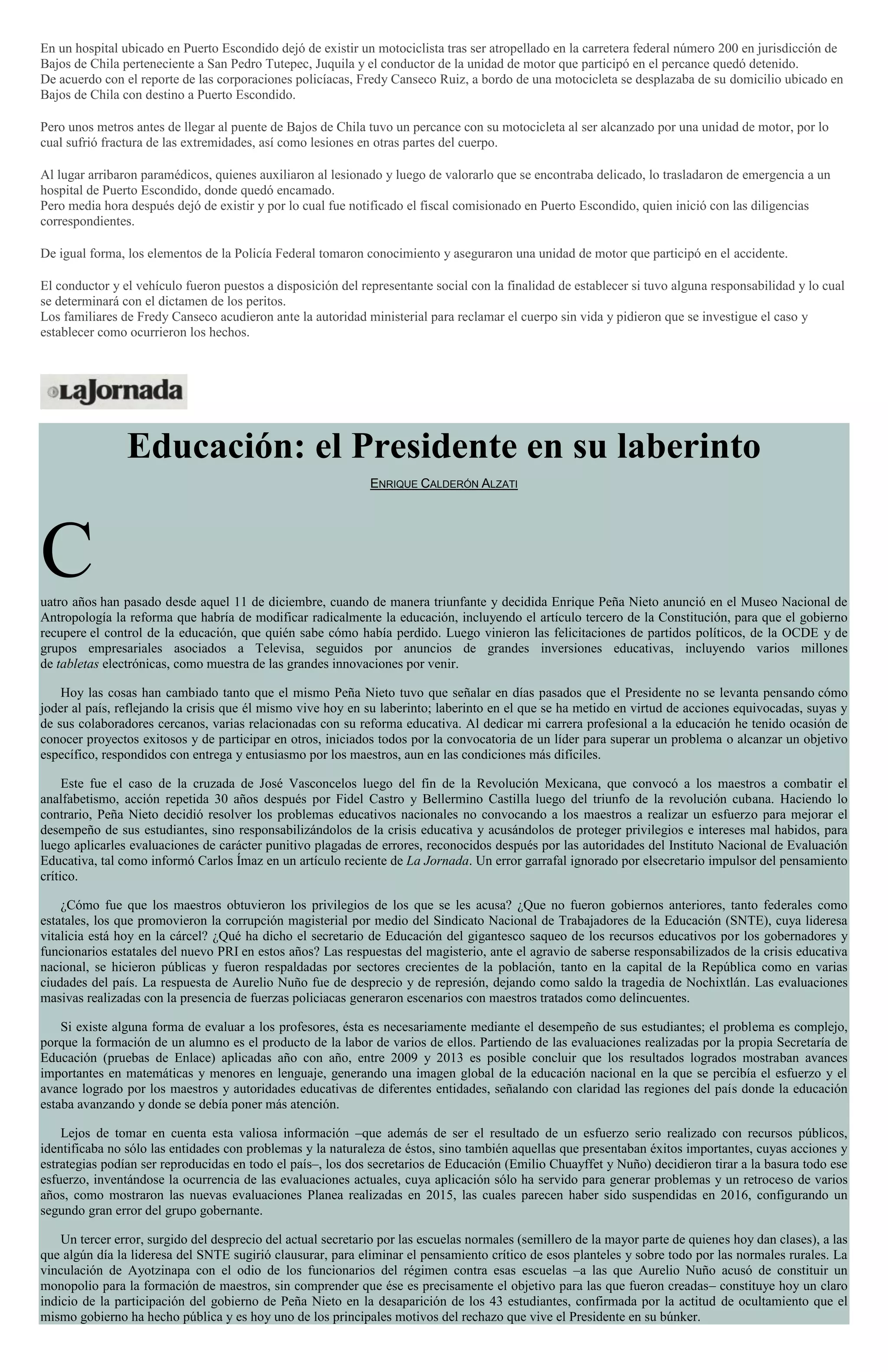 En un hospital ubicado en Puerto Escondido dejó de existir un motociclista tras ser atropellado en la carretera federal número 200 en jurisdicción de
Bajos de Chila perteneciente a San Pedro Tutepec, Juquila y el conductor de la unidad de motor que participó en el percance quedó detenido.
De acuerdo con el reporte de las corporaciones policíacas, Fredy Canseco Ruiz, a bordo de una motocicleta se desplazaba de su domicilio ubicado en
Bajos de Chila con destino a Puerto Escondido.
Pero unos metros antes de llegar al puente de Bajos de Chila tuvo un percance con su motocicleta al ser alcanzado por una unidad de motor, por lo
cual sufrió fractura de las extremidades, así como lesiones en otras partes del cuerpo.
Al lugar arribaron paramédicos, quienes auxiliaron al lesionado y luego de valorarlo que se encontraba delicado, lo trasladaron de emergencia a un
hospital de Puerto Escondido, donde quedó encamado.
Pero media hora después dejó de existir y por lo cual fue notificado el fiscal comisionado en Puerto Escondido, quien inició con las diligencias
correspondientes.
De igual forma, los elementos de la Policía Federal tomaron conocimiento y aseguraron una unidad de motor que participó en el accidente.
El conductor y el vehículo fueron puestos a disposición del representante social con la finalidad de establecer si tuvo alguna responsabilidad y lo cual
se determinará con el dictamen de los peritos.
Los familiares de Fredy Canseco acudieron ante la autoridad ministerial para reclamar el cuerpo sin vida y pidieron que se investigue el caso y
establecer como ocurrieron los hechos.
Educación: el Presidente en su laberinto
ENRIQUE CALDERÓN ALZATI
Cuatro años han pasado desde aquel 11 de diciembre, cuando de manera triunfante y decidida Enrique Peña Nieto anunció en el Museo Nacional de
Antropología la reforma que habría de modificar radicalmente la educación, incluyendo el artículo tercero de la Constitución, para que el gobierno
recupere el control de la educación, que quién sabe cómo había perdido. Luego vinieron las felicitaciones de partidos políticos, de la OCDE y de
grupos empresariales asociados a Televisa, seguidos por anuncios de grandes inversiones educativas, incluyendo varios millones
de tabletas electrónicas, como muestra de las grandes innovaciones por venir.
Hoy las cosas han cambiado tanto que el mismo Peña Nieto tuvo que señalar en días pasados que el Presidente no se levanta pensando cómo
joder al país, reflejando la crisis que él mismo vive hoy en su laberinto; laberinto en el que se ha metido en virtud de acciones equivocadas, suyas y
de sus colaboradores cercanos, varias relacionadas con su reforma educativa. Al dedicar mi carrera profesional a la educación he tenido ocasión de
conocer proyectos exitosos y de participar en otros, iniciados todos por la convocatoria de un líder para superar un problema o alcanzar un objetivo
específico, respondidos con entrega y entusiasmo por los maestros, aun en las condiciones más difíciles.
Este fue el caso de la cruzada de José Vasconcelos luego del fin de la Revolución Mexicana, que convocó a los maestros a combatir el
analfabetismo, acción repetida 30 años después por Fidel Castro y Bellermino Castilla luego del triunfo de la revolución cubana. Haciendo lo
contrario, Peña Nieto decidió resolver los problemas educativos nacionales no convocando a los maestros a realizar un esfuerzo para mejorar el
desempeño de sus estudiantes, sino responsabilizándolos de la crisis educativa y acusándolos de proteger privilegios e intereses mal habidos, para
luego aplicarles evaluaciones de carácter punitivo plagadas de errores, reconocidos después por las autoridades del Instituto Nacional de Evaluación
Educativa, tal como informó Carlos Ímaz en un artículo reciente de La Jornada. Un error garrafal ignorado por elsecretario impulsor del pensamiento
crítico.
¿Cómo fue que los maestros obtuvieron los privilegios de los que se les acusa? ¿Que no fueron gobiernos anteriores, tanto federales como
estatales, los que promovieron la corrupción magisterial por medio del Sindicato Nacional de Trabajadores de la Educación (SNTE), cuya lideresa
vitalicia está hoy en la cárcel? ¿Qué ha dicho el secretario de Educación del gigantesco saqueo de los recursos educativos por los gobernadores y
funcionarios estatales del nuevo PRI en estos años? Las respuestas del magisterio, ante el agravio de saberse responsabilizados de la crisis educativa
nacional, se hicieron públicas y fueron respaldadas por sectores crecientes de la población, tanto en la capital de la República como en varias
ciudades del país. La respuesta de Aurelio Nuño fue de desprecio y de represión, dejando como saldo la tragedia de Nochixtlán. Las evaluaciones
masivas realizadas con la presencia de fuerzas policiacas generaron escenarios con maestros tratados como delincuentes.
Si existe alguna forma de evaluar a los profesores, ésta es necesariamente mediante el desempeño de sus estudiantes; el problema es complejo,
porque la formación de un alumno es el producto de la labor de varios de ellos. Partiendo de las evaluaciones realizadas por la propia Secretaría de
Educación (pruebas de Enlace) aplicadas año con año, entre 2009 y 2013 es posible concluir que los resultados logrados mostraban avances
importantes en matemáticas y menores en lenguaje, generando una imagen global de la educación nacional en la que se percibía el esfuerzo y el
avance logrado por los maestros y autoridades educativas de diferentes entidades, señalando con claridad las regiones del país donde la educación
estaba avanzando y donde se debía poner más atención.
Lejos de tomar en cuenta esta valiosa información –que además de ser el resultado de un esfuerzo serio realizado con recursos públicos,
identificaba no sólo las entidades con problemas y la naturaleza de éstos, sino también aquellas que presentaban éxitos importantes, cuyas acciones y
estrategias podían ser reproducidas en todo el país–, los dos secretarios de Educación (Emilio Chuayffet y Nuño) decidieron tirar a la basura todo ese
esfuerzo, inventándose la ocurrencia de las evaluaciones actuales, cuya aplicación sólo ha servido para generar problemas y un retroceso de varios
años, como mostraron las nuevas evaluaciones Planea realizadas en 2015, las cuales parecen haber sido suspendidas en 2016, configurando un
segundo gran error del grupo gobernante.
Un tercer error, surgido del desprecio del actual secretario por las escuelas normales (semillero de la mayor parte de quienes hoy dan clases), a las
que algún día la lideresa del SNTE sugirió clausurar, para eliminar el pensamiento crítico de esos planteles y sobre todo por las normales rurales. La
vinculación de Ayotzinapa con el odio de los funcionarios del régimen contra esas escuelas –a las que Aurelio Nuño acusó de constituir un
monopolio para la formación de maestros, sin comprender que ése es precisamente el objetivo para las que fueron creadas– constituye hoy un claro
indicio de la participación del gobierno de Peña Nieto en la desaparición de los 43 estudiantes, confirmada por la actitud de ocultamiento que el
mismo gobierno ha hecho pública y es hoy uno de los principales motivos del rechazo que vive el Presidente en su búnker.
 