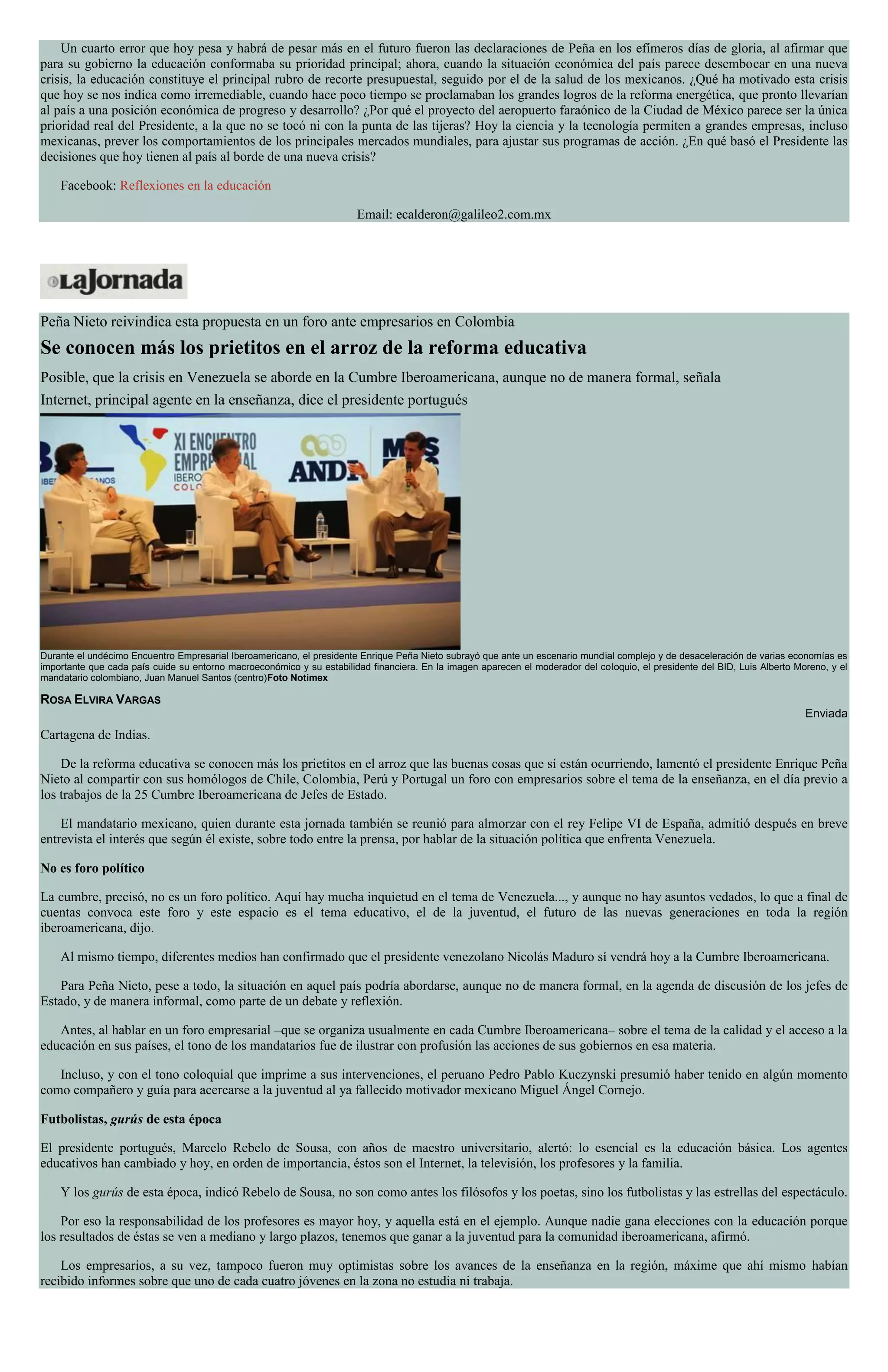 Un cuarto error que hoy pesa y habrá de pesar más en el futuro fueron las declaraciones de Peña en los efímeros días de gloria, al afirmar que
para su gobierno la educación conformaba su prioridad principal; ahora, cuando la situación económica del país parece desembocar en una nueva
crisis, la educación constituye el principal rubro de recorte presupuestal, seguido por el de la salud de los mexicanos. ¿Qué ha motivado esta crisis
que hoy se nos indica como irremediable, cuando hace poco tiempo se proclamaban los grandes logros de la reforma energética, que pronto llevarían
al país a una posición económica de progreso y desarrollo? ¿Por qué el proyecto del aeropuerto faraónico de la Ciudad de México parece ser la única
prioridad real del Presidente, a la que no se tocó ni con la punta de las tijeras? Hoy la ciencia y la tecnología permiten a grandes empresas, incluso
mexicanas, prever los comportamientos de los principales mercados mundiales, para ajustar sus programas de acción. ¿En qué basó el Presidente las
decisiones que hoy tienen al país al borde de una nueva crisis?
Facebook: Reflexiones en la educación
Email: ecalderon@galileo2.com.mx
Peña Nieto reivindica esta propuesta en un foro ante empresarios en Colombia
Se conocen más los prietitos en el arroz de la reforma educativa
Posible, que la crisis en Venezuela se aborde en la Cumbre Iberoamericana, aunque no de manera formal, señala
Internet, principal agente en la enseñanza, dice el presidente portugués
Durante el undécimo Encuentro Empresarial Iberoamericano, el presidente Enrique Peña Nieto subrayó que ante un escenario mundial complejo y de desaceleración de varias economías es
importante que cada país cuide su entorno macroeconómico y su estabilidad financiera. En la imagen aparecen el moderador del coloquio, el presidente del BID, Luis Alberto Moreno, y el
mandatario colombiano, Juan Manuel Santos (centro)Foto Notimex
ROSA ELVIRA VARGAS
Enviada
Cartagena de Indias.
De la reforma educativa se conocen más los prietitos en el arroz que las buenas cosas que sí están ocurriendo, lamentó el presidente Enrique Peña
Nieto al compartir con sus homólogos de Chile, Colombia, Perú y Portugal un foro con empresarios sobre el tema de la enseñanza, en el día previo a
los trabajos de la 25 Cumbre Iberoamericana de Jefes de Estado.
El mandatario mexicano, quien durante esta jornada también se reunió para almorzar con el rey Felipe VI de España, admitió después en breve
entrevista el interés que según él existe, sobre todo entre la prensa, por hablar de la situación política que enfrenta Venezuela.
No es foro político
La cumbre, precisó, no es un foro político. Aquí hay mucha inquietud en el tema de Venezuela..., y aunque no hay asuntos vedados, lo que a final de
cuentas convoca este foro y este espacio es el tema educativo, el de la juventud, el futuro de las nuevas generaciones en toda la región
iberoamericana, dijo.
Al mismo tiempo, diferentes medios han confirmado que el presidente venezolano Nicolás Maduro sí vendrá hoy a la Cumbre Iberoamericana.
Para Peña Nieto, pese a todo, la situación en aquel país podría abordarse, aunque no de manera formal, en la agenda de discusión de los jefes de
Estado, y de manera informal, como parte de un debate y reflexión.
Antes, al hablar en un foro empresarial –que se organiza usualmente en cada Cumbre Iberoamericana– sobre el tema de la calidad y el acceso a la
educación en sus países, el tono de los mandatarios fue de ilustrar con profusión las acciones de sus gobiernos en esa materia.
Incluso, y con el tono coloquial que imprime a sus intervenciones, el peruano Pedro Pablo Kuczynski presumió haber tenido en algún momento
como compañero y guía para acercarse a la juventud al ya fallecido motivador mexicano Miguel Ángel Cornejo.
Futbolistas, gurús de esta época
El presidente portugués, Marcelo Rebelo de Sousa, con años de maestro universitario, alertó: lo esencial es la educación básica. Los agentes
educativos han cambiado y hoy, en orden de importancia, éstos son el Internet, la televisión, los profesores y la familia.
Y los gurús de esta época, indicó Rebelo de Sousa, no son como antes los filósofos y los poetas, sino los futbolistas y las estrellas del espectáculo.
Por eso la responsabilidad de los profesores es mayor hoy, y aquella está en el ejemplo. Aunque nadie gana elecciones con la educación porque
los resultados de éstas se ven a mediano y largo plazos, tenemos que ganar a la juventud para la comunidad iberoamericana, afirmó.
Los empresarios, a su vez, tampoco fueron muy optimistas sobre los avances de la enseñanza en la región, máxime que ahí mismo habían
recibido informes sobre que uno de cada cuatro jóvenes en la zona no estudia ni trabaja.
 