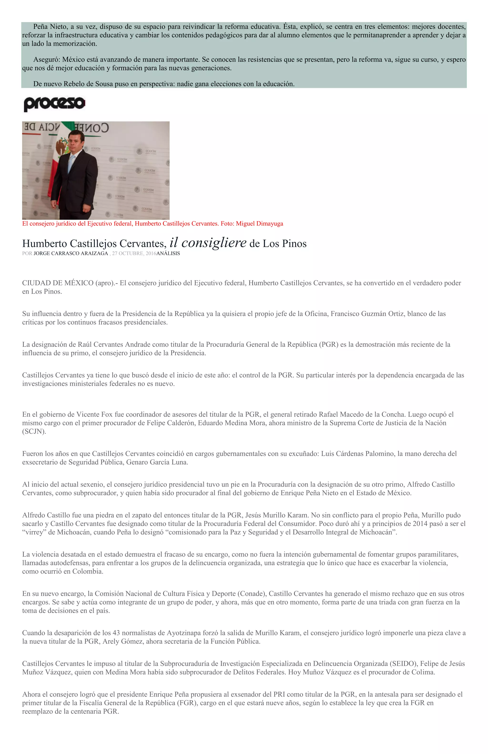 Peña Nieto, a su vez, dispuso de su espacio para reivindicar la reforma educativa. Ésta, explicó, se centra en tres elementos: mejores docentes,
reforzar la infraestructura educativa y cambiar los contenidos pedagógicos para dar al alumno elementos que le permitanaprender a aprender y dejar a
un lado la memorización.
Aseguró: México está avanzando de manera importante. Se conocen las resistencias que se presentan, pero la reforma va, sigue su curso, y espero
que nos dé mejor educación y formación para las nuevas generaciones.
De nuevo Rebelo de Sousa puso en perspectiva: nadie gana elecciones con la educación.
El consejero jurídico del Ejecutivo federal, Humberto Castillejos Cervantes. Foto: Miguel Dimayuga
Humberto Castillejos Cervantes, il consigliere de Los Pinos
POR JORGE CARRASCO ARAIZAGA , 27 OCTUBRE, 2016ANÁLISIS
CIUDAD DE MÉXICO (apro).- El consejero jurídico del Ejecutivo federal, Humberto Castillejos Cervantes, se ha convertido en el verdadero poder
en Los Pinos.
Su influencia dentro y fuera de la Presidencia de la República ya la quisiera el propio jefe de la Oficina, Francisco Guzmán Ortiz, blanco de las
críticas por los continuos fracasos presidenciales.
La designación de Raúl Cervantes Andrade como titular de la Procuraduría General de la República (PGR) es la demostración más reciente de la
influencia de su primo, el consejero jurídico de la Presidencia.
Castillejos Cervantes ya tiene lo que buscó desde el inicio de este año: el control de la PGR. Su particular interés por la dependencia encargada de las
investigaciones ministeriales federales no es nuevo.
En el gobierno de Vicente Fox fue coordinador de asesores del titular de la PGR, el general retirado Rafael Macedo de la Concha. Luego ocupó el
mismo cargo con el primer procurador de Felipe Calderón, Eduardo Medina Mora, ahora ministro de la Suprema Corte de Justicia de la Nación
(SCJN).
Fueron los años en que Castillejos Cervantes coincidió en cargos gubernamentales con su excuñado: Luis Cárdenas Palomino, la mano derecha del
exsecretario de Seguridad Pública, Genaro García Luna.
Al inicio del actual sexenio, el consejero jurídico presidencial tuvo un pie en la Procuraduría con la designación de su otro primo, Alfredo Castillo
Cervantes, como subprocurador, y quien había sido procurador al final del gobierno de Enrique Peña Nieto en el Estado de México.
Alfredo Castillo fue una piedra en el zapato del entonces titular de la PGR, Jesús Murillo Karam. No sin conflicto para el propio Peña, Murillo pudo
sacarlo y Castillo Cervantes fue designado como titular de la Procuraduría Federal del Consumidor. Poco duró ahí y a principios de 2014 pasó a ser el
“virrey” de Michoacán, cuando Peña lo designó “comisionado para la Paz y Seguridad y el Desarrollo Integral de Michoacán”.
La violencia desatada en el estado demuestra el fracaso de su encargo, como no fuera la intención gubernamental de fomentar grupos paramilitares,
llamadas autodefensas, para enfrentar a los grupos de la delincuencia organizada, una estrategia que lo único que hace es exacerbar la violencia,
como ocurrió en Colombia.
En su nuevo encargo, la Comisión Nacional de Cultura Física y Deporte (Conade), Castillo Cervantes ha generado el mismo rechazo que en sus otros
encargos. Se sabe y actúa como integrante de un grupo de poder, y ahora, más que en otro momento, forma parte de una triada con gran fuerza en la
toma de decisiones en el país.
Cuando la desaparición de los 43 normalistas de Ayotzinapa forzó la salida de Murillo Karam, el consejero jurídico logró imponerle una pieza clave a
la nueva titular de la PGR, Arely Gómez, ahora secretaria de la Función Pública.
Castillejos Cervantes le impuso al titular de la Subprocuraduría de Investigación Especializada en Delincuencia Organizada (SEIDO), Felipe de Jesús
Muñoz Vázquez, quien con Medina Mora había sido subprocurador de Delitos Federales. Hoy Muñoz Vázquez es el procurador de Colima.
Ahora el consejero logró que el presidente Enrique Peña propusiera al exsenador del PRI como titular de la PGR, en la antesala para ser designado el
primer titular de la Fiscalía General de la República (FGR), cargo en el que estará nueve años, según lo establece la ley que crea la FGR en
reemplazo de la centenaria PGR.
 