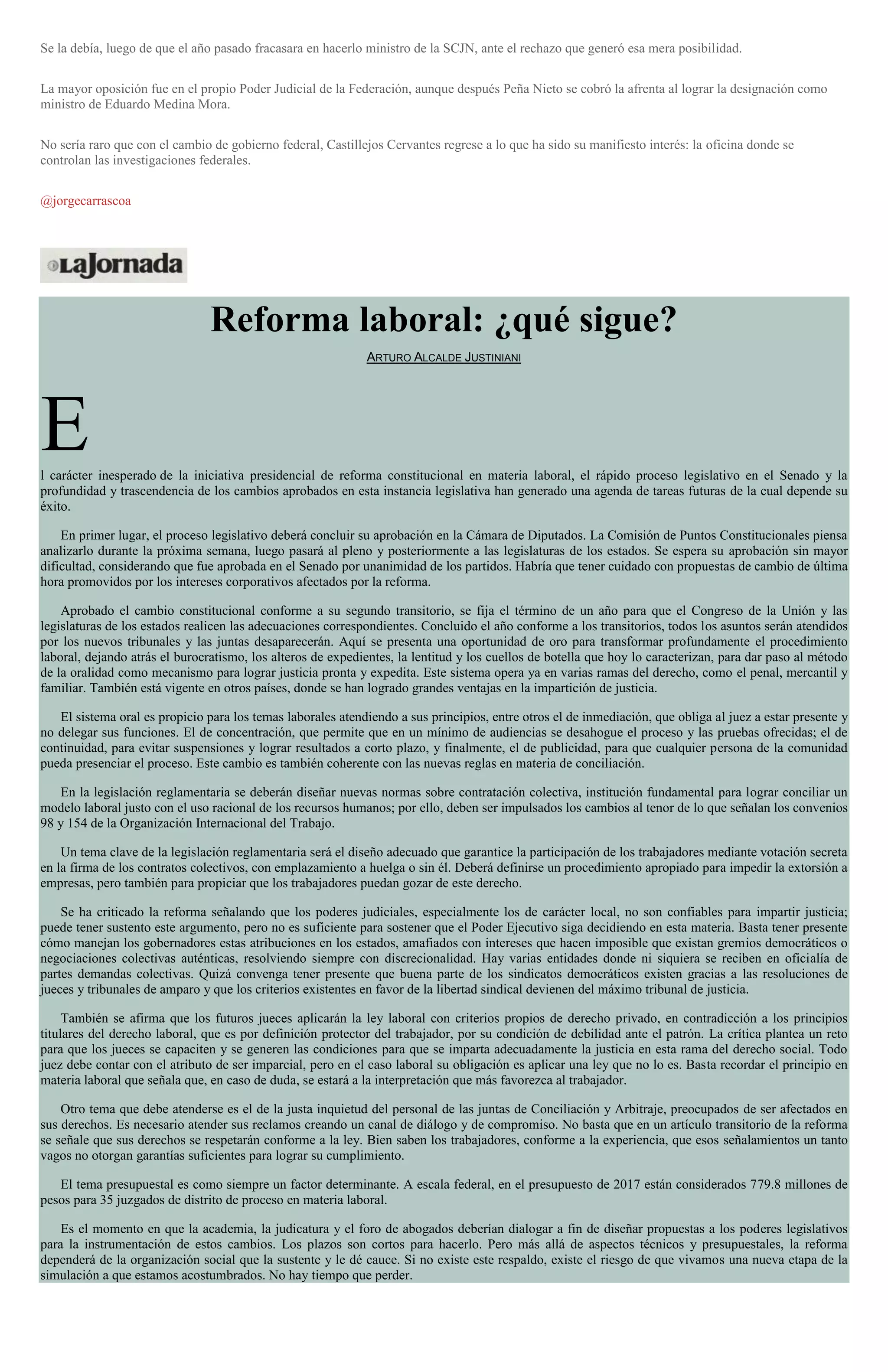 Se la debía, luego de que el año pasado fracasara en hacerlo ministro de la SCJN, ante el rechazo que generó esa mera posibilidad.
La mayor oposición fue en el propio Poder Judicial de la Federación, aunque después Peña Nieto se cobró la afrenta al lograr la designación como
ministro de Eduardo Medina Mora.
No sería raro que con el cambio de gobierno federal, Castillejos Cervantes regrese a lo que ha sido su manifiesto interés: la oficina donde se
controlan las investigaciones federales.
@jorgecarrascoa
Reforma laboral: ¿qué sigue?
ARTURO ALCALDE JUSTINIANI
El carácter inesperado de la iniciativa presidencial de reforma constitucional en materia laboral, el rápido proceso legislativo en el Senado y la
profundidad y trascendencia de los cambios aprobados en esta instancia legislativa han generado una agenda de tareas futuras de la cual depende su
éxito.
En primer lugar, el proceso legislativo deberá concluir su aprobación en la Cámara de Diputados. La Comisión de Puntos Constitucionales piensa
analizarlo durante la próxima semana, luego pasará al pleno y posteriormente a las legislaturas de los estados. Se espera su aprobación sin mayor
dificultad, considerando que fue aprobada en el Senado por unanimidad de los partidos. Habría que tener cuidado con propuestas de cambio de última
hora promovidos por los intereses corporativos afectados por la reforma.
Aprobado el cambio constitucional conforme a su segundo transitorio, se fija el término de un año para que el Congreso de la Unión y las
legislaturas de los estados realicen las adecuaciones correspondientes. Concluido el año conforme a los transitorios, todos los asuntos serán atendidos
por los nuevos tribunales y las juntas desaparecerán. Aquí se presenta una oportunidad de oro para transformar profundamente el procedimiento
laboral, dejando atrás el burocratismo, los alteros de expedientes, la lentitud y los cuellos de botella que hoy lo caracterizan, para dar paso al método
de la oralidad como mecanismo para lograr justicia pronta y expedita. Este sistema opera ya en varias ramas del derecho, como el penal, mercantil y
familiar. También está vigente en otros países, donde se han logrado grandes ventajas en la impartición de justicia.
El sistema oral es propicio para los temas laborales atendiendo a sus principios, entre otros el de inmediación, que obliga al juez a estar presente y
no delegar sus funciones. El de concentración, que permite que en un mínimo de audiencias se desahogue el proceso y las pruebas ofrecidas; el de
continuidad, para evitar suspensiones y lograr resultados a corto plazo, y finalmente, el de publicidad, para que cualquier persona de la comunidad
pueda presenciar el proceso. Este cambio es también coherente con las nuevas reglas en materia de conciliación.
En la legislación reglamentaria se deberán diseñar nuevas normas sobre contratación colectiva, institución fundamental para lograr conciliar un
modelo laboral justo con el uso racional de los recursos humanos; por ello, deben ser impulsados los cambios al tenor de lo que señalan los convenios
98 y 154 de la Organización Internacional del Trabajo.
Un tema clave de la legislación reglamentaria será el diseño adecuado que garantice la participación de los trabajadores mediante votación secreta
en la firma de los contratos colectivos, con emplazamiento a huelga o sin él. Deberá definirse un procedimiento apropiado para impedir la extorsión a
empresas, pero también para propiciar que los trabajadores puedan gozar de este derecho.
Se ha criticado la reforma señalando que los poderes judiciales, especialmente los de carácter local, no son confiables para impartir justicia;
puede tener sustento este argumento, pero no es suficiente para sostener que el Poder Ejecutivo siga decidiendo en esta materia. Basta tener presente
cómo manejan los gobernadores estas atribuciones en los estados, amafiados con intereses que hacen imposible que existan gremios democráticos o
negociaciones colectivas auténticas, resolviendo siempre con discrecionalidad. Hay varias entidades donde ni siquiera se reciben en oficialía de
partes demandas colectivas. Quizá convenga tener presente que buena parte de los sindicatos democráticos existen gracias a las resoluciones de
jueces y tribunales de amparo y que los criterios existentes en favor de la libertad sindical devienen del máximo tribunal de justicia.
También se afirma que los futuros jueces aplicarán la ley laboral con criterios propios de derecho privado, en contradicción a los principios
titulares del derecho laboral, que es por definición protector del trabajador, por su condición de debilidad ante el patrón. La crítica plantea un reto
para que los jueces se capaciten y se generen las condiciones para que se imparta adecuadamente la justicia en esta rama del derecho social. Todo
juez debe contar con el atributo de ser imparcial, pero en el caso laboral su obligación es aplicar una ley que no lo es. Basta recordar el principio en
materia laboral que señala que, en caso de duda, se estará a la interpretación que más favorezca al trabajador.
Otro tema que debe atenderse es el de la justa inquietud del personal de las juntas de Conciliación y Arbitraje, preocupados de ser afectados en
sus derechos. Es necesario atender sus reclamos creando un canal de diálogo y de compromiso. No basta que en un artículo transitorio de la reforma
se señale que sus derechos se respetarán conforme a la ley. Bien saben los trabajadores, conforme a la experiencia, que esos señalamientos un tanto
vagos no otorgan garantías suficientes para lograr su cumplimiento.
El tema presupuestal es como siempre un factor determinante. A escala federal, en el presupuesto de 2017 están considerados 779.8 millones de
pesos para 35 juzgados de distrito de proceso en materia laboral.
Es el momento en que la academia, la judicatura y el foro de abogados deberían dialogar a fin de diseñar propuestas a los poderes legislativos
para la instrumentación de estos cambios. Los plazos son cortos para hacerlo. Pero más allá de aspectos técnicos y presupuestales, la reforma
dependerá de la organización social que la sustente y le dé cauce. Si no existe este respaldo, existe el riesgo de que vivamos una nueva etapa de la
simulación a que estamos acostumbrados. No hay tiempo que perder.
 