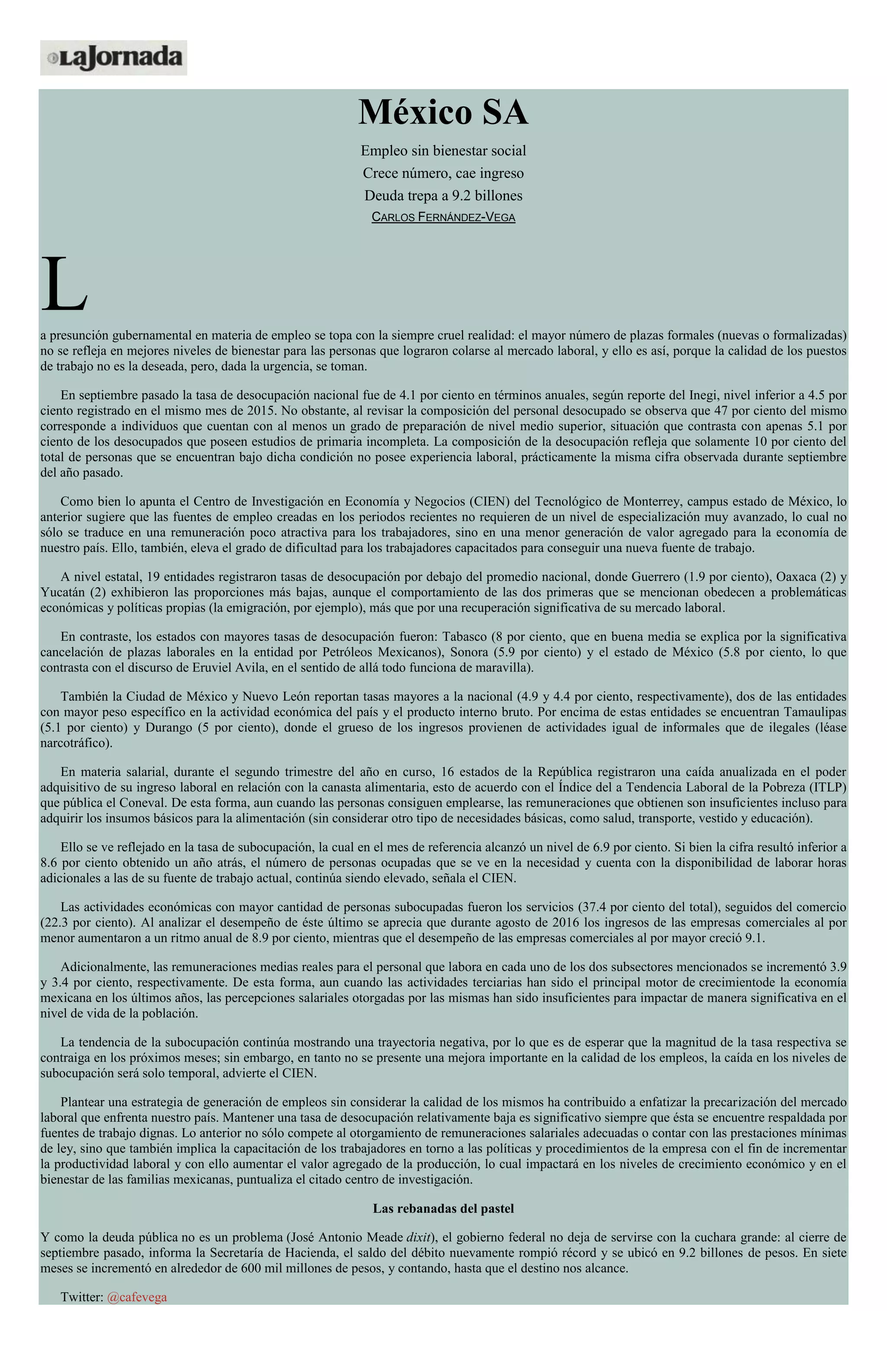 México SA
Empleo sin bienestar social
Crece número, cae ingreso
Deuda trepa a 9.2 billones
CARLOS FERNÁNDEZ-VEGA
La presunción gubernamental en materia de empleo se topa con la siempre cruel realidad: el mayor número de plazas formales (nuevas o formalizadas)
no se refleja en mejores niveles de bienestar para las personas que lograron colarse al mercado laboral, y ello es así, porque la calidad de los puestos
de trabajo no es la deseada, pero, dada la urgencia, se toman.
En septiembre pasado la tasa de desocupación nacional fue de 4.1 por ciento en términos anuales, según reporte del Inegi, nivel inferior a 4.5 por
ciento registrado en el mismo mes de 2015. No obstante, al revisar la composición del personal desocupado se observa que 47 por ciento del mismo
corresponde a individuos que cuentan con al menos un grado de preparación de nivel medio superior, situación que contrasta con apenas 5.1 por
ciento de los desocupados que poseen estudios de primaria incompleta. La composición de la desocupación refleja que solamente 10 por ciento del
total de personas que se encuentran bajo dicha condición no posee experiencia laboral, prácticamente la misma cifra observada durante septiembre
del año pasado.
Como bien lo apunta el Centro de Investigación en Economía y Negocios (CIEN) del Tecnológico de Monterrey, campus estado de México, lo
anterior sugiere que las fuentes de empleo creadas en los periodos recientes no requieren de un nivel de especialización muy avanzado, lo cual no
sólo se traduce en una remuneración poco atractiva para los trabajadores, sino en una menor generación de valor agregado para la economía de
nuestro país. Ello, también, eleva el grado de dificultad para los trabajadores capacitados para conseguir una nueva fuente de trabajo.
A nivel estatal, 19 entidades registraron tasas de desocupación por debajo del promedio nacional, donde Guerrero (1.9 por ciento), Oaxaca (2) y
Yucatán (2) exhibieron las proporciones más bajas, aunque el comportamiento de las dos primeras que se mencionan obedecen a problemáticas
económicas y políticas propias (la emigración, por ejemplo), más que por una recuperación significativa de su mercado laboral.
En contraste, los estados con mayores tasas de desocupación fueron: Tabasco (8 por ciento, que en buena media se explica por la significativa
cancelación de plazas laborales en la entidad por Petróleos Mexicanos), Sonora (5.9 por ciento) y el estado de México (5.8 por ciento, lo que
contrasta con el discurso de Eruviel Avila, en el sentido de allá todo funciona de maravilla).
También la Ciudad de México y Nuevo León reportan tasas mayores a la nacional (4.9 y 4.4 por ciento, respectivamente), dos de las entidades
con mayor peso específico en la actividad económica del país y el producto interno bruto. Por encima de estas entidades se encuentran Tamaulipas
(5.1 por ciento) y Durango (5 por ciento), donde el grueso de los ingresos provienen de actividades igual de informales que de ilegales (léase
narcotráfico).
En materia salarial, durante el segundo trimestre del año en curso, 16 estados de la República registraron una caída anualizada en el poder
adquisitivo de su ingreso laboral en relación con la canasta alimentaria, esto de acuerdo con el Índice del a Tendencia Laboral de la Pobreza (ITLP)
que pública el Coneval. De esta forma, aun cuando las personas consiguen emplearse, las remuneraciones que obtienen son insuficientes incluso para
adquirir los insumos básicos para la alimentación (sin considerar otro tipo de necesidades básicas, como salud, transporte, vestido y educación).
Ello se ve reflejado en la tasa de subocupación, la cual en el mes de referencia alcanzó un nivel de 6.9 por ciento. Si bien la cifra resultó inferior a
8.6 por ciento obtenido un año atrás, el número de personas ocupadas que se ve en la necesidad y cuenta con la disponibilidad de laborar horas
adicionales a las de su fuente de trabajo actual, continúa siendo elevado, señala el CIEN.
Las actividades económicas con mayor cantidad de personas subocupadas fueron los servicios (37.4 por ciento del total), seguidos del comercio
(22.3 por ciento). Al analizar el desempeño de éste último se aprecia que durante agosto de 2016 los ingresos de las empresas comerciales al por
menor aumentaron a un ritmo anual de 8.9 por ciento, mientras que el desempeño de las empresas comerciales al por mayor creció 9.1.
Adicionalmente, las remuneraciones medias reales para el personal que labora en cada uno de los dos subsectores mencionados se incrementó 3.9
y 3.4 por ciento, respectivamente. De esta forma, aun cuando las actividades terciarias han sido el principal motor de crecimientode la economía
mexicana en los últimos años, las percepciones salariales otorgadas por las mismas han sido insuficientes para impactar de manera significativa en el
nivel de vida de la población.
La tendencia de la subocupación continúa mostrando una trayectoria negativa, por lo que es de esperar que la magnitud de la tasa respectiva se
contraiga en los próximos meses; sin embargo, en tanto no se presente una mejora importante en la calidad de los empleos, la caída en los niveles de
subocupación será solo temporal, advierte el CIEN.
Plantear una estrategia de generación de empleos sin considerar la calidad de los mismos ha contribuido a enfatizar la precarización del mercado
laboral que enfrenta nuestro país. Mantener una tasa de desocupación relativamente baja es significativo siempre que ésta se encuentre respaldada por
fuentes de trabajo dignas. Lo anterior no sólo compete al otorgamiento de remuneraciones salariales adecuadas o contar con las prestaciones mínimas
de ley, sino que también implica la capacitación de los trabajadores en torno a las políticas y procedimientos de la empresa con el fin de incrementar
la productividad laboral y con ello aumentar el valor agregado de la producción, lo cual impactará en los niveles de crecimiento económico y en el
bienestar de las familias mexicanas, puntualiza el citado centro de investigación.
Las rebanadas del pastel
Y como la deuda pública no es un problema (José Antonio Meade dixit), el gobierno federal no deja de servirse con la cuchara grande: al cierre de
septiembre pasado, informa la Secretaría de Hacienda, el saldo del débito nuevamente rompió récord y se ubicó en 9.2 billones de pesos. En siete
meses se incrementó en alrededor de 600 mil millones de pesos, y contando, hasta que el destino nos alcance.
Twitter: @cafevega
 