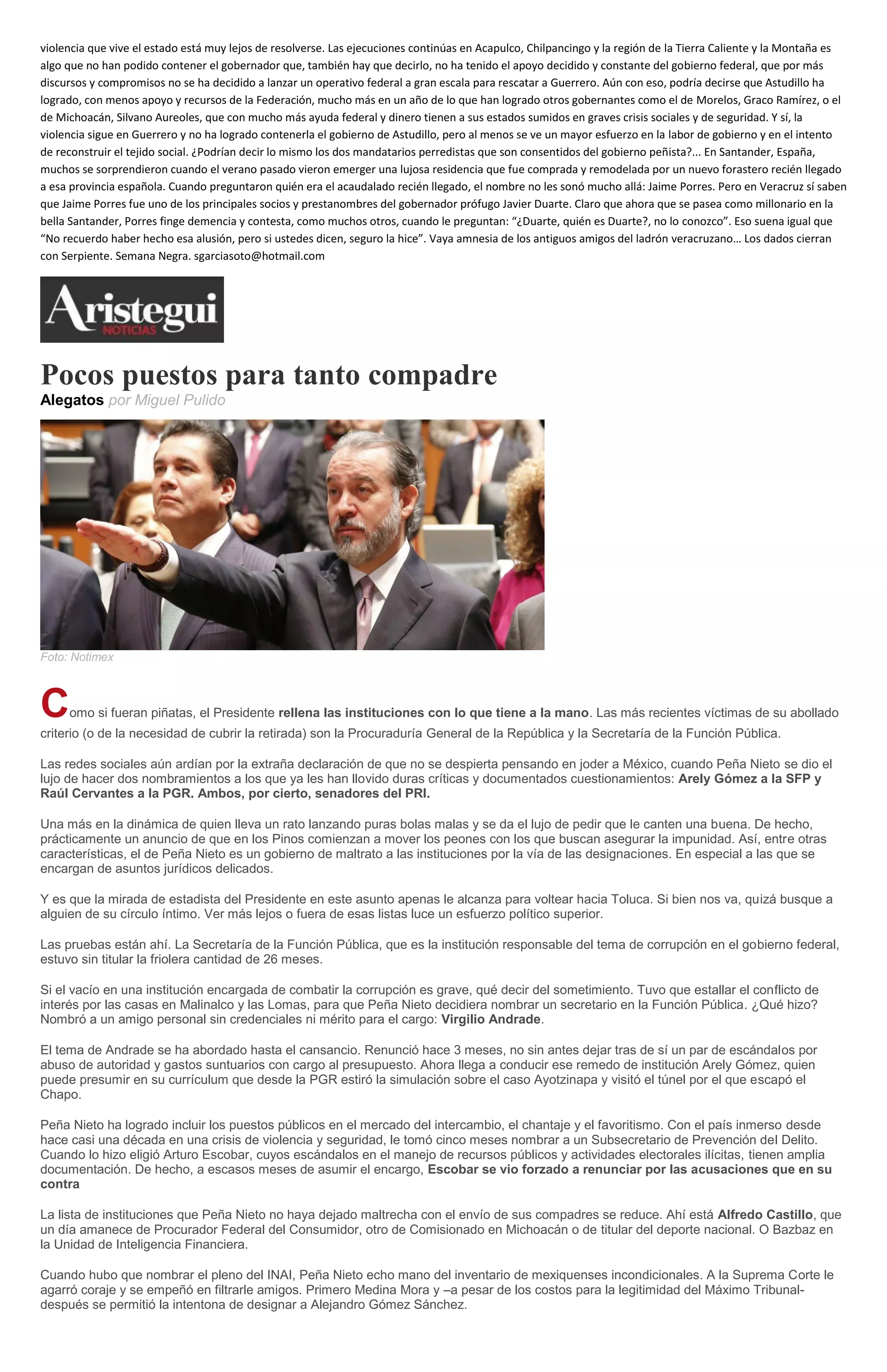 violencia que vive el estado está muy lejos de resolverse. Las ejecuciones continúas en Acapulco, Chilpancingo y la región de la Tierra Caliente y la Montaña es
algo que no han podido contener el gobernador que, también hay que decirlo, no ha tenido el apoyo decidido y constante del gobierno federal, que por más
discursos y compromisos no se ha decidido a lanzar un operativo federal a gran escala para rescatar a Guerrero. Aún con eso, podría decirse que Astudillo ha
logrado, con menos apoyo y recursos de la Federación, mucho más en un año de lo que han logrado otros gobernantes como el de Morelos, Graco Ramírez, o el
de Michoacán, Silvano Aureoles, que con mucho más ayuda federal y dinero tienen a sus estados sumidos en graves crisis sociales y de seguridad. Y sí, la
violencia sigue en Guerrero y no ha logrado contenerla el gobierno de Astudillo, pero al menos se ve un mayor esfuerzo en la labor de gobierno y en el intento
de reconstruir el tejido social. ¿Podrían decir lo mismo los dos mandatarios perredistas que son consentidos del gobierno peñista?... En Santander, España,
muchos se sorprendieron cuando el verano pasado vieron emerger una lujosa residencia que fue comprada y remodelada por un nuevo forastero recién llegado
a esa provincia española. Cuando preguntaron quién era el acaudalado recién llegado, el nombre no les sonó mucho allá: Jaime Porres. Pero en Veracruz sí saben
que Jaime Porres fue uno de los principales socios y prestanombres del gobernador prófugo Javier Duarte. Claro que ahora que se pasea como millonario en la
bella Santander, Porres finge demencia y contesta, como muchos otros, cuando le preguntan: “¿Duarte, quién es Duarte?, no lo conozco”. Eso suena igual que
“No recuerdo haber hecho esa alusión, pero si ustedes dicen, seguro la hice”. Vaya amnesia de los antiguos amigos del ladrón veracruzano… Los dados cierran
con Serpiente. Semana Negra. sgarciasoto@hotmail.com
Pocos puestos para tanto compadre
Alegatos por Miguel Pulido
Foto: Notimex
Como si fueran piñatas, el Presidente rellena las instituciones con lo que tiene a la mano. Las más recientes víctimas de su abollado
criterio (o de la necesidad de cubrir la retirada) son la Procuraduría General de la República y la Secretaría de la Función Pública.
Las redes sociales aún ardían por la extraña declaración de que no se despierta pensando en joder a México, cuando Peña Nieto se dio el
lujo de hacer dos nombramientos a los que ya les han llovido duras críticas y documentados cuestionamientos: Arely Gómez a la SFP y
Raúl Cervantes a la PGR. Ambos, por cierto, senadores del PRI.
Una más en la dinámica de quien lleva un rato lanzando puras bolas malas y se da el lujo de pedir que le canten una buena. De hecho,
prácticamente un anuncio de que en los Pinos comienzan a mover los peones con los que buscan asegurar la impunidad. Así, entre otras
características, el de Peña Nieto es un gobierno de maltrato a las instituciones por la vía de las designaciones. En especial a las que se
encargan de asuntos jurídicos delicados.
Y es que la mirada de estadista del Presidente en este asunto apenas le alcanza para voltear hacia Toluca. Si bien nos va, quizá busque a
alguien de su círculo íntimo. Ver más lejos o fuera de esas listas luce un esfuerzo político superior.
Las pruebas están ahí. La Secretaría de la Función Pública, que es la institución responsable del tema de corrupción en el gobierno federal,
estuvo sin titular la friolera cantidad de 26 meses.
Si el vacío en una institución encargada de combatir la corrupción es grave, qué decir del sometimiento. Tuvo que estallar el conflicto de
interés por las casas en Malinalco y las Lomas, para que Peña Nieto decidiera nombrar un secretario en la Función Pública. ¿Qué hizo?
Nombró a un amigo personal sin credenciales ni mérito para el cargo: Virgilio Andrade.
El tema de Andrade se ha abordado hasta el cansancio. Renunció hace 3 meses, no sin antes dejar tras de sí un par de escándalos por
abuso de autoridad y gastos suntuarios con cargo al presupuesto. Ahora llega a conducir ese remedo de institución Arely Gómez, quien
puede presumir en su currículum que desde la PGR estiró la simulación sobre el caso Ayotzinapa y visitó el túnel por el que escapó el
Chapo.
Peña Nieto ha logrado incluir los puestos públicos en el mercado del intercambio, el chantaje y el favoritismo. Con el país inmerso desde
hace casi una década en una crisis de violencia y seguridad, le tomó cinco meses nombrar a un Subsecretario de Prevención del Delito.
Cuando lo hizo eligió Arturo Escobar, cuyos escándalos en el manejo de recursos públicos y actividades electorales ilícitas, tienen amplia
documentación. De hecho, a escasos meses de asumir el encargo, Escobar se vio forzado a renunciar por las acusaciones que en su
contra
La lista de instituciones que Peña Nieto no haya dejado maltrecha con el envío de sus compadres se reduce. Ahí está Alfredo Castillo, que
un día amanece de Procurador Federal del Consumidor, otro de Comisionado en Michoacán o de titular del deporte nacional. O Bazbaz en
la Unidad de Inteligencia Financiera.
Cuando hubo que nombrar el pleno del INAI, Peña Nieto echo mano del inventario de mexiquenses incondicionales. A la Suprema Corte le
agarró coraje y se empeñó en filtrarle amigos. Primero Medina Mora y –a pesar de los costos para la legitimidad del Máximo Tribunal-
después se permitió la intentona de designar a Alejandro Gómez Sánchez.
 