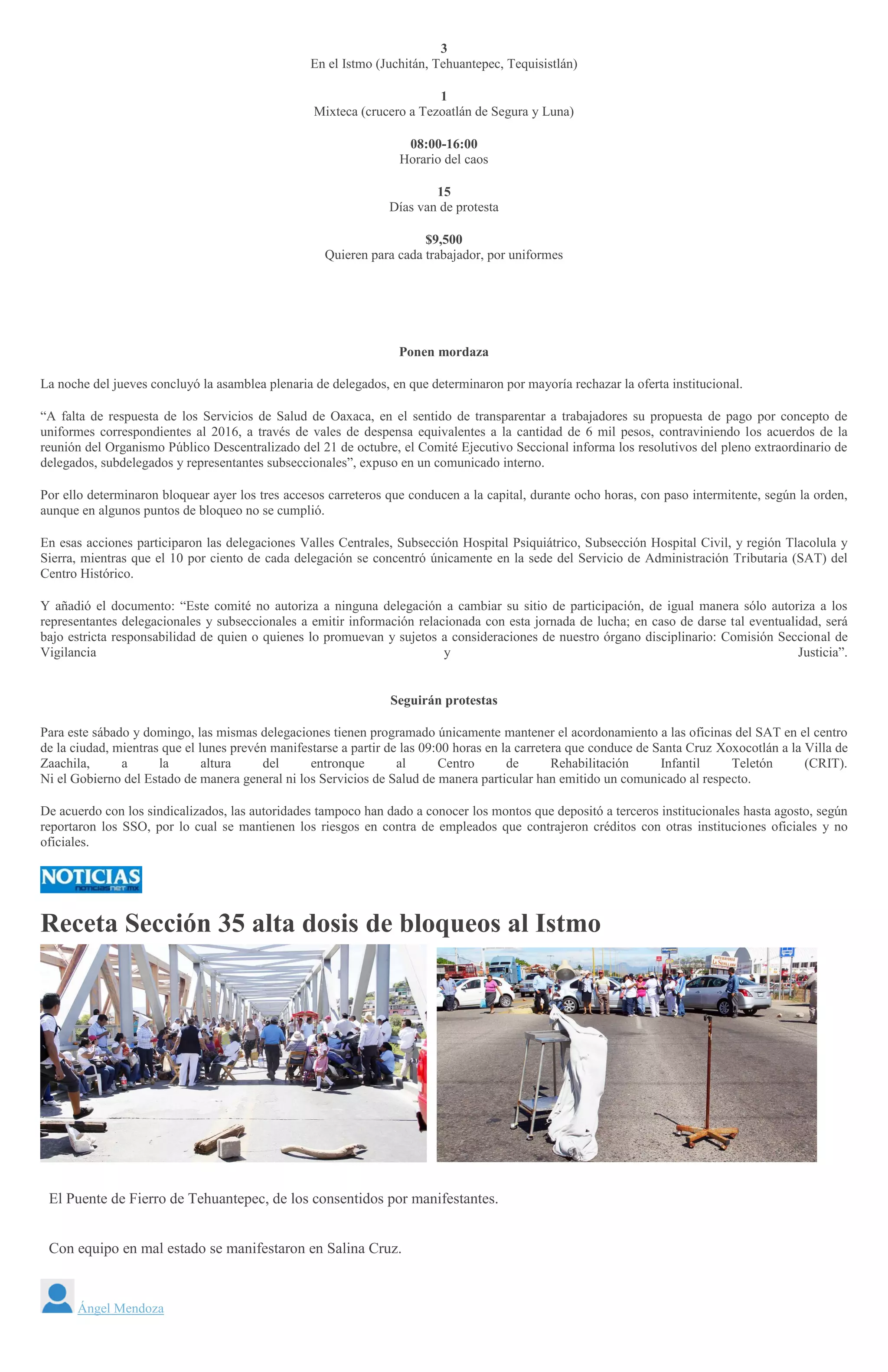 3
En el Istmo (Juchitán, Tehuantepec, Tequisistlán)
1
Mixteca (crucero a Tezoatlán de Segura y Luna)
08:00-16:00
Horario del caos
15
Días van de protesta
$9,500
Quieren para cada trabajador, por uniformes
Ponen mordaza
La noche del jueves concluyó la asamblea plenaria de delegados, en que determinaron por mayoría rechazar la oferta institucional.
“A falta de respuesta de los Servicios de Salud de Oaxaca, en el sentido de transparentar a trabajadores su propuesta de pago por concepto de
uniformes correspondientes al 2016, a través de vales de despensa equivalentes a la cantidad de 6 mil pesos, contraviniendo los acuerdos de la
reunión del Organismo Público Descentralizado del 21 de octubre, el Comité Ejecutivo Seccional informa los resolutivos del pleno extraordinario de
delegados, subdelegados y representantes subseccionales”, expuso en un comunicado interno.
Por ello determinaron bloquear ayer los tres accesos carreteros que conducen a la capital, durante ocho horas, con paso intermitente, según la orden,
aunque en algunos puntos de bloqueo no se cumplió.
En esas acciones participaron las delegaciones Valles Centrales, Subsección Hospital Psiquiátrico, Subsección Hospital Civil, y región Tlacolula y
Sierra, mientras que el 10 por ciento de cada delegación se concentró únicamente en la sede del Servicio de Administración Tributaria (SAT) del
Centro Histórico.
Y añadió el documento: “Este comité no autoriza a ninguna delegación a cambiar su sitio de participación, de igual manera sólo autoriza a los
representantes delegacionales y subseccionales a emitir información relacionada con esta jornada de lucha; en caso de darse tal eventualidad, será
bajo estricta responsabilidad de quien o quienes lo promuevan y sujetos a consideraciones de nuestro órgano disciplinario: Comisión Seccional de
Vigilancia y Justicia”.
Seguirán protestas
Para este sábado y domingo, las mismas delegaciones tienen programado únicamente mantener el acordonamiento a las oficinas del SAT en el centro
de la ciudad, mientras que el lunes prevén manifestarse a partir de las 09:00 horas en la carretera que conduce de Santa Cruz Xoxocotlán a la Villa de
Zaachila, a la altura del entronque al Centro de Rehabilitación Infantil Teletón (CRIT).
Ni el Gobierno del Estado de manera general ni los Servicios de Salud de manera particular han emitido un comunicado al respecto.
De acuerdo con los sindicalizados, las autoridades tampoco han dado a conocer los montos que depositó a terceros institucionales hasta agosto, según
reportaron los SSO, por lo cual se mantienen los riesgos en contra de empleados que contrajeron créditos con otras instituciones oficiales y no
oficiales.
Receta Sección 35 alta dosis de bloqueos al Istmo
A
NGEL MENDOZA
El Puente de Fierro de Tehuantepec, de los consentidos por manifestantes.
Con equipo en mal estado se manifestaron en Salina Cruz.
<
>
Ángel Mendoza
 