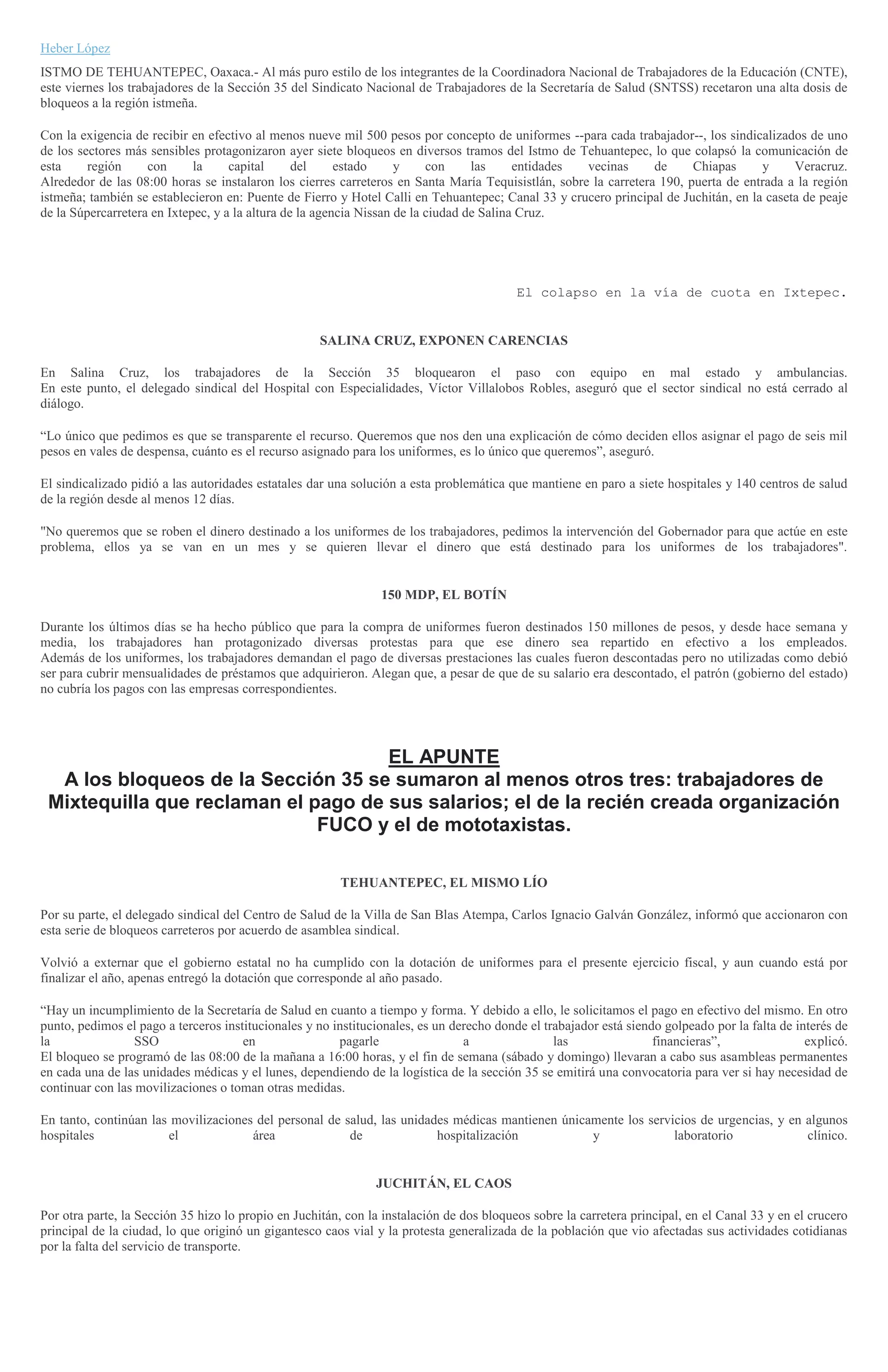 Heber López
ISTMO DE TEHUANTEPEC, Oaxaca.- Al más puro estilo de los integrantes de la Coordinadora Nacional de Trabajadores de la Educación (CNTE),
este viernes los trabajadores de la Sección 35 del Sindicato Nacional de Trabajadores de la Secretaría de Salud (SNTSS) recetaron una alta dosis de
bloqueos a la región istmeña.
Con la exigencia de recibir en efectivo al menos nueve mil 500 pesos por concepto de uniformes --para cada trabajador--, los sindicalizados de uno
de los sectores más sensibles protagonizaron ayer siete bloqueos en diversos tramos del Istmo de Tehuantepec, lo que colapsó la comunicación de
esta región con la capital del estado y con las entidades vecinas de Chiapas y Veracruz.
Alrededor de las 08:00 horas se instalaron los cierres carreteros en Santa María Tequisistlán, sobre la carretera 190, puerta de entrada a la región
istmeña; también se establecieron en: Puente de Fierro y Hotel Calli en Tehuantepec; Canal 33 y crucero principal de Juchitán, en la caseta de peaje
de la Súpercarretera en Ixtepec, y a la altura de la agencia Nissan de la ciudad de Salina Cruz.
El colapso en la vía de cuota en Ixtepec.
SALINA CRUZ, EXPONEN CARENCIAS
En Salina Cruz, los trabajadores de la Sección 35 bloquearon el paso con equipo en mal estado y ambulancias.
En este punto, el delegado sindical del Hospital con Especialidades, Víctor Villalobos Robles, aseguró que el sector sindical no está cerrado al
diálogo.
“Lo único que pedimos es que se transparente el recurso. Queremos que nos den una explicación de cómo deciden ellos asignar el pago de seis mil
pesos en vales de despensa, cuánto es el recurso asignado para los uniformes, es lo único que queremos”, aseguró.
El sindicalizado pidió a las autoridades estatales dar una solución a esta problemática que mantiene en paro a siete hospitales y 140 centros de salud
de la región desde al menos 12 días.
"No queremos que se roben el dinero destinado a los uniformes de los trabajadores, pedimos la intervención del Gobernador para que actúe en este
problema, ellos ya se van en un mes y se quieren llevar el dinero que está destinado para los uniformes de los trabajadores".
150 MDP, EL BOTÍN
Durante los últimos días se ha hecho público que para la compra de uniformes fueron destinados 150 millones de pesos, y desde hace semana y
media, los trabajadores han protagonizado diversas protestas para que ese dinero sea repartido en efectivo a los empleados.
Además de los uniformes, los trabajadores demandan el pago de diversas prestaciones las cuales fueron descontadas pero no utilizadas como debió
ser para cubrir mensualidades de préstamos que adquirieron. Alegan que, a pesar de que de su salario era descontado, el patrón (gobierno del estado)
no cubría los pagos con las empresas correspondientes.
EL APUNTE
A los bloqueos de la Sección 35 se sumaron al menos otros tres: trabajadores de
Mixtequilla que reclaman el pago de sus salarios; el de la recién creada organización
FUCO y el de mototaxistas.
TEHUANTEPEC, EL MISMO LÍO
Por su parte, el delegado sindical del Centro de Salud de la Villa de San Blas Atempa, Carlos Ignacio Galván González, informó que accionaron con
esta serie de bloqueos carreteros por acuerdo de asamblea sindical.
Volvió a externar que el gobierno estatal no ha cumplido con la dotación de uniformes para el presente ejercicio fiscal, y aun cuando está por
finalizar el año, apenas entregó la dotación que corresponde al año pasado.
“Hay un incumplimiento de la Secretaría de Salud en cuanto a tiempo y forma. Y debido a ello, le solicitamos el pago en efectivo del mismo. En otro
punto, pedimos el pago a terceros institucionales y no institucionales, es un derecho donde el trabajador está siendo golpeado por la falta de interés de
la SSO en pagarle a las financieras”, explicó.
El bloqueo se programó de las 08:00 de la mañana a 16:00 horas, y el fin de semana (sábado y domingo) llevaran a cabo sus asambleas permanentes
en cada una de las unidades médicas y el lunes, dependiendo de la logística de la sección 35 se emitirá una convocatoria para ver si hay necesidad de
continuar con las movilizaciones o toman otras medidas.
En tanto, continúan las movilizaciones del personal de salud, las unidades médicas mantienen únicamente los servicios de urgencias, y en algunos
hospitales el área de hospitalización y laboratorio clínico.
JUCHITÁN, EL CAOS
Por otra parte, la Sección 35 hizo lo propio en Juchitán, con la instalación de dos bloqueos sobre la carretera principal, en el Canal 33 y en el crucero
principal de la ciudad, lo que originó un gigantesco caos vial y la protesta generalizada de la población que vio afectadas sus actividades cotidianas
por la falta del servicio de transporte.
 