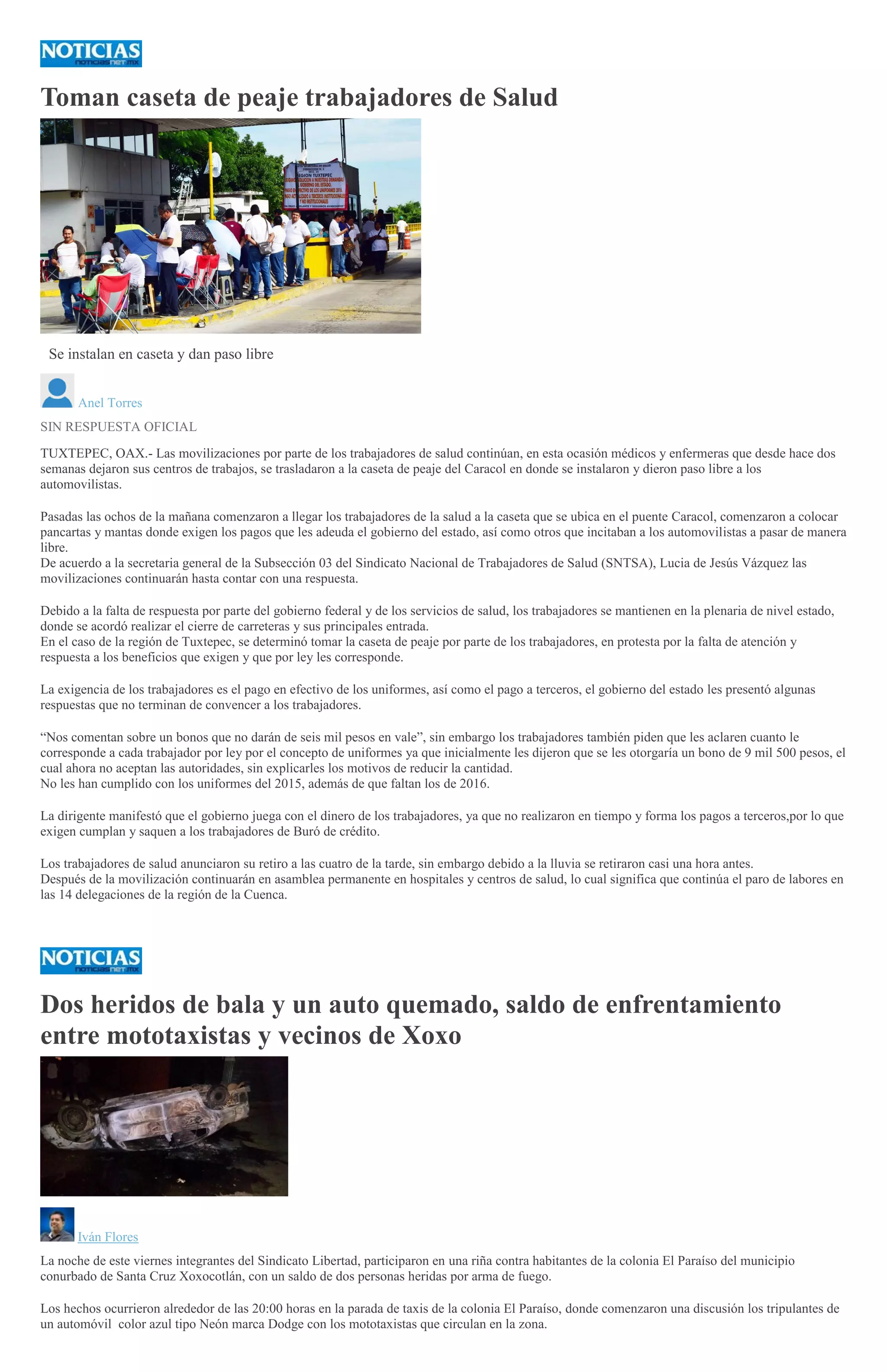 Toman caseta de peaje trabajadores de Salud
GIL LIRA
Se instalan en caseta y dan paso libre
Anel Torres
SIN RESPUESTA OFICIAL
TUXTEPEC, OAX.- Las movilizaciones por parte de los trabajadores de salud continúan, en esta ocasión médicos y enfermeras que desde hace dos
semanas dejaron sus centros de trabajos, se trasladaron a la caseta de peaje del Caracol en donde se instalaron y dieron paso libre a los
automovilistas.
Pasadas las ochos de la mañana comenzaron a llegar los trabajadores de la salud a la caseta que se ubica en el puente Caracol, comenzaron a colocar
pancartas y mantas donde exigen los pagos que les adeuda el gobierno del estado, así como otros que incitaban a los automovilistas a pasar de manera
libre.
De acuerdo a la secretaria general de la Subsección 03 del Sindicato Nacional de Trabajadores de Salud (SNTSA), Lucia de Jesús Vázquez las
movilizaciones continuarán hasta contar con una respuesta.
Debido a la falta de respuesta por parte del gobierno federal y de los servicios de salud, los trabajadores se mantienen en la plenaria de nivel estado,
donde se acordó realizar el cierre de carreteras y sus principales entrada.
En el caso de la región de Tuxtepec, se determinó tomar la caseta de peaje por parte de los trabajadores, en protesta por la falta de atención y
respuesta a los beneficios que exigen y que por ley les corresponde.
La exigencia de los trabajadores es el pago en efectivo de los uniformes, así como el pago a terceros, el gobierno del estado les presentó algunas
respuestas que no terminan de convencer a los trabajadores.
“Nos comentan sobre un bonos que no darán de seis mil pesos en vale”, sin embargo los trabajadores también piden que les aclaren cuanto le
corresponde a cada trabajador por ley por el concepto de uniformes ya que inicialmente les dijeron que se les otorgaría un bono de 9 mil 500 pesos, el
cual ahora no aceptan las autoridades, sin explicarles los motivos de reducir la cantidad.
No les han cumplido con los uniformes del 2015, además de que faltan los de 2016.
La dirigente manifestó que el gobierno juega con el dinero de los trabajadores, ya que no realizaron en tiempo y forma los pagos a terceros,por lo que
exigen cumplan y saquen a los trabajadores de Buró de crédito.
Los trabajadores de salud anunciaron su retiro a las cuatro de la tarde, sin embargo debido a la lluvia se retiraron casi una hora antes.
Después de la movilización continuarán en asamblea permanente en hospitales y centros de salud, lo cual significa que continúa el paro de labores en
las 14 delegaciones de la región de la Cuenca.
Dos heridos de bala y un auto quemado, saldo de enfrentamiento
entre mototaxistas y vecinos de Xoxo
Iván Flores
La noche de este viernes integrantes del Sindicato Libertad, participaron en una riña contra habitantes de la colonia El Paraíso del municipio
conurbado de Santa Cruz Xoxocotlán, con un saldo de dos personas heridas por arma de fuego.
Los hechos ocurrieron alrededor de las 20:00 horas en la parada de taxis de la colonia El Paraíso, donde comenzaron una discusión los tripulantes de
un automóvil color azul tipo Neón marca Dodge con los mototaxistas que circulan en la zona.
 