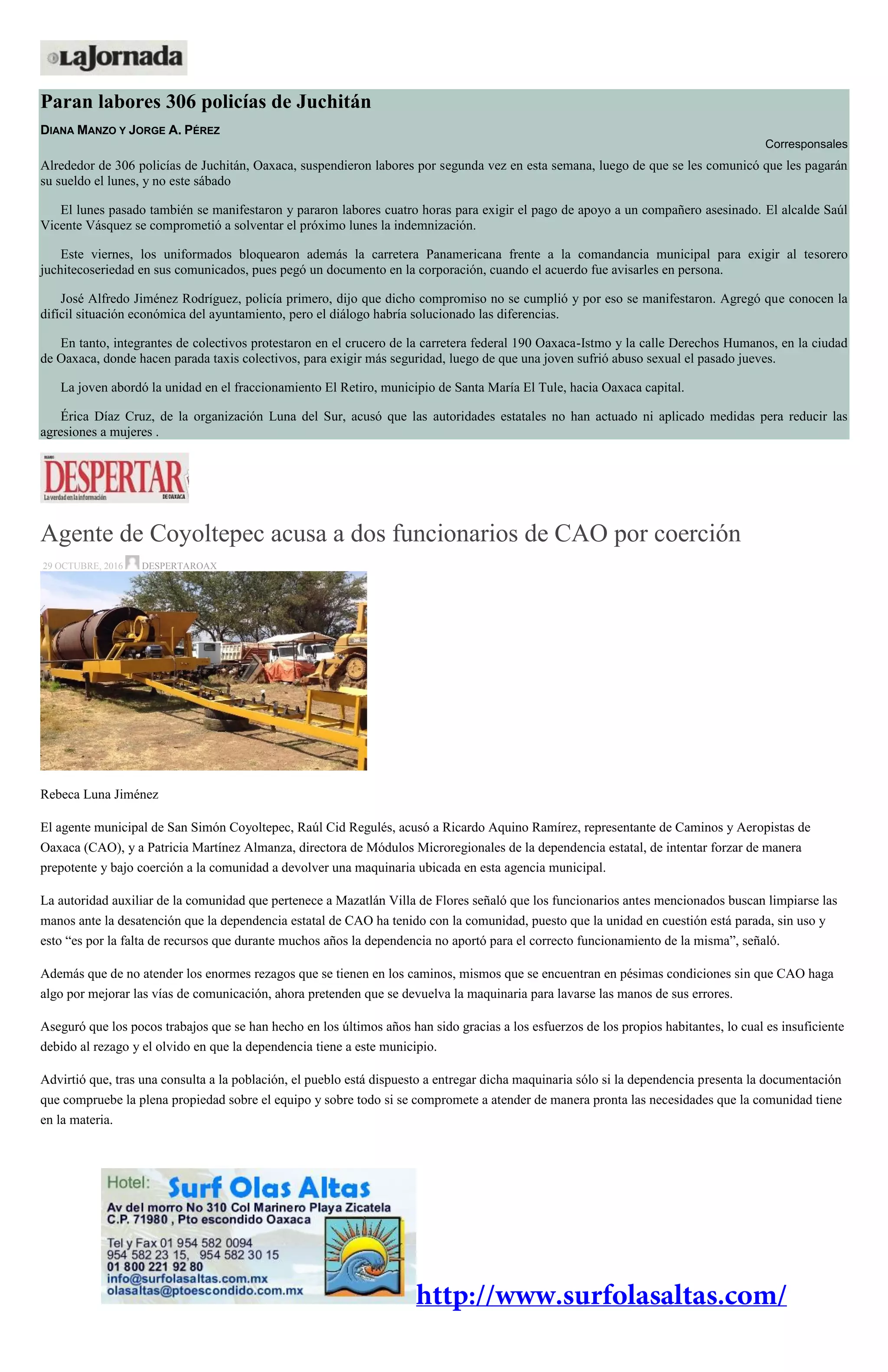 Paran labores 306 policías de Juchitán
DIANA MANZO Y JORGE A. PÉREZ
Corresponsales
Alrededor de 306 policías de Juchitán, Oaxaca, suspendieron labores por segunda vez en esta semana, luego de que se les comunicó que les pagarán
su sueldo el lunes, y no este sábado
El lunes pasado también se manifestaron y pararon labores cuatro horas para exigir el pago de apoyo a un compañero asesinado. El alcalde Saúl
Vicente Vásquez se comprometió a solventar el próximo lunes la indemnización.
Este viernes, los uniformados bloquearon además la carretera Panamericana frente a la comandancia municipal para exigir al tesorero
juchitecoseriedad en sus comunicados, pues pegó un documento en la corporación, cuando el acuerdo fue avisarles en persona.
José Alfredo Jiménez Rodríguez, policía primero, dijo que dicho compromiso no se cumplió y por eso se manifestaron. Agregó que conocen la
difícil situación económica del ayuntamiento, pero el diálogo habría solucionado las diferencias.
En tanto, integrantes de colectivos protestaron en el crucero de la carretera federal 190 Oaxaca-Istmo y la calle Derechos Humanos, en la ciudad
de Oaxaca, donde hacen parada taxis colectivos, para exigir más seguridad, luego de que una joven sufrió abuso sexual el pasado jueves.
La joven abordó la unidad en el fraccionamiento El Retiro, municipio de Santa María El Tule, hacia Oaxaca capital.
Érica Díaz Cruz, de la organización Luna del Sur, acusó que las autoridades estatales no han actuado ni aplicado medidas pera reducir las
agresiones a mujeres .
Agente de Coyoltepec acusa a dos funcionarios de CAO por coerción
29 OCTUBRE, 2016 DESPERTAROAX
Rebeca Luna Jiménez
El agente municipal de San Simón Coyoltepec, Raúl Cid Regulés, acusó a Ricardo Aquino Ramírez, representante de Caminos y Aeropistas de
Oaxaca (CAO), y a Patricia Martínez Almanza, directora de Módulos Microregionales de la dependencia estatal, de intentar forzar de manera
prepotente y bajo coerción a la comunidad a devolver una maquinaria ubicada en esta agencia municipal.
La autoridad auxiliar de la comunidad que pertenece a Mazatlán Villa de Flores señaló que los funcionarios antes mencionados buscan limpiarse las
manos ante la desatención que la dependencia estatal de CAO ha tenido con la comunidad, puesto que la unidad en cuestión está parada, sin uso y
esto “es por la falta de recursos que durante muchos años la dependencia no aportó para el correcto funcionamiento de la misma”, señaló.
Además que de no atender los enormes rezagos que se tienen en los caminos, mismos que se encuentran en pésimas condiciones sin que CAO haga
algo por mejorar las vías de comunicación, ahora pretenden que se devuelva la maquinaria para lavarse las manos de sus errores.
Aseguró que los pocos trabajos que se han hecho en los últimos años han sido gracias a los esfuerzos de los propios habitantes, lo cual es insuficiente
debido al rezago y el olvido en que la dependencia tiene a este municipio.
Advirtió que, tras una consulta a la población, el pueblo está dispuesto a entregar dicha maquinaria sólo si la dependencia presenta la documentación
que compruebe la plena propiedad sobre el equipo y sobre todo si se compromete a atender de manera pronta las necesidades que la comunidad tiene
en la materia.
 
