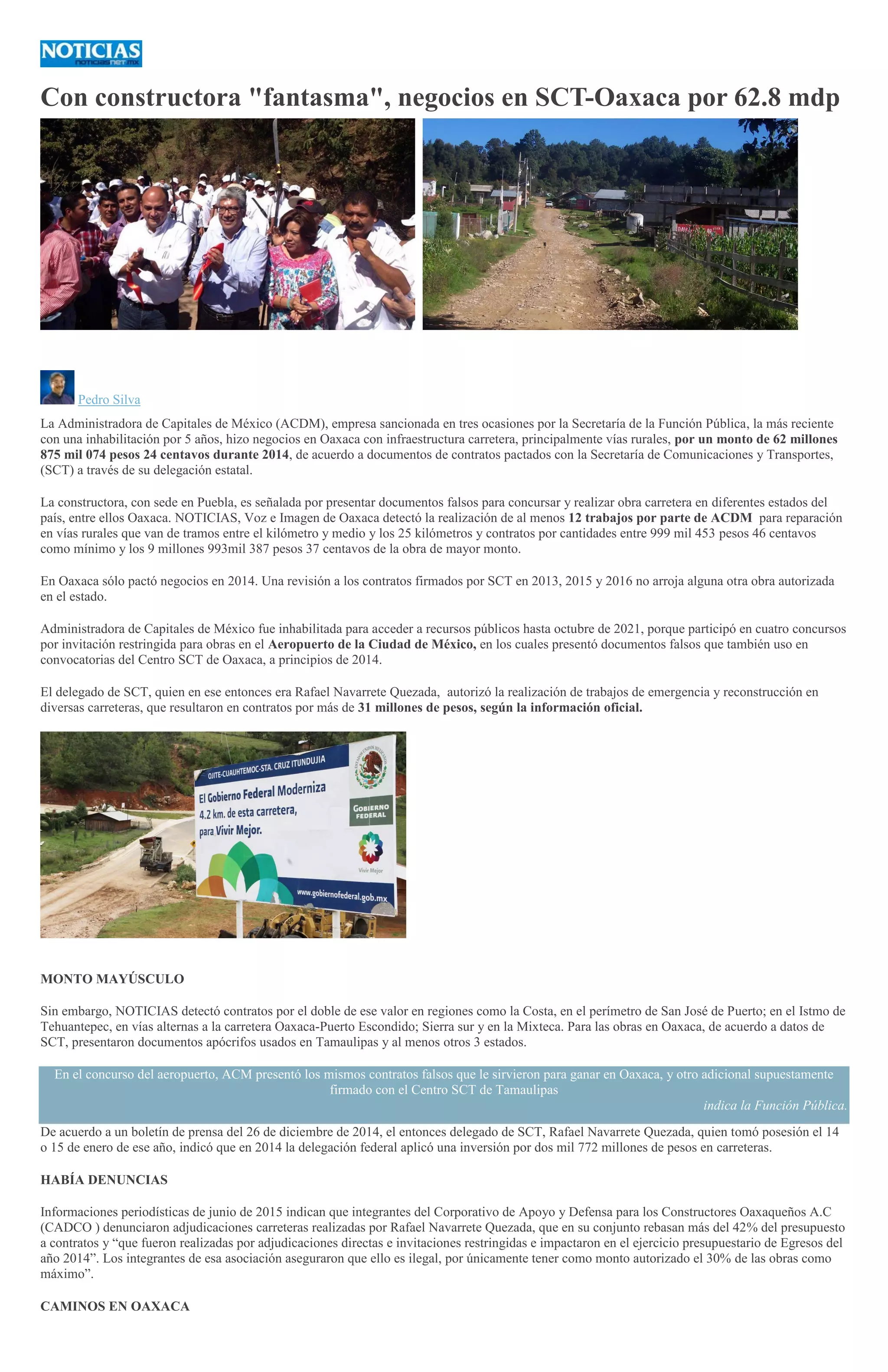 Con constructora "fantasma", negocios en SCT-Oaxaca por 62.8 mdp
>
Pedro Silva
La Administradora de Capitales de México (ACDM), empresa sancionada en tres ocasiones por la Secretaría de la Función Pública, la más reciente
con una inhabilitación por 5 años, hizo negocios en Oaxaca con infraestructura carretera, principalmente vías rurales, por un monto de 62 millones
875 mil 074 pesos 24 centavos durante 2014, de acuerdo a documentos de contratos pactados con la Secretaría de Comunicaciones y Transportes,
(SCT) a través de su delegación estatal.
La constructora, con sede en Puebla, es señalada por presentar documentos falsos para concursar y realizar obra carretera en diferentes estados del
país, entre ellos Oaxaca. NOTICIAS, Voz e Imagen de Oaxaca detectó la realización de al menos 12 trabajos por parte de ACDM para reparación
en vías rurales que van de tramos entre el kilómetro y medio y los 25 kilómetros y contratos por cantidades entre 999 mil 453 pesos 46 centavos
como mínimo y los 9 millones 993mil 387 pesos 37 centavos de la obra de mayor monto.
En Oaxaca sólo pactó negocios en 2014. Una revisión a los contratos firmados por SCT en 2013, 2015 y 2016 no arroja alguna otra obra autorizada
en el estado.
Administradora de Capitales de México fue inhabilitada para acceder a recursos públicos hasta octubre de 2021, porque participó en cuatro concursos
por invitación restringida para obras en el Aeropuerto de la Ciudad de México, en los cuales presentó documentos falsos que también uso en
convocatorias del Centro SCT de Oaxaca, a principios de 2014.
El delegado de SCT, quien en ese entonces era Rafael Navarrete Quezada, autorizó la realización de trabajos de emergencia y reconstrucción en
diversas carreteras, que resultaron en contratos por más de 31 millones de pesos, según la información oficial.
MONTO MAYÚSCULO
Sin embargo, NOTICIAS detectó contratos por el doble de ese valor en regiones como la Costa, en el perímetro de San José de Puerto; en el Istmo de
Tehuantepec, en vías alternas a la carretera Oaxaca-Puerto Escondido; Sierra sur y en la Mixteca. Para las obras en Oaxaca, de acuerdo a datos de
SCT, presentaron documentos apócrifos usados en Tamaulipas y al menos otros 3 estados.
En el concurso del aeropuerto, ACM presentó los mismos contratos falsos que le sirvieron para ganar en Oaxaca, y otro adicional supuestamente
firmado con el Centro SCT de Tamaulipas
indica la Función Pública.
De acuerdo a un boletín de prensa del 26 de diciembre de 2014, el entonces delegado de SCT, Rafael Navarrete Quezada, quien tomó posesión el 14
o 15 de enero de ese año, indicó que en 2014 la delegación federal aplicó una inversión por dos mil 772 millones de pesos en carreteras.
HABÍA DENUNCIAS
Informaciones periodísticas de junio de 2015 indican que integrantes del Corporativo de Apoyo y Defensa para los Constructores Oaxaqueños A.C
(CADCO ) denunciaron adjudicaciones carreteras realizadas por Rafael Navarrete Quezada, que en su conjunto rebasan más del 42% del presupuesto
a contratos y “que fueron realizadas por adjudicaciones directas e invitaciones restringidas e impactaron en el ejercicio presupuestario de Egresos del
año 2014”. Los integrantes de esa asociación aseguraron que ello es ilegal, por únicamente tener como monto autorizado el 30% de las obras como
máximo”.
CAMINOS EN OAXACA
 