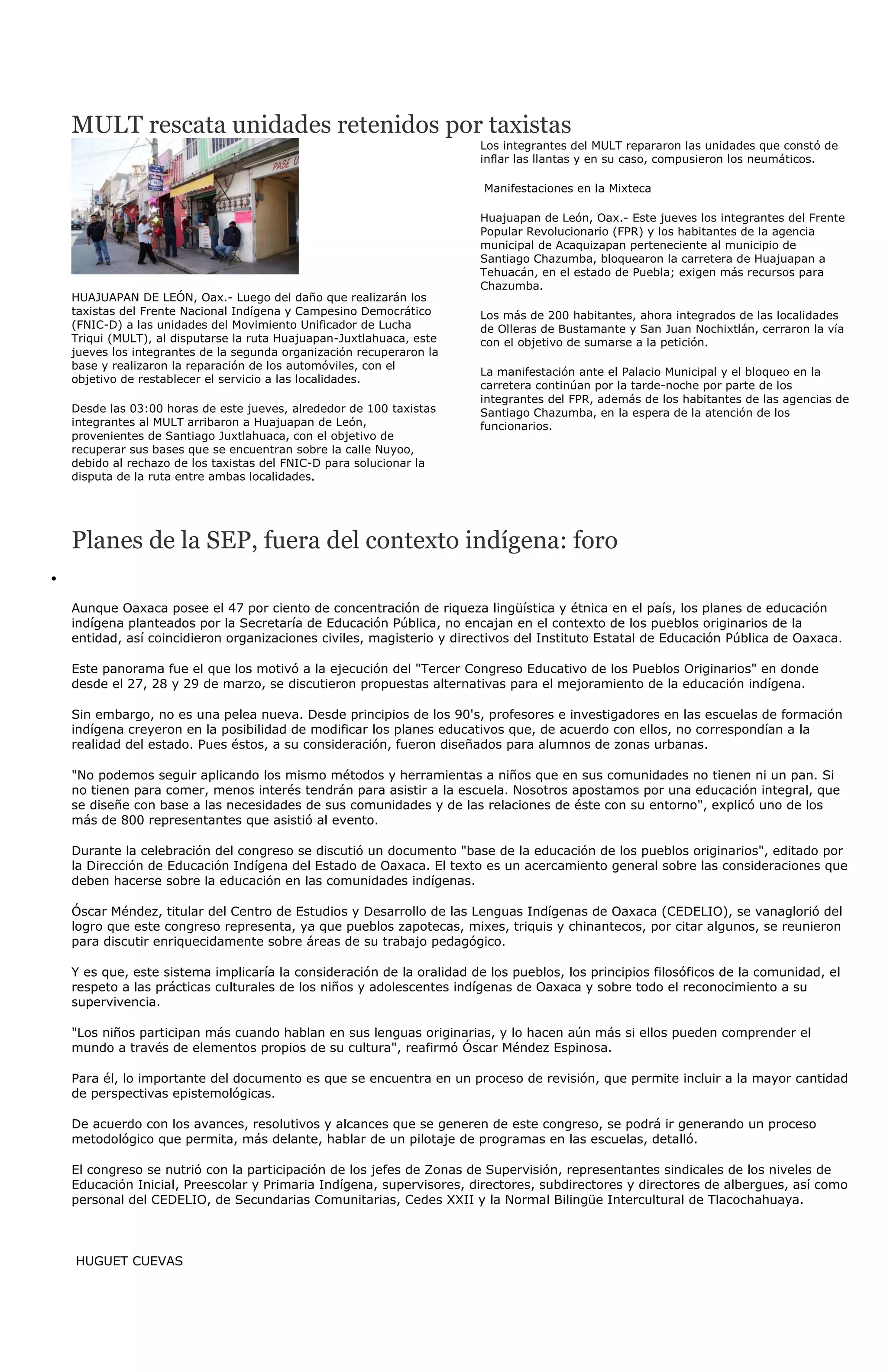 MULT rescata unidades retenidos por taxistas
                                                                    Los integrantes del MULT repararon las unidades que constó de
                                                                    inflar las llantas y en su caso, compusieron los neumáticos.

                                                                    Manifestaciones en la Mixteca

                                                                    Huajuapan de León, Oax.- Este jueves los integrantes del Frente
                                                                    Popular Revolucionario (FPR) y los habitantes de la agencia
                                                                    municipal de Acaquizapan perteneciente al municipio de
                                                                    Santiago Chazumba, bloquearon la carretera de Huajuapan a
                                                                    Tehuacán, en el estado de Puebla; exigen más recursos para
                                                                    Chazumba.
HUAJUAPAN DE LEÓN, Oax.- Luego del daño que realizarán los
taxistas del Frente Nacional Indígena y Campesino Democrático       Los más de 200 habitantes, ahora integrados de las localidades
(FNIC-D) a las unidades del Movimiento Unificador de Lucha          de Olleras de Bustamante y San Juan Nochixtlán, cerraron la vía
Triqui (MULT), al disputarse la ruta Huajuapan-Juxtlahuaca, este    con el objetivo de sumarse a la petición.
jueves los integrantes de la segunda organización recuperaron la
base y realizaron la reparación de los automóviles, con el
                                                                    La manifestación ante el Palacio Municipal y el bloqueo en la
objetivo de restablecer el servicio a las localidades.
                                                                    carretera continúan por la tarde-noche por parte de los
                                                                    integrantes del FPR, además de los habitantes de las agencias de
Desde las 03:00 horas de este jueves, alrededor de 100 taxistas     Santiago Chazumba, en la espera de la atención de los
integrantes al MULT arribaron a Huajuapan de León,                  funcionarios.
provenientes de Santiago Juxtlahuaca, con el objetivo de
recuperar sus bases que se encuentran sobre la calle Nuyoo,
debido al rechazo de los taxistas del FNIC-D para solucionar la
disputa de la ruta entre ambas localidades.




Planes de la SEP, fuera del contexto indígena: foro

Aunque Oaxaca posee el 47 por ciento de concentración de riqueza lingüística y étnica en el país, los planes de educación
indígena planteados por la Secretaría de Educación Pública, no encajan en el contexto de los pueblos originarios de la
entidad, así coincidieron organizaciones civiles, magisterio y directivos del Instituto Estatal de Educación Pública de Oaxaca.

Este panorama fue el que los motivó a la ejecución del "Tercer Congreso Educativo de los Pueblos Originarios" en donde
desde el 27, 28 y 29 de marzo, se discutieron propuestas alternativas para el mejoramiento de la educación indígena.

Sin embargo, no es una pelea nueva. Desde principios de los 90's, profesores e investigadores en las escuelas de formación
indígena creyeron en la posibilidad de modificar los planes educativos que, de acuerdo con ellos, no correspondían a la
realidad del estado. Pues éstos, a su consideración, fueron diseñados para alumnos de zonas urbanas.

"No podemos seguir aplicando los mismo métodos y herramientas a niños que en sus comunidades no tienen ni un pan. Si
no tienen para comer, menos interés tendrán para asistir a la escuela. Nosotros apostamos por una educación integral, que
se diseñe con base a las necesidades de sus comunidades y de las relaciones de éste con su entorno", explicó uno de los
más de 800 representantes que asistió al evento.

Durante la celebración del congreso se discutió un documento "base de la educación de los pueblos originarios", editado por
la Dirección de Educación Indígena del Estado de Oaxaca. El texto es un acercamiento general sobre las consideraciones que
deben hacerse sobre la educación en las comunidades indígenas.

Óscar Méndez, titular del Centro de Estudios y Desarrollo de las Lenguas Indígenas de Oaxaca (CEDELIO), se vanaglorió del
logro que este congreso representa, ya que pueblos zapotecas, mixes, triquis y chinantecos, por citar algunos, se reunieron
para discutir enriquecidamente sobre áreas de su trabajo pedagógico.

Y es que, este sistema implicaría la consideración de la oralidad de los pueblos, los principios filosóficos de la comunidad, el
respeto a las prácticas culturales de los niños y adolescentes indígenas de Oaxaca y sobre todo el reconocimiento a su
supervivencia.

"Los niños participan más cuando hablan en sus lenguas originarias, y lo hacen aún más si ellos pueden comprender el
mundo a través de elementos propios de su cultura", reafirmó Óscar Méndez Espinosa.

Para él, lo importante del documento es que se encuentra en un proceso de revisión, que permite incluir a la mayor cantidad
de perspectivas epistemológicas.

De acuerdo con los avances, resolutivos y alcances que se generen de este congreso, se podrá ir generando un proceso
metodológico que permita, más delante, hablar de un pilotaje de programas en las escuelas, detalló.

El congreso se nutrió con la participación de los jefes de Zonas de Supervisión, representantes sindicales de los niveles de
Educación Inicial, Preescolar y Primaria Indígena, supervisores, directores, subdirectores y directores de albergues, así como
personal del CEDELIO, de Secundarias Comunitarias, Cedes XXII y la Normal Bilingüe Intercultural de Tlacochahuaya.



HUGUET CUEVAS
 