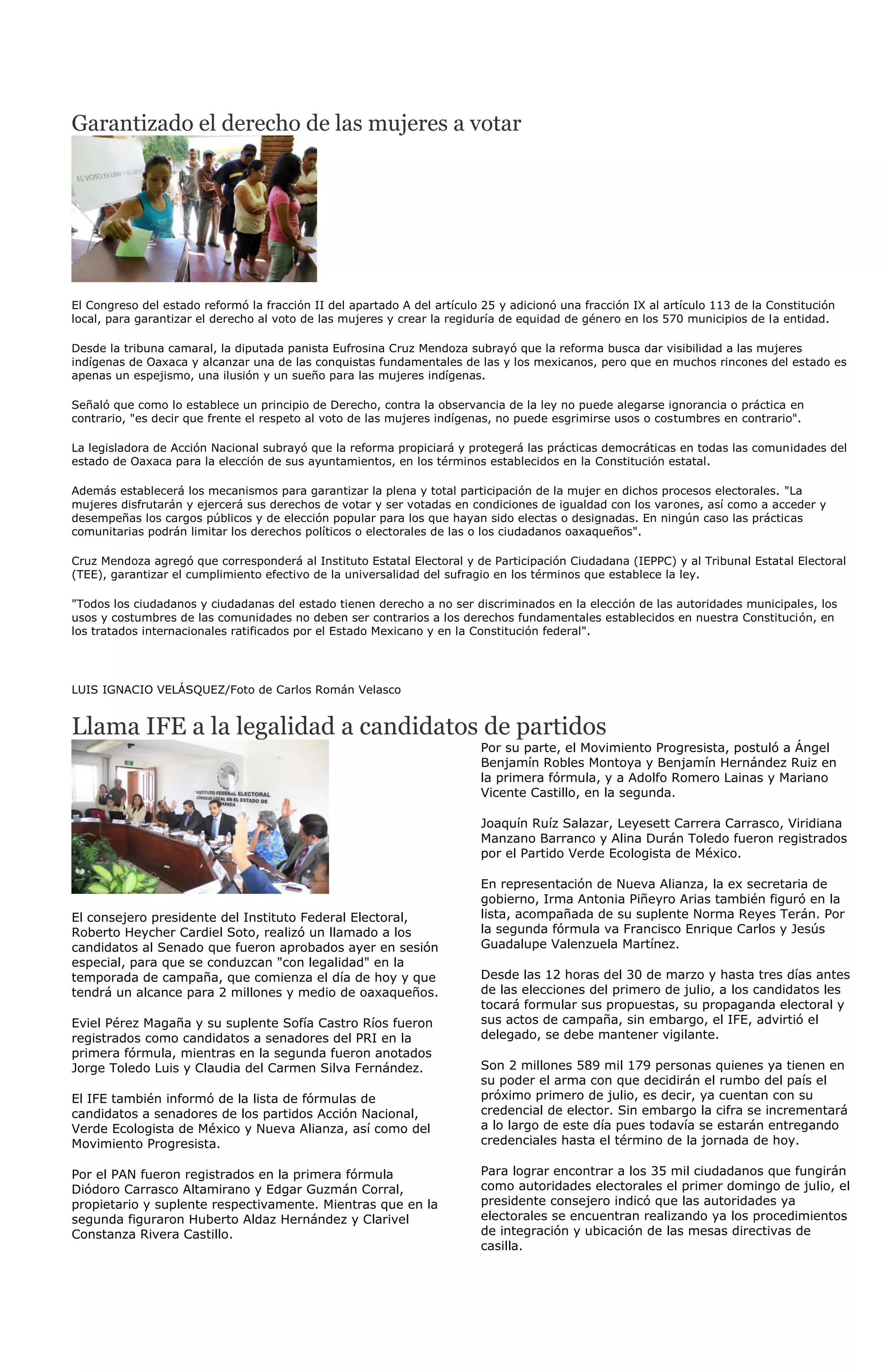 Garantizado el derecho de las mujeres a votar




El Congreso del estado reformó la fracción II del apartado A del artículo 25 y adicionó una fracción IX al artículo 113 de la Constitución
local, para garantizar el derecho al voto de las mujeres y crear la regiduría de equidad de género en los 570 municipios de la entidad.

Desde la tribuna camaral, la diputada panista Eufrosina Cruz Mendoza subrayó que la reforma busca dar visibilidad a las mujeres
indígenas de Oaxaca y alcanzar una de las conquistas fundamentales de las y los mexicanos, pero que en muchos rincones del estado es
apenas un espejismo, una ilusión y un sueño para las mujeres indígenas.

Señaló que como lo establece un principio de Derecho, contra la observancia de la ley no puede alegarse ignorancia o práctica en
contrario, "es decir que frente el respeto al voto de las mujeres indígenas, no puede esgrimirse usos o costumbres en contrario".

La legisladora de Acción Nacional subrayó que la reforma propiciará y protegerá las prácticas democráticas en todas las comunidades del
estado de Oaxaca para la elección de sus ayuntamientos, en los términos establecidos en la Constitución estatal.

Además establecerá los mecanismos para garantizar la plena y total participación de la mujer en dichos procesos electorales. "La
mujeres disfrutarán y ejercerá sus derechos de votar y ser votadas en condiciones de igualdad con los varones, así como a acceder y
desempeñas los cargos públicos y de elección popular para los que hayan sido electas o designadas. En ningún caso las prácticas
comunitarias podrán limitar los derechos políticos o electorales de las o los ciudadanos oaxaqueños".

Cruz Mendoza agregó que corresponderá al Instituto Estatal Electoral y de Participación Ciudadana (IEPPC) y al Tribunal Estatal Electoral
(TEE), garantizar el cumplimiento efectivo de la universalidad del sufragio en los términos que establece la ley.

"Todos los ciudadanos y ciudadanas del estado tienen derecho a no ser discriminados en la elección de las autoridades municipales, los
usos y costumbres de las comunidades no deben ser contrarios a los derechos fundamentales establecidos en nuestra Constitución, en
los tratados internacionales ratificados por el Estado Mexicano y en la Constitución federal".




LUIS IGNACIO VELÁSQUEZ/Foto de Carlos Román Velasco


Llama IFE a la legalidad a candidatos de partidos
                                                                         Por su parte, el Movimiento Progresista, postuló a Ángel
                                                                         Benjamín Robles Montoya y Benjamín Hernández Ruiz en
                                                                         la primera fórmula, y a Adolfo Romero Lainas y Mariano
                                                                         Vicente Castillo, en la segunda.

                                                                         Joaquín Ruíz Salazar, Leyesett Carrera Carrasco, Viridiana
                                                                         Manzano Barranco y Alina Durán Toledo fueron registrados
                                                                         por el Partido Verde Ecologista de México.

                                                                         En representación de Nueva Alianza, la ex secretaria de
                                                                         gobierno, Irma Antonia Piñeyro Arias también figuró en la
El consejero presidente del Instituto Federal Electoral,                 lista, acompañada de su suplente Norma Reyes Terán. Por
Roberto Heycher Cardiel Soto, realizó un llamado a los                   la segunda fórmula va Francisco Enrique Carlos y Jesús
candidatos al Senado que fueron aprobados ayer en sesión                 Guadalupe Valenzuela Martínez.
especial, para que se conduzcan "con legalidad" en la
temporada de campaña, que comienza el día de hoy y que                   Desde las 12 horas del 30 de marzo y hasta tres días antes
tendrá un alcance para 2 millones y medio de oaxaqueños.                 de las elecciones del primero de julio, a los candidatos les
                                                                         tocará formular sus propuestas, su propaganda electoral y
Eviel Pérez Magaña y su suplente Sofía Castro Ríos fueron                sus actos de campaña, sin embargo, el IFE, advirtió el
registrados como candidatos a senadores del PRI en la                    delegado, se debe mantener vigilante.
primera fórmula, mientras en la segunda fueron anotados
Jorge Toledo Luis y Claudia del Carmen Silva Fernández.                  Son 2 millones 589 mil 179 personas quienes ya tienen en
                                                                         su poder el arma con que decidirán el rumbo del país el
El IFE también informó de la lista de fórmulas de                        próximo primero de julio, es decir, ya cuentan con su
candidatos a senadores de los partidos Acción Nacional,                  credencial de elector. Sin embargo la cifra se incrementará
Verde Ecologista de México y Nueva Alianza, así como del                 a lo largo de este día pues todavía se estarán entregando
Movimiento Progresista.                                                  credenciales hasta el término de la jornada de hoy.

Por el PAN fueron registrados en la primera fórmula                      Para lograr encontrar a los 35 mil ciudadanos que fungirán
Diódoro Carrasco Altamirano y Edgar Guzmán Corral,                       como autoridades electorales el primer domingo de julio, el
propietario y suplente respectivamente. Mientras que en la               presidente consejero indicó que las autoridades ya
segunda figuraron Huberto Aldaz Hernández y Clarivel                     electorales se encuentran realizando ya los procedimientos
Constanza Rivera Castillo.                                               de integración y ubicación de las mesas directivas de
                                                                         casilla.
 