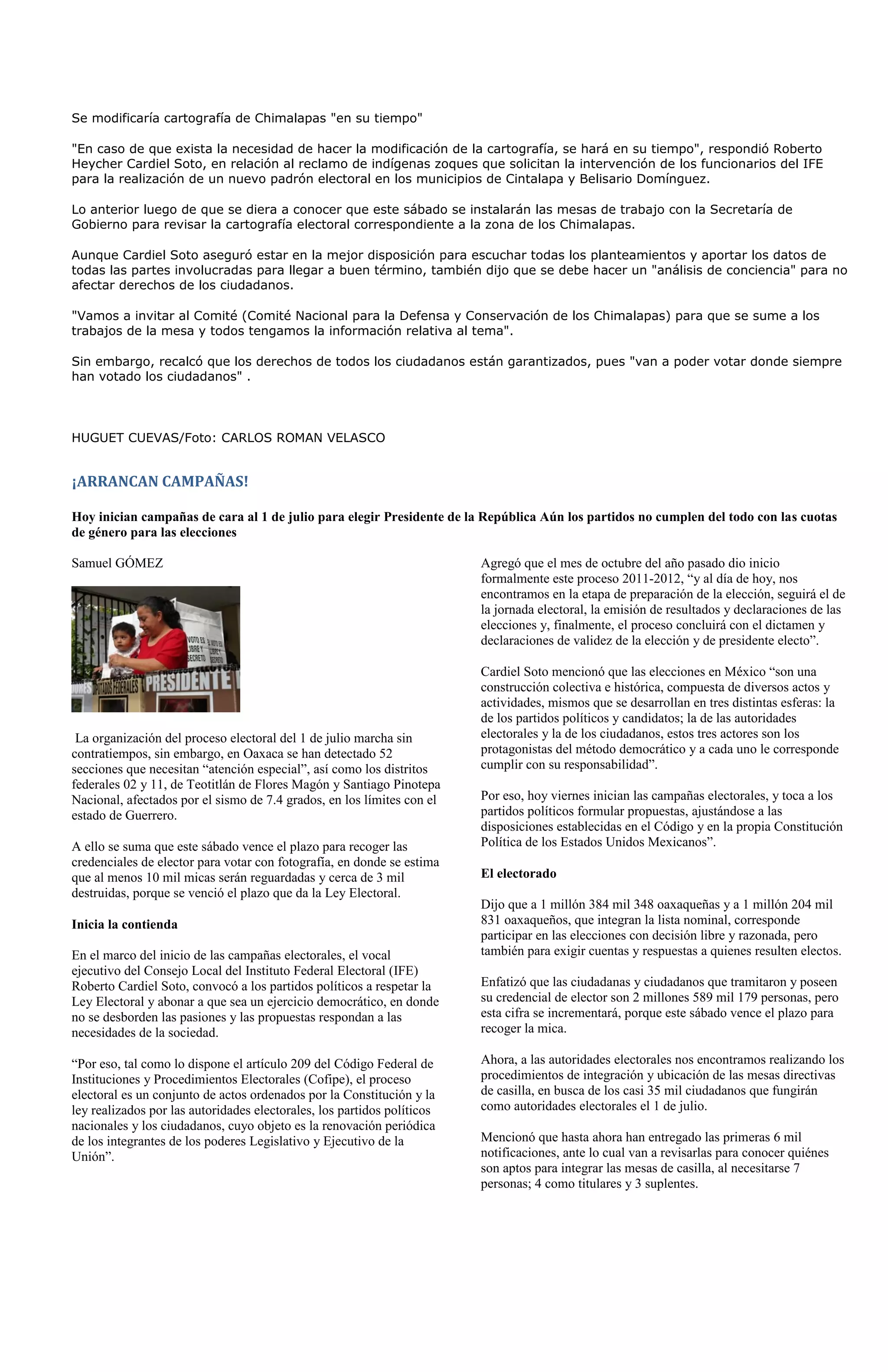 Se modificaría cartografía de Chimalapas "en su tiempo"

"En caso de que exista la necesidad de hacer la modificación de la cartografía, se hará en su tiempo", respondió Roberto
Heycher Cardiel Soto, en relación al reclamo de indígenas zoques que solicitan la intervención de los funcionarios del IFE
para la realización de un nuevo padrón electoral en los municipios de Cintalapa y Belisario Domínguez.

Lo anterior luego de que se diera a conocer que este sábado se instalarán las mesas de trabajo con la Secretaría de
Gobierno para revisar la cartografía electoral correspondiente a la zona de los Chimalapas.

Aunque Cardiel Soto aseguró estar en la mejor disposición para escuchar todas los planteamientos y aportar los datos de
todas las partes involucradas para llegar a buen término, también dijo que se debe hacer un "análisis de conciencia" para no
afectar derechos de los ciudadanos.

"Vamos a invitar al Comité (Comité Nacional para la Defensa y Conservación de los Chimalapas) para que se sume a los
trabajos de la mesa y todos tengamos la información relativa al tema".

Sin embargo, recalcó que los derechos de todos los ciudadanos están garantizados, pues "van a poder votar donde siempre
han votado los ciudadanos" .



HUGUET CUEVAS/Foto: CARLOS ROMAN VELASCO


¡ARRANCAN CAMPAÑAS!

Hoy inician campañas de cara al 1 de julio para elegir Presidente de la República Aún los partidos no cumplen del todo con las cuotas
de género para las elecciones

Samuel GÓMEZ                                                             Agregó que el mes de octubre del año pasado dio inicio
                                                                         formalmente este proceso 2011-2012, “y al día de hoy, nos
                                                                         encontramos en la etapa de preparación de la elección, seguirá el de
                                                                         la jornada electoral, la emisión de resultados y declaraciones de las
                                                                         elecciones y, finalmente, el proceso concluirá con el dictamen y
                                                                         declaraciones de validez de la elección y de presidente electo”.

                                                                         Cardiel Soto mencionó que las elecciones en México “son una
                                                                         construcción colectiva e histórica, compuesta de diversos actos y
                                                                         actividades, mismos que se desarrollan en tres distintas esferas: la
                                                                         de los partidos políticos y candidatos; la de las autoridades
 La organización del proceso electoral del 1 de julio marcha sin         electorales y la de los ciudadanos, estos tres actores son los
contratiempos, sin embargo, en Oaxaca se han detectado 52                protagonistas del método democrático y a cada uno le corresponde
secciones que necesitan “atención especial”, así como los distritos      cumplir con su responsabilidad”.
federales 02 y 11, de Teotitlán de Flores Magón y Santiago Pinotepa
Nacional, afectados por el sismo de 7.4 grados, en los límites con el    Por eso, hoy viernes inician las campañas electorales, y toca a los
estado de Guerrero.                                                      partidos políticos formular propuestas, ajustándose a las
                                                                         disposiciones establecidas en el Código y en la propia Constitución
A ello se suma que este sábado vence el plazo para recoger las           Política de los Estados Unidos Mexicanos”.
credenciales de elector para votar con fotografía, en donde se estima
que al menos 10 mil micas serán reguardadas y cerca de 3 mil             El electorado
destruidas, porque se venció el plazo que da la Ley Electoral.
                                                                         Dijo que a 1 millón 384 mil 348 oaxaqueñas y a 1 millón 204 mil
Inicia la contienda                                                      831 oaxaqueños, que integran la lista nominal, corresponde
                                                                         participar en las elecciones con decisión libre y razonada, pero
En el marco del inicio de las campañas electorales, el vocal             también para exigir cuentas y respuestas a quienes resulten electos.
ejecutivo del Consejo Local del Instituto Federal Electoral (IFE)
Roberto Cardiel Soto, convocó a los partidos políticos a respetar la     Enfatizó que las ciudadanas y ciudadanos que tramitaron y poseen
Ley Electoral y abonar a que sea un ejercicio democrático, en donde      su credencial de elector son 2 millones 589 mil 179 personas, pero
no se desborden las pasiones y las propuestas respondan a las            esta cifra se incrementará, porque este sábado vence el plazo para
necesidades de la sociedad.                                              recoger la mica.

“Por eso, tal como lo dispone el artículo 209 del Código Federal de      Ahora, a las autoridades electorales nos encontramos realizando los
Instituciones y Procedimientos Electorales (Cofipe), el proceso          procedimientos de integración y ubicación de las mesas directivas
electoral es un conjunto de actos ordenados por la Constitución y la     de casilla, en busca de los casi 35 mil ciudadanos que fungirán
ley realizados por las autoridades electorales, los partidos políticos   como autoridades electorales el 1 de julio.
nacionales y los ciudadanos, cuyo objeto es la renovación periódica
de los integrantes de los poderes Legislativo y Ejecutivo de la          Mencionó que hasta ahora han entregado las primeras 6 mil
Unión”.                                                                  notificaciones, ante lo cual van a revisarlas para conocer quiénes
                                                                         son aptos para integrar las mesas de casilla, al necesitarse 7
                                                                         personas; 4 como titulares y 3 suplentes.
 
