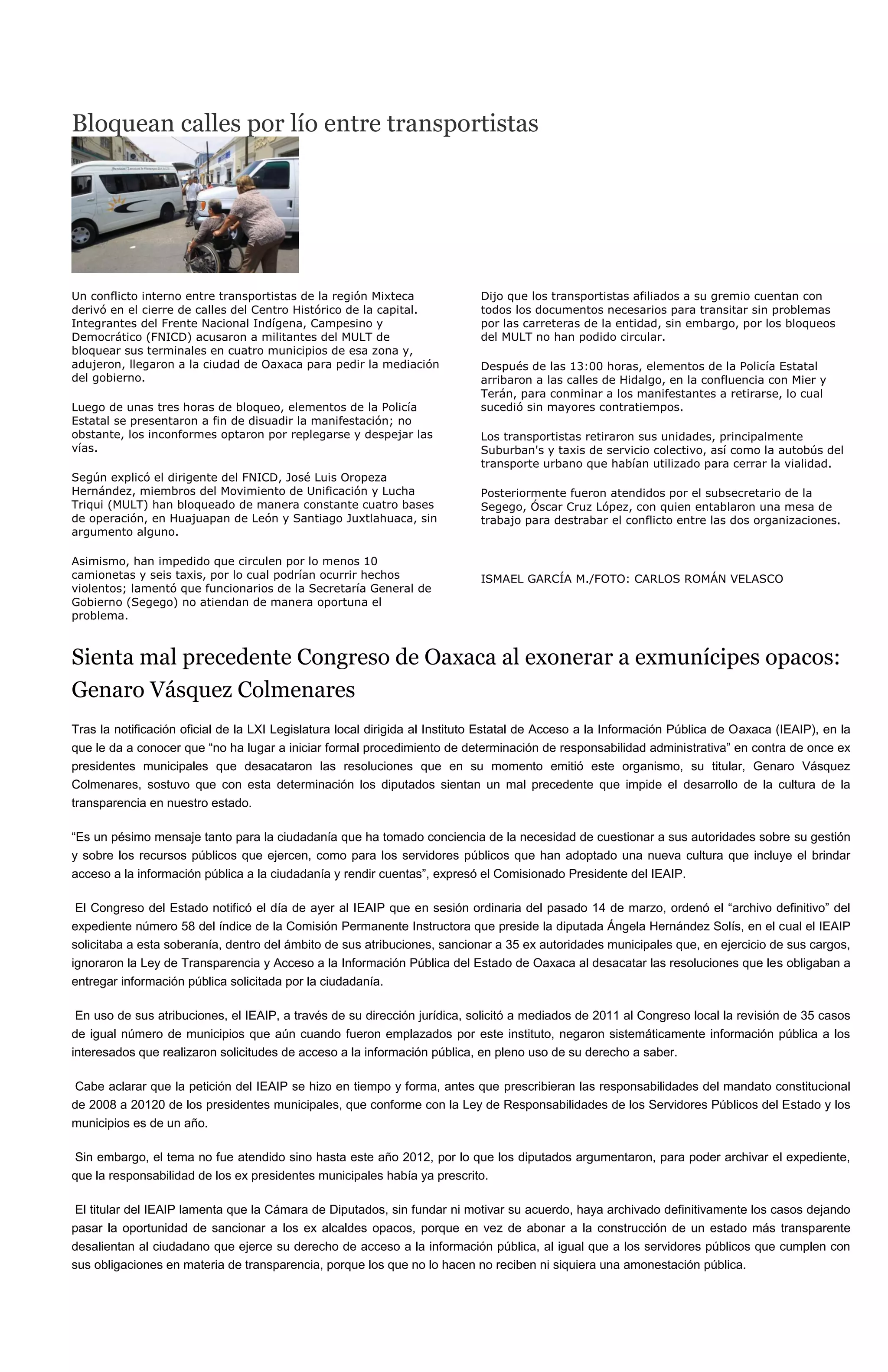 Bloquean calles por lío entre transportistas




Un conflicto interno entre transportistas de la región Mixteca              Dijo que los transportistas afiliados a su gremio cuentan con
derivó en el cierre de calles del Centro Histórico de la capital.           todos los documentos necesarios para transitar sin problemas
Integrantes del Frente Nacional Indígena, Campesino y                       por las carreteras de la entidad, sin embargo, por los bloqueos
Democrático (FNICD) acusaron a militantes del MULT de                       del MULT no han podido circular.
bloquear sus terminales en cuatro municipios de esa zona y,
adujeron, llegaron a la ciudad de Oaxaca para pedir la mediación            Después de las 13:00 horas, elementos de la Policía Estatal
del gobierno.                                                               arribaron a las calles de Hidalgo, en la confluencia con Mier y
                                                                            Terán, para conminar a los manifestantes a retirarse, lo cual
Luego de unas tres horas de bloqueo, elementos de la Policía                sucedió sin mayores contratiempos.
Estatal se presentaron a fin de disuadir la manifestación; no
obstante, los inconformes optaron por replegarse y despejar las             Los transportistas retiraron sus unidades, principalmente
vías.                                                                       Suburban's y taxis de servicio colectivo, así como la autobús del
                                                                            transporte urbano que habían utilizado para cerrar la vialidad.
Según explicó el dirigente del FNICD, José Luis Oropeza
Hernández, miembros del Movimiento de Unificación y Lucha                   Posteriormente fueron atendidos por el subsecretario de la
Triqui (MULT) han bloqueado de manera constante cuatro bases                Segego, Óscar Cruz López, con quien entablaron una mesa de
de operación, en Huajuapan de León y Santiago Juxtlahuaca, sin              trabajo para destrabar el conflicto entre las dos organizaciones.
argumento alguno.

Asimismo, han impedido que circulen por lo menos 10
camionetas y seis taxis, por lo cual podrían ocurrir hechos                 ISMAEL GARCÍA M./FOTO: CARLOS ROMÁN VELASCO
violentos; lamentó que funcionarios de la Secretaría General de
Gobierno (Segego) no atiendan de manera oportuna el
problema.



Sienta mal precedente Congreso de Oaxaca al exonerar a exmunícipes opacos:
Genaro Vásquez Colmenares
Tras la notificación oficial de la LXI Legislatura local dirigida al Instituto Estatal de Acceso a la Información Pública de Oaxaca (IEAIP), en la
que le da a conocer que “no ha lugar a iniciar formal procedimiento de determinación de responsabilidad administrativa” en contra de once ex
presidentes municipales que desacataron las resoluciones que en su momento emitió este organismo, su titular, Genaro Vásquez
Colmenares, sostuvo que con esta determinación los diputados sientan un mal precedente que impide el desarrollo de la cultura de la
transparencia en nuestro estado.

“Es un pésimo mensaje tanto para la ciudadanía que ha tomado conciencia de la necesidad de cuestionar a sus autoridades sobre su gestión
y sobre los recursos públicos que ejercen, como para los servidores públicos que han adoptado una nueva cultura que incluye el brindar
acceso a la información pública a la ciudadanía y rendir cuentas”, expresó el Comisionado Presidente del IEAIP.

 El Congreso del Estado notificó el día de ayer al IEAIP que en sesión ordinaria del pasado 14 de marzo, ordenó el “archivo definitivo” del
expediente número 58 del índice de la Comisión Permanente Instructora que preside la diputada Ángela Hernández Solís, en el cual el IEAIP
solicitaba a esta soberanía, dentro del ámbito de sus atribuciones, sancionar a 35 ex autoridades municipales que, en ejercicio de sus cargos,
ignoraron la Ley de Transparencia y Acceso a la Información Pública del Estado de Oaxaca al desacatar las resoluciones que les obligaban a
entregar información pública solicitada por la ciudadanía.

 En uso de sus atribuciones, el IEAIP, a través de su dirección jurídica, solicitó a mediados de 2011 al Congreso local la revisión de 35 casos
de igual número de municipios que aún cuando fueron emplazados por este instituto, negaron sistemáticamente información pública a los
interesados que realizaron solicitudes de acceso a la información pública, en pleno uso de su derecho a saber.

 Cabe aclarar que la petición del IEAIP se hizo en tiempo y forma, antes que prescribieran las responsabilidades del mandato constitucional
de 2008 a 20120 de los presidentes municipales, que conforme con la Ley de Responsabilidades de los Servidores Públicos del Estado y los
municipios es de un año.

 Sin embargo, el tema no fue atendido sino hasta este año 2012, por lo que los diputados argumentaron, para poder archivar el expediente,
que la responsabilidad de los ex presidentes municipales había ya prescrito.

 El titular del IEAIP lamenta que la Cámara de Diputados, sin fundar ni motivar su acuerdo, haya archivado definitivamente los casos dejando
pasar la oportunidad de sancionar a los ex alcaldes opacos, porque en vez de abonar a la construcción de un estado más transparente
desalientan al ciudadano que ejerce su derecho de acceso a la información pública, al igual que a los servidores públicos que cumplen con
sus obligaciones en materia de transparencia, porque los que no lo hacen no reciben ni siquiera una amonestación pública.
 