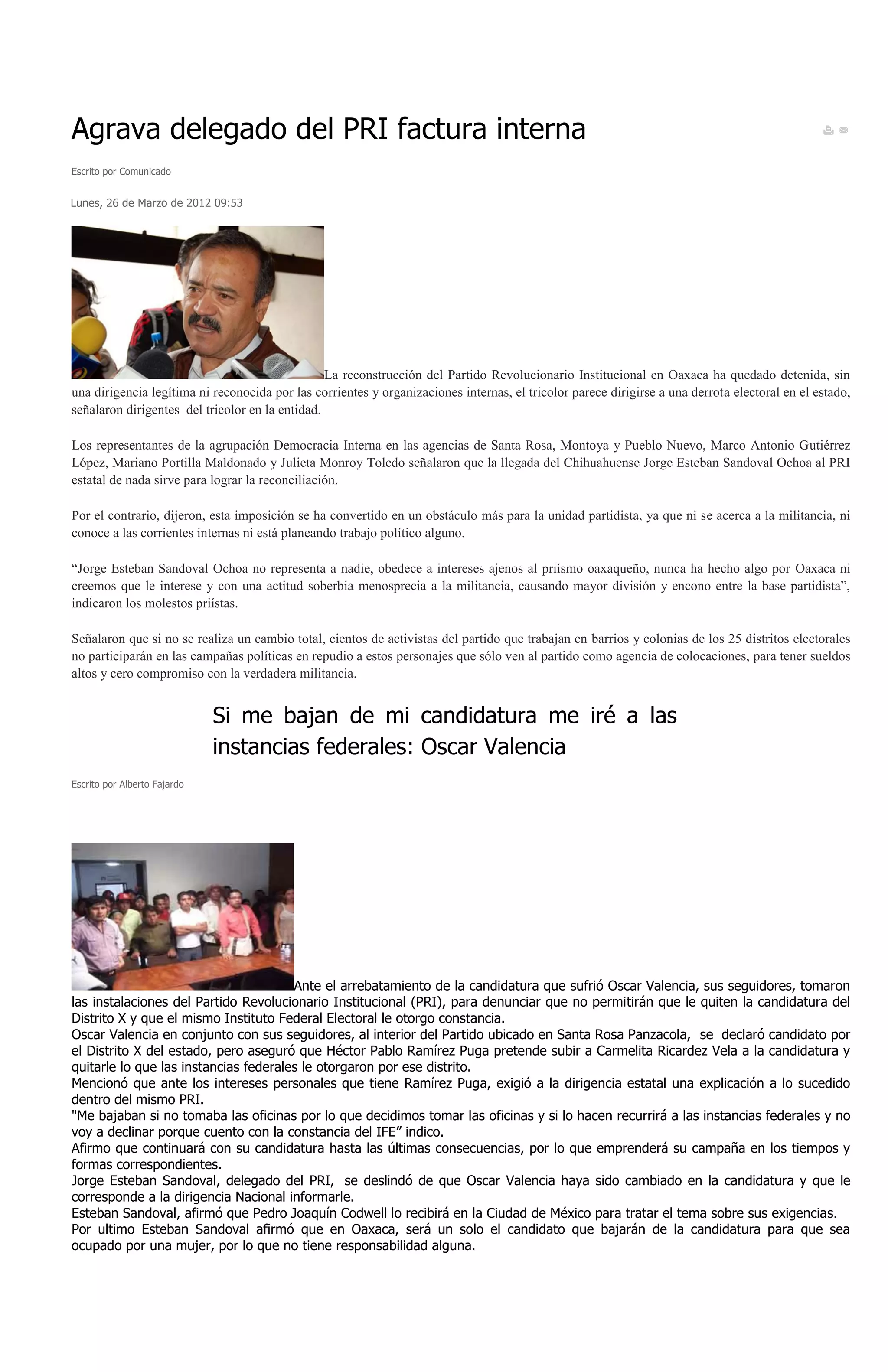 Agrava delegado del PRI factura interna
Escrito por Comunicado


Lunes, 26 de Marzo de 2012 09:53




                                                 La reconstrucción del Partido Revolucionario Institucional en Oaxaca ha quedado detenida, sin
una dirigencia legítima ni reconocida por las corrientes y organizaciones internas, el tricolor parece dirigirse a una derrota electoral en el estado,
señalaron dirigentes del tricolor en la entidad.

Los representantes de la agrupación Democracia Interna en las agencias de Santa Rosa, Montoya y Pueblo Nuevo, Marco Antonio Gutiérrez
López, Mariano Portilla Maldonado y Julieta Monroy Toledo señalaron que la llegada del Chihuahuense Jorge Esteban Sandoval Ochoa al PRI
estatal de nada sirve para lograr la reconciliación.

Por el contrario, dijeron, esta imposición se ha convertido en un obstáculo más para la unidad partidista, ya que ni se acerca a la militancia, ni
conoce a las corrientes internas ni está planeando trabajo político alguno.

“Jorge Esteban Sandoval Ochoa no representa a nadie, obedece a intereses ajenos al priísmo oaxaqueño, nunca ha hecho algo por Oaxaca ni
creemos que le interese y con una actitud soberbia menosprecia a la militancia, causando mayor división y encono entre la base partidista”,
indicaron los molestos priístas.

Señalaron que si no se realiza un cambio total, cientos de activistas del partido que trabajan en barrios y colonias de los 25 distritos electorales
no participarán en las campañas políticas en repudio a estos personajes que sólo ven al partido como agencia de colocaciones, para tener sueldos
altos y cero compromiso con la verdadera militancia.


                              Si me bajan de mi candidatura me iré a las
                              instancias federales: Oscar Valencia
Escrito por Alberto Fajardo




                                       Ante el arrebatamiento de la candidatura que sufrió Oscar Valencia, sus seguidores, tomaron
las instalaciones del Partido Revolucionario Institucional (PRI), para denunciar que no permitirán que le quiten la candidatura del
Distrito X y que el mismo Instituto Federal Electoral le otorgo constancia.
Oscar Valencia en conjunto con sus seguidores, al interior del Partido ubicado en Santa Rosa Panzacola, se declaró candidato por
el Distrito X del estado, pero aseguró que Héctor Pablo Ramírez Puga pretende subir a Carmelita Ricardez Vela a la candidatura y
quitarle lo que las instancias federales le otorgaron por ese distrito.
Mencionó que ante los intereses personales que tiene Ramírez Puga, exigió a la dirigencia estatal una explicación a lo sucedido
dentro del mismo PRI.
"Me bajaban si no tomaba las oficinas por lo que decidimos tomar las oficinas y si lo hacen recurrirá a las instancias federales y no
voy a declinar porque cuento con la constancia del IFE” indico.
Afirmo que continuará con su candidatura hasta las últimas consecuencias, por lo que emprenderá su campaña en los tiempos y
formas correspondientes.
Jorge Esteban Sandoval, delegado del PRI, se deslindó de que Oscar Valencia haya sido cambiado en la candidatura y que le
corresponde a la dirigencia Nacional informarle.
Esteban Sandoval, afirmó que Pedro Joaquín Codwell lo recibirá en la Ciudad de México para tratar el tema sobre sus exigencias.
Por ultimo Esteban Sandoval afirmó que en Oaxaca, será un solo el candidato que bajarán de la candidatura para que sea
ocupado por una mujer, por lo que no tiene responsabilidad alguna.
 
