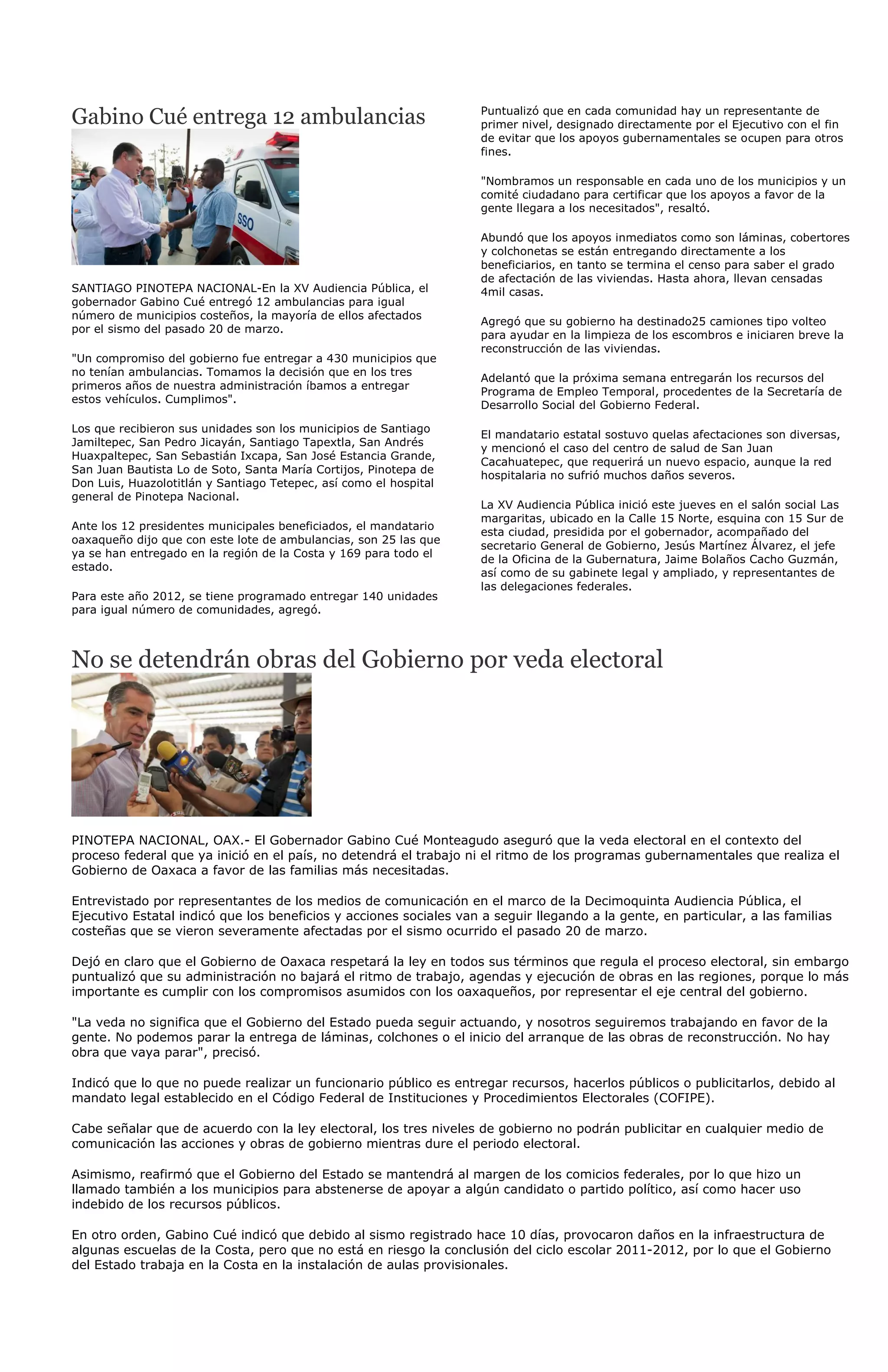 Gabino Cué entrega 12 ambulancias                                   Puntualizó que en cada comunidad hay un representante de
                                                                    primer nivel, designado directamente por el Ejecutivo con el fin
                                                                    de evitar que los apoyos gubernamentales se ocupen para otros
                                                                    fines.

                                                                    "Nombramos un responsable en cada uno de los municipios y un
                                                                    comité ciudadano para certificar que los apoyos a favor de la
                                                                    gente llegara a los necesitados", resaltó.

                                                                    Abundó que los apoyos inmediatos como son láminas, cobertores
                                                                    y colchonetas se están entregando directamente a los
                                                                    beneficiarios, en tanto se termina el censo para saber el grado
                                                                    de afectación de las viviendas. Hasta ahora, llevan censadas
SANTIAGO PINOTEPA NACIONAL-En la XV Audiencia Pública, el           4mil casas.
gobernador Gabino Cué entregó 12 ambulancias para igual
número de municipios costeños, la mayoría de ellos afectados
                                                                    Agregó que su gobierno ha destinado25 camiones tipo volteo
por el sismo del pasado 20 de marzo.
                                                                    para ayudar en la limpieza de los escombros e iniciaren breve la
                                                                    reconstrucción de las viviendas.
"Un compromiso del gobierno fue entregar a 430 municipios que
no tenían ambulancias. Tomamos la decisión que en los tres
                                                                    Adelantó que la próxima semana entregarán los recursos del
primeros años de nuestra administración íbamos a entregar
                                                                    Programa de Empleo Temporal, procedentes de la Secretaría de
estos vehículos. Cumplimos".
                                                                    Desarrollo Social del Gobierno Federal.

Los que recibieron sus unidades son los municipios de Santiago
                                                                    El mandatario estatal sostuvo quelas afectaciones son diversas,
Jamiltepec, San Pedro Jicayán, Santiago Tapextla, San Andrés
                                                                    y mencionó el caso del centro de salud de San Juan
Huaxpaltepec, San Sebastián Ixcapa, San José Estancia Grande,
                                                                    Cacahuatepec, que requerirá un nuevo espacio, aunque la red
San Juan Bautista Lo de Soto, Santa María Cortijos, Pinotepa de
                                                                    hospitalaria no sufrió muchos daños severos.
Don Luis, Huazolotitlán y Santiago Tetepec, así como el hospital
general de Pinotepa Nacional.
                                                                    La XV Audiencia Pública inició este jueves en el salón social Las
                                                                    margaritas, ubicado en la Calle 15 Norte, esquina con 15 Sur de
Ante los 12 presidentes municipales beneficiados, el mandatario
                                                                    esta ciudad, presidida por el gobernador, acompañado del
oaxaqueño dijo que con este lote de ambulancias, son 25 las que
                                                                    secretario General de Gobierno, Jesús Martínez Álvarez, el jefe
ya se han entregado en la región de la Costa y 169 para todo el
                                                                    de la Oficina de la Gubernatura, Jaime Bolaños Cacho Guzmán,
estado.
                                                                    así como de su gabinete legal y ampliado, y representantes de
                                                                    las delegaciones federales.
Para este año 2012, se tiene programado entregar 140 unidades
para igual número de comunidades, agregó.



No se detendrán obras del Gobierno por veda electoral




PINOTEPA NACIONAL, OAX.- El Gobernador Gabino Cué Monteagudo aseguró que la veda electoral en el contexto del
proceso federal que ya inició en el país, no detendrá el trabajo ni el ritmo de los programas gubernamentales que realiza el
Gobierno de Oaxaca a favor de las familias más necesitadas.

Entrevistado por representantes de los medios de comunicación en el marco de la Decimoquinta Audiencia Pública, el
Ejecutivo Estatal indicó que los beneficios y acciones sociales van a seguir llegando a la gente, en particular, a las familias
costeñas que se vieron severamente afectadas por el sismo ocurrido el pasado 20 de marzo.

Dejó en claro que el Gobierno de Oaxaca respetará la ley en todos sus términos que regula el proceso electoral, sin embargo
puntualizó que su administración no bajará el ritmo de trabajo, agendas y ejecución de obras en las regiones, porque lo más
importante es cumplir con los compromisos asumidos con los oaxaqueños, por representar el eje central del gobierno.

"La veda no significa que el Gobierno del Estado pueda seguir actuando, y nosotros seguiremos trabajando en favor de la
gente. No podemos parar la entrega de láminas, colchones o el inicio del arranque de las obras de reconstrucción. No hay
obra que vaya parar", precisó.

Indicó que lo que no puede realizar un funcionario público es entregar recursos, hacerlos públicos o publicitarlos, debido al
mandato legal establecido en el Código Federal de Instituciones y Procedimientos Electorales (COFIPE).

Cabe señalar que de acuerdo con la ley electoral, los tres niveles de gobierno no podrán publicitar en cualquier medio de
comunicación las acciones y obras de gobierno mientras dure el periodo electoral.

Asimismo, reafirmó que el Gobierno del Estado se mantendrá al margen de los comicios federales, por lo que hizo un
llamado también a los municipios para abstenerse de apoyar a algún candidato o partido político, así como hacer uso
indebido de los recursos públicos.

En otro orden, Gabino Cué indicó que debido al sismo registrado hace 10 días, provocaron daños en la infraestructura de
algunas escuelas de la Costa, pero que no está en riesgo la conclusión del ciclo escolar 2011-2012, por lo que el Gobierno
del Estado trabaja en la Costa en la instalación de aulas provisionales.
 