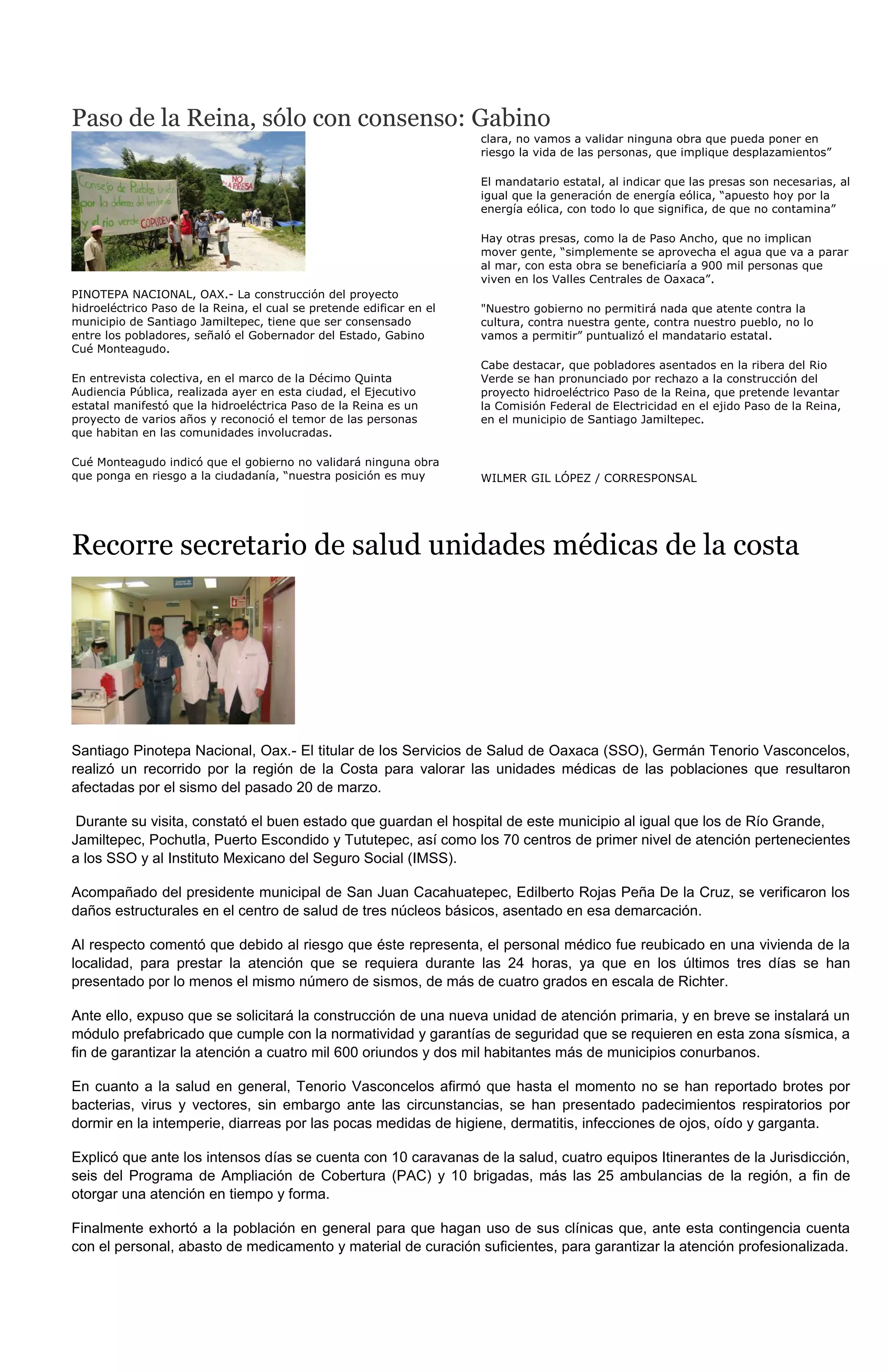 Paso de la Reina, sólo con consenso: Gabino
                                                                      clara, no vamos a validar ninguna obra que pueda poner en
                                                                      riesgo la vida de las personas, que implique desplazamientos”

                                                                      El mandatario estatal, al indicar que las presas son necesarias, al
                                                                      igual que la generación de energía eólica, “apuesto hoy por la
                                                                      energía eólica, con todo lo que significa, de que no contamina”

                                                                      Hay otras presas, como la de Paso Ancho, que no implican
                                                                      mover gente, “simplemente se aprovecha el agua que va a parar
                                                                      al mar, con esta obra se beneficiaría a 900 mil personas que
                                                                      viven en los Valles Centrales de Oaxaca”.
PINOTEPA NACIONAL, OAX.- La construcción del proyecto
hidroeléctrico Paso de la Reina, el cual se pretende edificar en el   "Nuestro gobierno no permitirá nada que atente contra la
municipio de Santiago Jamiltepec, tiene que ser consensado            cultura, contra nuestra gente, contra nuestro pueblo, no lo
entre los pobladores, señaló el Gobernador del Estado, Gabino         vamos a permitir” puntualizó el mandatario estatal.
Cué Monteagudo.
                                                                      Cabe destacar, que pobladores asentados en la ribera del Rio
En entrevista colectiva, en el marco de la Décimo Quinta              Verde se han pronunciado por rechazo a la construcción del
Audiencia Pública, realizada ayer en esta ciudad, el Ejecutivo        proyecto hidroeléctrico Paso de la Reina, que pretende levantar
estatal manifestó que la hidroeléctrica Paso de la Reina es un        la Comisión Federal de Electricidad en el ejido Paso de la Reina,
proyecto de varios años y reconoció el temor de las personas          en el municipio de Santiago Jamiltepec.
que habitan en las comunidades involucradas.

Cué Monteagudo indicó que el gobierno no validará ninguna obra
que ponga en riesgo a la ciudadanía, “nuestra posición es muy         WILMER GIL LÓPEZ / CORRESPONSAL




Recorre secretario de salud unidades médicas de la costa




Santiago Pinotepa Nacional, Oax.- El titular de los Servicios de Salud de Oaxaca (SSO), Germán Tenorio Vasconcelos,
realizó un recorrido por la región de la Costa para valorar las unidades médicas de las poblaciones que resultaron
afectadas por el sismo del pasado 20 de marzo.

 Durante su visita, constató el buen estado que guardan el hospital de este municipio al igual que los de Río Grande,
Jamiltepec, Pochutla, Puerto Escondido y Tututepec, así como los 70 centros de primer nivel de atención pertenecientes
a los SSO y al Instituto Mexicano del Seguro Social (IMSS).

Acompañado del presidente municipal de San Juan Cacahuatepec, Edilberto Rojas Peña De la Cruz, se verificaron los
daños estructurales en el centro de salud de tres núcleos básicos, asentado en esa demarcación.

Al respecto comentó que debido al riesgo que éste representa, el personal médico fue reubicado en una vivienda de la
localidad, para prestar la atención que se requiera durante las 24 horas, ya que en los últimos tres días se han
presentado por lo menos el mismo número de sismos, de más de cuatro grados en escala de Richter.

Ante ello, expuso que se solicitará la construcción de una nueva unidad de atención primaria, y en breve se instalará un
módulo prefabricado que cumple con la normatividad y garantías de seguridad que se requieren en esta zona sísmica, a
fin de garantizar la atención a cuatro mil 600 oriundos y dos mil habitantes más de municipios conurbanos.

En cuanto a la salud en general, Tenorio Vasconcelos afirmó que hasta el momento no se han reportado brotes por
bacterias, virus y vectores, sin embargo ante las circunstancias, se han presentado padecimientos respiratorios por
dormir en la intemperie, diarreas por las pocas medidas de higiene, dermatitis, infecciones de ojos, oído y garganta.

Explicó que ante los intensos días se cuenta con 10 caravanas de la salud, cuatro equipos Itinerantes de la Jurisdicción,
seis del Programa de Ampliación de Cobertura (PAC) y 10 brigadas, más las 25 ambulancias de la región, a fin de
otorgar una atención en tiempo y forma.

Finalmente exhortó a la población en general para que hagan uso de sus clínicas que, ante esta contingencia cuenta
con el personal, abasto de medicamento y material de curación suficientes, para garantizar la atención profesionalizada.
 