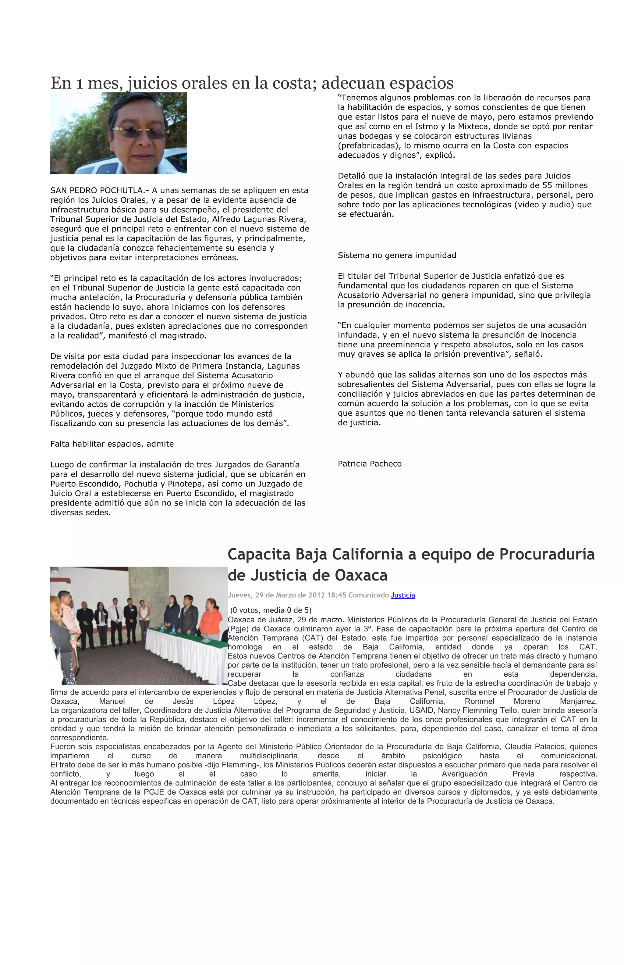 En 1 mes, juicios orales en la costa; adecuan espacios
                                                                                   “Tenemos algunos problemas con la liberación de recursos para
                                                                                   la habilitación de espacios, y somos conscientes de que tienen
                                                                                   que estar listos para el nueve de mayo, pero estamos previendo
                                                                                   que así como en el Istmo y la Mixteca, donde se optó por rentar
                                                                                   unas bodegas y se colocaron estructuras livianas
                                                                                   (prefabricadas), lo mismo ocurra en la Costa con espacios
                                                                                   adecuados y dignos”, explicó.

                                                                                   Detalló que la instalación integral de las sedes para Juicios
                                                                                   Orales en la región tendrá un costo aproximado de 55 millones
SAN PEDRO POCHUTLA.- A unas semanas de se apliquen en esta
                                                                                   de pesos, que implican gastos en infraestructura, personal, pero
región los Juicios Orales, y a pesar de la evidente ausencia de
                                                                                   sobre todo por las aplicaciones tecnológicas (video y audio) que
infraestructura básica para su desempeño, el presidente del
                                                                                   se efectuarán.
Tribunal Superior de Justicia del Estado, Alfredo Lagunas Rivera,
aseguró que el principal reto a enfrentar con el nuevo sistema de
justicia penal es la capacitación de las figuras, y principalmente,
que la ciudadanía conozca fehacientemente su esencia y
objetivos para evitar interpretaciones erróneas.                                   Sistema no genera impunidad

“El principal reto es la capacitación de los actores involucrados;                 El titular del Tribunal Superior de Justicia enfatizó que es
en el Tribunal Superior de Justicia la gente está capacitada con                   fundamental que los ciudadanos reparen en que el Sistema
mucha antelación, la Procuraduría y defensoría pública también                     Acusatorio Adversarial no genera impunidad, sino que privilegia
están haciendo lo suyo, ahora iniciamos con los defensores                         la presunción de inocencia.
privados. Otro reto es dar a conocer el nuevo sistema de justicia
a la ciudadanía, pues existen apreciaciones que no corresponden                    “En cualquier momento podemos ser sujetos de una acusación
a la realidad”, manifestó el magistrado.                                           infundada, y en el nuevo sistema la presunción de inocencia
                                                                                   tiene una preeminencia y respeto absolutos, solo en los casos
De visita por esta ciudad para inspeccionar los avances de la                      muy graves se aplica la prisión preventiva”, señaló.
remodelación del Juzgado Mixto de Primera Instancia, Lagunas
Rivera confió en que el arranque del Sistema Acusatorio                            Y abundó que las salidas alternas son uno de los aspectos más
Adversarial en la Costa, previsto para el próximo nueve de                         sobresalientes del Sistema Adversarial, pues con ellas se logra la
mayo, transparentará y eficientará la administración de justicia,                  conciliación y juicios abreviados en que las partes determinan de
evitando actos de corrupción y la inacción de Ministerios                          común acuerdo la solución a los problemas, con lo que se evita
Públicos, jueces y defensores, “porque todo mundo está                             que asuntos que no tienen tanta relevancia saturen el sistema
fiscalizando con su presencia las actuaciones de los demás”.                       de justicia.

Falta habilitar espacios, admite

Luego de confirmar la instalación de tres Juzgados de Garantía                     Patricia Pacheco
para el desarrollo del nuevo sistema judicial, que se ubicarán en
Puerto Escondido, Pochutla y Pinotepa, así como un Juzgado de
Juicio Oral a establecerse en Puerto Escondido, el magistrado
presidente admitió que aún no se inicia con la adecuación de las
diversas sedes.




                                                   Capacita Baja California a equipo de Procuraduría
                                                   de Justicia de Oaxaca
                                                   Jueves, 29 de Marzo de 2012 18:45 Comunicado Justicia

                                                    (0 votos, media 0 de 5)
                                                   Oaxaca de Juárez, 29 de marzo. Ministerios Públicos de la Procuraduría General de Justicia del Estado
                                                   (Pgje) de Oaxaca culminaron ayer la 3ª. Fase de capacitación para la próxima apertura del Centro de
                                                   Atención Temprana (CAT) del Estado, esta fue impartida por personal especializado de la instancia
                                                   homologa en el estado de Baja California, entidad donde ya operan los CAT.
                                                   Estos nuevos Centros de Atención Temprana tienen el objetivo de ofrecer un trato más directo y humano
                                                   por parte de la institución, tener un trato profesional, pero a la vez sensible hacía el demandante para así
                                                   recuperar            la         confianza           ciudadana           en         esta        dependencia.
                                                   Cabe destacar que la asesoría recibida en esta capital, es fruto de la estrecha coordinación de trabajo y
firma de acuerdo para el intercambio de experiencias y flujo de personal en materia de Justicia Alternativa Penal, suscrita entre el Procurador de Justicia de
Oaxaca,       Manuel        de     Jesús      López        López,         y     el      de       Baja      California,     Rommel        Moreno     Manjarrez.
La organizadora del taller, Coordinadora de Justicia Alternativa del Programa de Seguridad y Justicia, USAID, Nancy Flemming Tello, quien brinda asesoría
a procuradurías de toda la República, destaco el objetivo del taller: incrementar el conocimiento de los once profesionales que integrarán el CAT en la
entidad y que tendrá la misión de brindar atención personalizada e inmediata a los solicitantes, para, dependiendo del caso, canalizar el tema al área
correspondiente.
Fueron seis especialistas encabezados por la Agente del Ministerio Público Orientador de la Procuraduría de Baja California, Claudia Palacios, quienes
impartieron      el     curso     de     manera        multidisciplinaria,     desde       el       ámbito     psicológico     hasta      el    comunicacional.
El trato debe de ser lo más humano posible -dijo Flemming-, los Ministerios Públicos deberán estar dispuestos a escuchar primero que nada para resolver el
conflicto,       y       luego       si      el        caso         lo       amerita,         iniciar      la        Averiguación       Previa      respectiva.
Al entregar los reconocimientos de culminación de este taller a los participantes, concluyo al señalar que el grupo especializado que integrará el Centro de
Atención Temprana de la PGJE de Oaxaca está por culminar ya su instrucción, ha participado en diversos cursos y diplomados, y ya está debidamente
documentado en técnicas especificas en operación de CAT, listo para operar próximamente al interior de la Procuraduría de Justicia de Oaxaca.
 