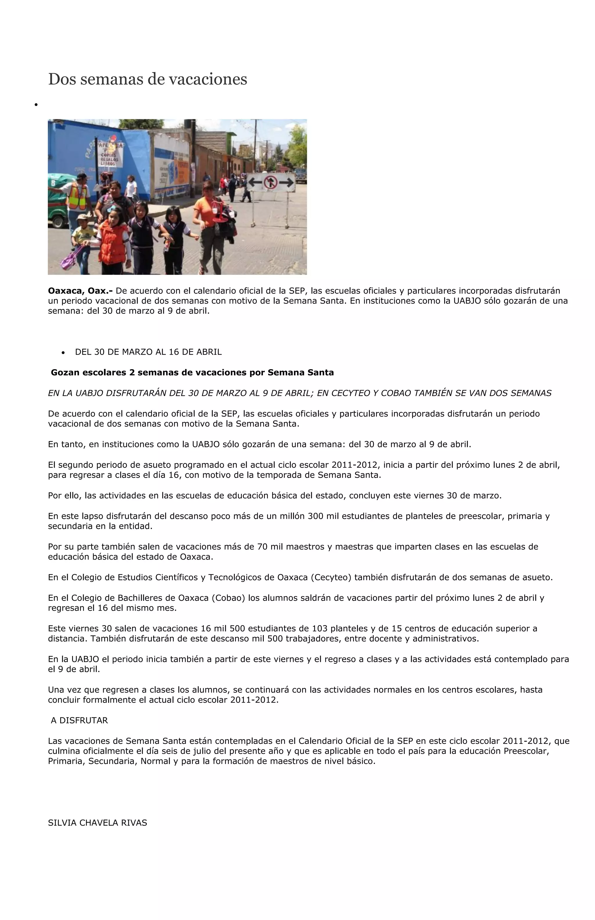 Dos semanas de vacaciones




Oaxaca, Oax.- De acuerdo con el calendario oficial de la SEP, las escuelas oficiales y particulares incorporadas disfrutarán
un periodo vacacional de dos semanas con motivo de la Semana Santa. En instituciones como la UABJO sólo gozarán de una
semana: del 30 de marzo al 9 de abril.



      DEL 30 DE MARZO AL 16 DE ABRIL

Gozan escolares 2 semanas de vacaciones por Semana Santa

EN LA UABJO DISFRUTARÁN DEL 30 DE MARZO AL 9 DE ABRIL; EN CECYTEO Y COBAO TAMBIÉN SE VAN DOS SEMANAS

De acuerdo con el calendario oficial de la SEP, las escuelas oficiales y particulares incorporadas disfrutarán un periodo
vacacional de dos semanas con motivo de la Semana Santa.

En tanto, en instituciones como la UABJO sólo gozarán de una semana: del 30 de marzo al 9 de abril.

El segundo periodo de asueto programado en el actual ciclo escolar 2011-2012, inicia a partir del próximo lunes 2 de abril,
para regresar a clases el día 16, con motivo de la temporada de Semana Santa.

Por ello, las actividades en las escuelas de educación básica del estado, concluyen este viernes 30 de marzo.

En este lapso disfrutarán del descanso poco más de un millón 300 mil estudiantes de planteles de preescolar, primaria y
secundaria en la entidad.

Por su parte también salen de vacaciones más de 70 mil maestros y maestras que imparten clases en las escuelas de
educación básica del estado de Oaxaca.

En el Colegio de Estudios Científicos y Tecnológicos de Oaxaca (Cecyteo) también disfrutarán de dos semanas de asueto.

En el Colegio de Bachilleres de Oaxaca (Cobao) los alumnos saldrán de vacaciones partir del próximo lunes 2 de abril y
regresan el 16 del mismo mes.

Este viernes 30 salen de vacaciones 16 mil 500 estudiantes de 103 planteles y de 15 centros de educación superior a
distancia. También disfrutarán de este descanso mil 500 trabajadores, entre docente y administrativos.

En la UABJO el periodo inicia también a partir de este viernes y el regreso a clases y a las actividades está contemplado para
el 9 de abril.

Una vez que regresen a clases los alumnos, se continuará con las actividades normales en los centros escolares, hasta
concluir formalmente el actual ciclo escolar 2011-2012.

A DISFRUTAR

Las vacaciones de Semana Santa están contempladas en el Calendario Oficial de la SEP en este ciclo escolar 2011-2012, que
culmina oficialmente el día seis de julio del presente año y que es aplicable en todo el país para la educación Preescolar,
Primaria, Secundaria, Normal y para la formación de maestros de nivel básico.




SILVIA CHAVELA RIVAS
 