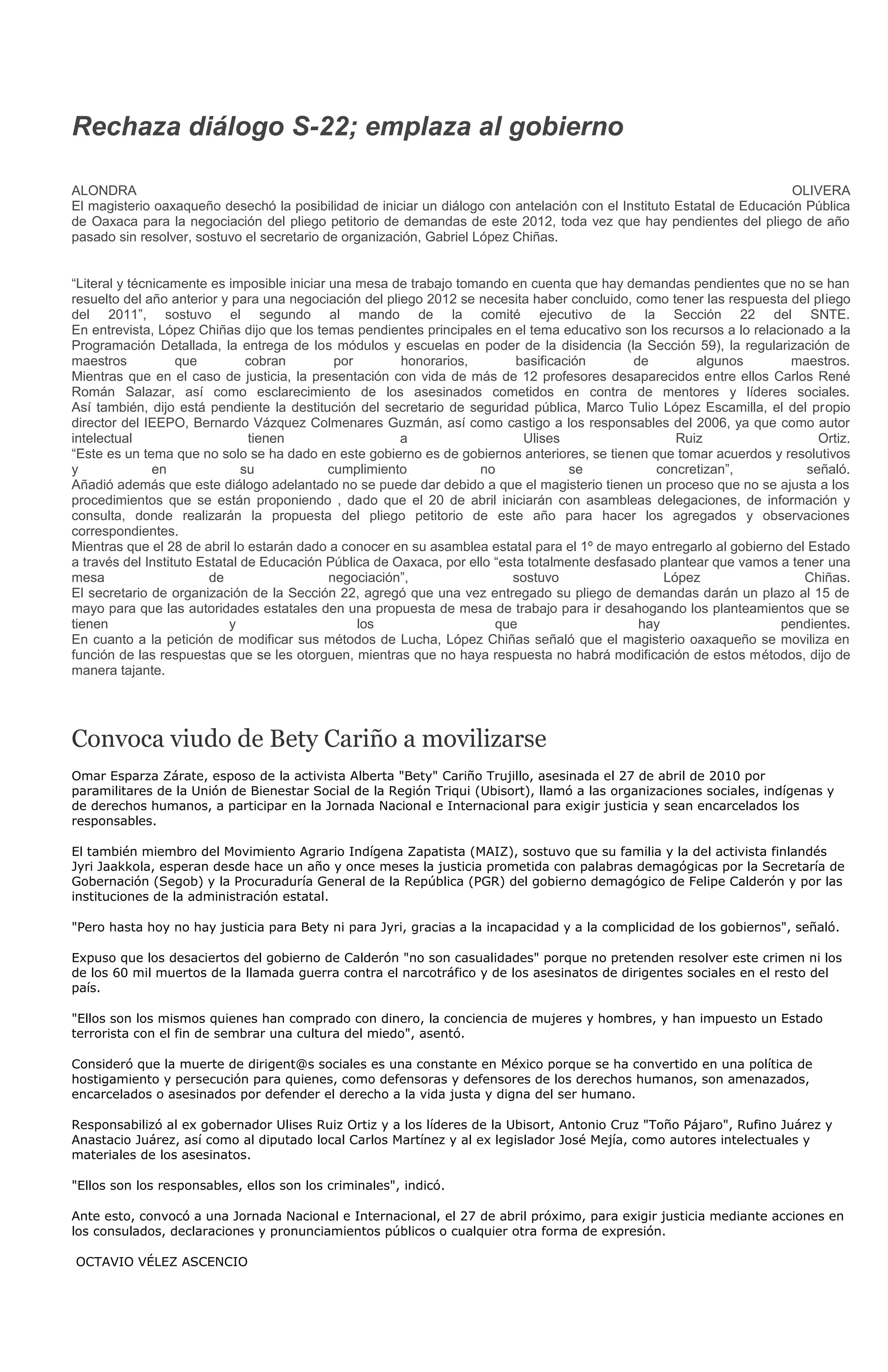 Rechaza diálogo S-22; emplaza al gobierno

ALONDRA                                                                                                                 OLIVERA
El magisterio oaxaqueño desechó la posibilidad de iniciar un diálogo con antelación con el Instituto Estatal de Educación Pública
de Oaxaca para la negociación del pliego petitorio de demandas de este 2012, toda vez que hay pendientes del pliego de año
pasado sin resolver, sostuvo el secretario de organización, Gabriel López Chiñas.


“Literal y técnicamente es imposible iniciar una mesa de trabajo tomando en cuenta que hay demandas pendientes que no se han
resuelto del año anterior y para una negociación del pliego 2012 se necesita haber concluido, como tener las respuesta del pliego
del 2011”, sostuvo el segundo al mando de la comité ejecutivo de la Sección 22 del SNTE.
En entrevista, López Chiñas dijo que los temas pendientes principales en el tema educativo son los recursos a lo relacionado a la
Programación Detallada, la entrega de los módulos y escuelas en poder de la disidencia (la Sección 59), la regularización de
maestros           que          cobran        por       honorarios,         basificación       de        algunos        maestros.
Mientras que en el caso de justicia, la presentación con vida de más de 12 profesores desaparecidos entre ellos Carlos René
Román Salazar, así como esclarecimiento de los asesinados cometidos en contra de mentores y líderes sociales.
Así también, dijo está pendiente la destitución del secretario de seguridad pública, Marco Tulio López Escamilla, el del propio
director del IEEPO, Bernardo Vázquez Colmenares Guzmán, así como castigo a los responsables del 2006, ya que como autor
intelectual                     tienen                  a                    Ulises                   Ruiz                   Ortiz.
“Este es un tema que no solo se ha dado en este gobierno es de gobiernos anteriores, se tienen que tomar acuerdos y resolutivos
y              en              su            cumplimiento            no              se           concretizan”,            señaló.
Añadió además que este diálogo adelantado no se puede dar debido a que el magisterio tienen un proceso que no se ajusta a los
procedimientos que se están proponiendo , dado que el 20 de abril iniciarán con asambleas delegaciones, de información y
consulta, donde realizarán la propuesta del pliego petitorio de este año para hacer los agregados y observaciones
correspondientes.
Mientras que el 28 de abril lo estarán dado a conocer en su asamblea estatal para el 1º de mayo entregarlo al gobierno del Estado
a través del Instituto Estatal de Educación Pública de Oaxaca, por ello “esta totalmente desfasado plantear que vamos a tener una
mesa                     de                  negociación”,                 sostuvo                  López                 Chiñas.
El secretario de organización de la Sección 22, agregó que una vez entregado su pliego de demandas darán un plazo al 15 de
mayo para que las autoridades estatales den una propuesta de mesa de trabajo para ir desahogando los planteamientos que se
tienen                      y                     los                   que                     hay                   pendientes.
En cuanto a la petición de modificar sus métodos de Lucha, López Chiñas señaló que el magisterio oaxaqueño se moviliza en
función de las respuestas que se les otorguen, mientras que no haya respuesta no habrá modificación de estos métodos, dijo de
manera tajante.




Convoca viudo de Bety Cariño a movilizarse
Omar Esparza Zárate, esposo de la activista Alberta "Bety" Cariño Trujillo, asesinada el 27 de abril de 2010 por
paramilitares de la Unión de Bienestar Social de la Región Triqui (Ubisort), llamó a las organizaciones sociales, indígenas y
de derechos humanos, a participar en la Jornada Nacional e Internacional para exigir justicia y sean encarcelados los
responsables.

El también miembro del Movimiento Agrario Indígena Zapatista (MAIZ), sostuvo que su familia y la del activista finlandés
Jyri Jaakkola, esperan desde hace un año y once meses la justicia prometida con palabras demagógicas por la Secretaría de
Gobernación (Segob) y la Procuraduría General de la República (PGR) del gobierno demagógico de Felipe Calderón y por las
instituciones de la administración estatal.

"Pero hasta hoy no hay justicia para Bety ni para Jyri, gracias a la incapacidad y a la complicidad de los gobiernos", señaló.

Expuso que los desaciertos del gobierno de Calderón "no son casualidades" porque no pretenden resolver este crimen ni los
de los 60 mil muertos de la llamada guerra contra el narcotráfico y de los asesinatos de dirigentes sociales en el resto del
país.

"Ellos son los mismos quienes han comprado con dinero, la conciencia de mujeres y hombres, y han impuesto un Estado
terrorista con el fin de sembrar una cultura del miedo", asentó.

Consideró que la muerte de dirigent@s sociales es una constante en México porque se ha convertido en una política de
hostigamiento y persecución para quienes, como defensoras y defensores de los derechos humanos, son amenazados,
encarcelados o asesinados por defender el derecho a la vida justa y digna del ser humano.

Responsabilizó al ex gobernador Ulises Ruiz Ortiz y a los líderes de la Ubisort, Antonio Cruz "Toño Pájaro", Rufino Juárez y
Anastacio Juárez, así como al diputado local Carlos Martínez y al ex legislador José Mejía, como autores intelectuales y
materiales de los asesinatos.

"Ellos son los responsables, ellos son los criminales", indicó.

Ante esto, convocó a una Jornada Nacional e Internacional, el 27 de abril próximo, para exigir justicia mediante acciones en
los consulados, declaraciones y pronunciamientos públicos o cualquier otra forma de expresión.

OCTAVIO VÉLEZ ASCENCIO
 
