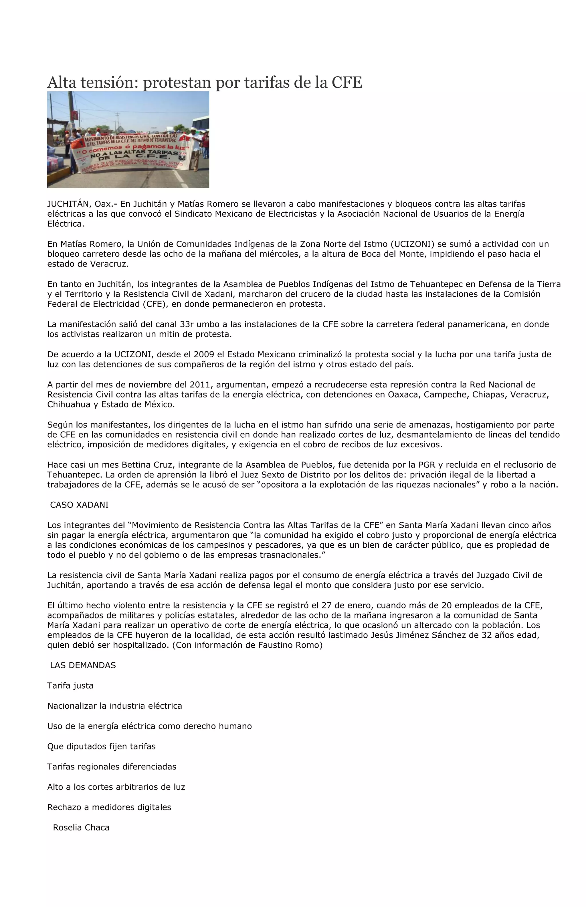 Alta tensión: protestan por tarifas de la CFE




JUCHITÁN, Oax.- En Juchitán y Matías Romero se llevaron a cabo manifestaciones y bloqueos contra las altas tarifas
eléctricas a las que convocó el Sindicato Mexicano de Electricistas y la Asociación Nacional de Usuarios de la Energía
Eléctrica.

En Matías Romero, la Unión de Comunidades Indígenas de la Zona Norte del Istmo (UCIZONI) se sumó a actividad con un
bloqueo carretero desde las ocho de la mañana del miércoles, a la altura de Boca del Monte, impidiendo el paso hacia el
estado de Veracruz.

En tanto en Juchitán, los integrantes de la Asamblea de Pueblos Indígenas del Istmo de Tehuantepec en Defensa de la Tierra
y el Territorio y la Resistencia Civil de Xadani, marcharon del crucero de la ciudad hasta las instalaciones de la Comisión
Federal de Electricidad (CFE), en donde permanecieron en protesta.

La manifestación salió del canal 33r umbo a las instalaciones de la CFE sobre la carretera federal panamericana, en donde
los activistas realizaron un mitin de protesta.

De acuerdo a la UCIZONI, desde el 2009 el Estado Mexicano criminalizó la protesta social y la lucha por una tarifa justa de
luz con las detenciones de sus compañeros de la región del istmo y otros estado del país.

A partir del mes de noviembre del 2011, argumentan, empezó a recrudecerse esta represión contra la Red Nacional de
Resistencia Civil contra las altas tarifas de la energía eléctrica, con detenciones en Oaxaca, Campeche, Chiapas, Veracruz,
Chihuahua y Estado de México.

Según los manifestantes, los dirigentes de la lucha en el istmo han sufrido una serie de amenazas, hostigamiento por parte
de CFE en las comunidades en resistencia civil en donde han realizado cortes de luz, desmantelamiento de líneas del tendido
eléctrico, imposición de medidores digitales, y exigencia en el cobro de recibos de luz excesivos.

Hace casi un mes Bettina Cruz, integrante de la Asamblea de Pueblos, fue detenida por la PGR y recluida en el reclusorio de
Tehuantepec. La orden de aprensión la libró el Juez Sexto de Distrito por los delitos de: privación ilegal de la libertad a
trabajadores de la CFE, además se le acusó de ser “opositora a la explotación de las riquezas nacionales” y robo a la nación.

CASO XADANI

Los integrantes del “Movimiento de Resistencia Contra las Altas Tarifas de la CFE” en Santa María Xadani llevan cinco años
sin pagar la energía eléctrica, argumentaron que “la comunidad ha exigido el cobro justo y proporcional de energía eléctrica
a las condiciones económicas de los campesinos y pescadores, ya que es un bien de carácter público, que es propiedad de
todo el pueblo y no del gobierno o de las empresas trasnacionales.”

La resistencia civil de Santa María Xadani realiza pagos por el consumo de energía eléctrica a través del Juzgado Civil de
Juchitán, aportando a través de esa acción de defensa legal el monto que considera justo por ese servicio.

El último hecho violento entre la resistencia y la CFE se registró el 27 de enero, cuando más de 20 empleados de la CFE,
acompañados de militares y policías estatales, alrededor de las ocho de la mañana ingresaron a la comunidad de Santa
María Xadani para realizar un operativo de corte de energía eléctrica, lo que ocasionó un altercado con la población. Los
empleados de la CFE huyeron de la localidad, de esta acción resultó lastimado Jesús Jiménez Sánchez de 32 años edad,
quien debió ser hospitalizado. (Con información de Faustino Romo)

LAS DEMANDAS

Tarifa justa

Nacionalizar la industria eléctrica

Uso de la energía eléctrica como derecho humano

Que diputados fijen tarifas

Tarifas regionales diferenciadas

Alto a los cortes arbitrarios de luz

Rechazo a medidores digitales

 Roselia Chaca
 