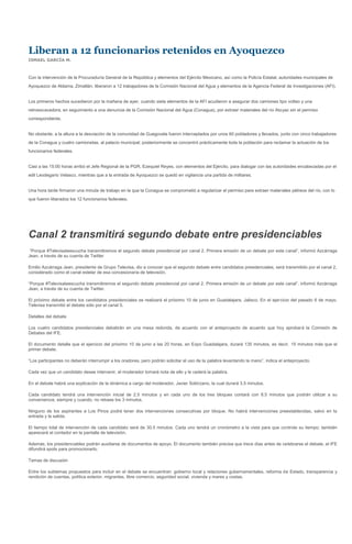 Liberan a 12 funcionarios retenidos en Ayoquezco
ISMAEL GARCÍA M.



Con la intervención de la Procuraduría General de la República y elementos del Ejército Mexicano, así como la Policía Estatal, autoridades municipales de
Ayoquezco de Aldama, Zimatlán, liberaron a 12 trabajadores de la Comisión Nacional del Agua y elementos de la Agencia Federal de Investigaciones (AFI).


Los primeros hechos sucedieron por la mañana de ayer, cuando siete elementos de la AFI acudieron a asegurar dos camiones tipo volteo y una
retroexcavadora, en seguimiento a una denuncia de la Comisión Nacional del Agua (Conagua), por extraer materiales del río Atoyac sin el permiso
correspondiente.


No obstante, a la altura a la desviación de la comunidad de Guegovela fueron interceptados por unos 60 pobladores y llevados, junto con cinco trabajadores
de la Conagua y cuatro camionetas, al palacio municipal; posteriormente se concentró prácticamente toda la población para reclamar la actuación de los
funcionarios federales.


Casi a las 15:00 horas arribó el Jefe Regional de la PGR, Ezequiel Reyes, con elementos del Ejército, para dialogar con las autoridades encabezadas por el
edil Leodegario Velasco, mientras que a la entrada de Ayoquezco se quedó en vigilancia una partida de militares.


Una hora tarde firmaron una minuta de trabajo en la que la Conagua se comprometió a regularizar el permiso para extraer materiales pétreos del río, con lo
que fueron liberados los 12 funcionarios federales.




Canal 2 transmitirá segundo debate entre presidenciables
 “Porque #Televisateescucha transmitiremos el segundo debate presidencial por canal 2. Primera emisión de un debate por este canal”, informó Azcárraga
Jean, a través de su cuenta de Twitter

Emilio Azcárraga Jean, presidente de Grupo Televisa, dio a conocer que el segundo debate entre candidatos presidenciales, será transmitido por el canal 2,
considerado como el canal estelar de esa concesionaria de televisión.

“Porque #Televisateescucha transmitiremos el segundo debate presidencial por canal 2. Primera emisión de un debate por este canal”, informó Azcárraga
Jean, a través de su cuenta de Twitter.

El próximo debate entre los candidatos presidenciales se realizará el próximo 10 de junio en Guadalajara, Jalisco. En el ejercicio del pasado 6 de mayo,
Televisa transmitió el debate sólo por el canal 5.

Detalles del debate

Los cuatro candidatos presidenciales debatirán en una mesa redonda, de acuerdo con el anteproyecto de acuerdo que hoy aprobará la Comisión de
Debates del IFE.

El documento detalla que el ejercicio del próximo 10 de junio a las 20 horas, en Expo Guadalajara, durará 135 minutos, es decir, 15 minutos más que el
primer debate.

“Los participantes no deberán interrumpir a los oradores, pero podrán solicitar el uso de la palabra levantando la mano”, indica el anteproyecto.

Cada vez que un candidato desee intervenir, el moderador tomará nota de ello y le cederá la palabra.

En el debate habrá una explicación de la dinámica a cargo del moderador, Javier Solórzano, la cual durará 3.5 minutos.

Cada candidato tendrá una intervención inicial de 2.5 minutos y en cada uno de los tres bloques contará con 8.5 minutos que podrán utilizar a su
conveniencia, siempre y cuando, no rebase los 3 minutos.

Ninguno de los aspirantes a Los Pinos podrá tener dos intervenciones consecutivas por bloque. No habrá intervenciones preestablecidas, salvo en la
entrada y la salida.

El tiempo total de intervención de cada candidato será de 30.5 minutos. Cada uno tendrá un cronómetro a la vista para que controle su tiempo; también
aparecerá el contador en la pantalla de televisión.

Además, los presidenciables podrán auxiliarse de documentos de apoyo. El documento también precisa que trece días antes de celebrarse el debate, el IFE
difundirá spots para promocionarlo.

Temas de discusión

Entre los subtemas propuestos para incluir en el debate se encuentran: gobierno local y relaciones gubernamentales, reforma de Estado, transparencia y
rendición de cuentas, política exterior, migrantes, libre comercio, seguridad social, vivienda y mares y costas.
 
