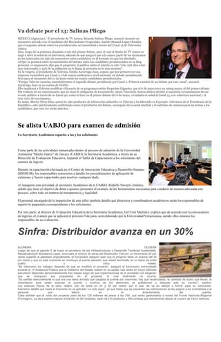 Va debate por el 13: Salinas Pliego
MÉXICO, (Agencias).- El presidente de TV Azteca, Ricardo Salinas Pliego, anunció durante un
encuentro privado con el candidato del Movimiento Progresista, Andrés Manuel López Obrador,
que el segundo debate entre los presidenciales se transmitirá a través del Canal 13 de Televisión
Azteca.
Esto, luego de la polémica desatada a raíz del primer debate, para el cual el dueño de TV Azteca se
negó a abrir la señal de su televisora, además de que aseguró que a la mayor parte de los mexicanos
no les interesaba ese tipo de encuentros entre candidatos en el formato en que fue diseñado.
Al fijar su postura sobre la transmisión del debate entre los candidatos presidenciales en su blog
personal, el empresario dijo que al preguntar al público sobre el interés en éste “sólo 15% dice estar
muy interesado, y 54% de la población no le llama la atención en lo más mínimo”.
En la víspera, el presidente de Televisa, Emilio Azcárraga Jean, expuso que por primera vez esa
empresa transmitirá por Canal 2, el de mayor audiencia a nivel nacional, un debate presidencial.
Será para el encuentro del 10 de junio entre los cuatro candidatos presidenciales.
“Porque Televisa escucha, transmitiremos el segundo debate presidencia por Canal 2. Primera emisión de un debate por este canal”, anunció
Azcárraga Jean en su cuenta de Twitter.
Ello implicará a Televisa modificar el horario de su programa estelar Pequeños Gigantes, que el 6 de mayo tuvo un rating mayor al del primer debate.
Por tratarse de un concesionario que no tiene la obligación de transmitirlo, ahora Televisión Azteca deberá decidir si mantiene la transmisión de ese
evento político a través de su Canal 40, como lo hizo en el primer debate del 6 de mayo, o traslada su señal al Canal 13, con cobertura nacional y el
más visto de esa empresa.
En tanto, Martín Pérez Islas, quien ha sido productor de telenovelas infantiles en Televisa y ha laborado en Cepropie -televisora de la Presidencia de la
República- está prácticamente confirmado como el productor del debate, encargado de la señal satelital y el switcheo de cámaras para las tomas a los
candidatos, que esta vez serán abiertas .




Se alista UABJO para examen de admisión
La Secretaría Académica capacita a las y los solicitantes



Como parte de las actividades enmarcadas dentro el proceso de admisión de la Universidad
Autónoma “Benito Juárez” de Oaxaca (UABJO), la Secretaría Académica, a través de su
Dirección de Evaluación Educativa, impartió el Taller de Capacitación a los solicitantes del
examen de ingreso.

Durante la capacitación efectuada en el Centro de Innovación Educativa y Desarrollo Humano
(IDEHUM), los responsables conocieron a detalle los procedimientos de aplicación de
exámenes y fueron capacitados para resolver cualquier duda.

Al inaugurar esta actividad, el secretario Académico de la UABJO, Rodolfo Navarro Jiménez,
señaló que tiene el objetivo de dotar a quienes presenten el examen, de las herramientas necesarias para conducir de manera adecuada este
proceso, sobre todo en materia de transparencia y legalidad.

El personal encargado de la impartición de este taller también detalló qué directores y coordinadores académicos serán los responsables de
repartir la paquetería correspondiente a los solicitantes.

Por otra parte, el director de Evaluación Educativa de la Secretaría Académica, Gil Cruz Martínez, explicó que de acuerdo con la convocatoria
de ingreso, el examen que se aplicará el próximo 9 de junio será elaborado por la Universidad Veracruzana, siendo ellos mismos los
responsables de su evaluación.



Sinfra: Distribuidor avanza en un 30%
ALONDRA                                                                                                 OLIVERA
Luego de que el pasado 8 de mayo el secretario de las Infraestructuras y Desarrollo Territorial Sustentable,
Netzahualcóyotl Salvatierra López, anunciara el reinicio de obras del Distribuidor Vial con un incremento 20 por
ciento superior al planeado originalmente, el funcionario aseguró ayer que el proyecto tiene un avance del 30
por ciento y que en este momento se construye el puente elevado, que estará terminado en un lapso de entre
cuatro                               y                                cinco                               meses.
“Se retomaron los trabajos después de que se modificó el proyecto”, aseguró el funcionario entrevistado
durante la 17 Audiencia Pública que el Gobierno del Estado realizó en la capital. Las obras en Cinco Señores
estuvieron detenidas aproximadamente tres meses luego de que organizaciones de la sociedad civil exigieran
que    se    incluyeran   sus     propuestas     en   el    proyecto,    lo   cual    finalmente    no    ocurrió.
“Se cambió esencialmente lo que era una tierra armada que cargaba al puente por columnas; hay que recalcularlas, la cantidad de acero que llevan, la
cimentación para poder soportar el puente y muchos de los elementos se prefabrican y después solo se montan”, explicó.
Los avances físicos de la obra, reiteró, son de entre un 25 y 30 por ciento, por lo que “se va en tiempo y forma” para su conclusión.
Asimismo detalló que hasta el momento no se aplicado “un solo peso”, ya que hasta que se presenten las estimaciones se les pagará a los contratistas y al
personal                que                labora                 en                 el               levantamiento                  del              puente.
Cabe señalar que el costo del proyecto pasó de los 126 millones de pesos a los 204, que serán gestionados a través del Fondo Nacional Regional
(Fonregion). La obra espera mejorar el tránsito de 80 unidades, siete mil 210 peatones y 364 ciclistas que diariamente utilizan el crucero de Cinco Señores.
 