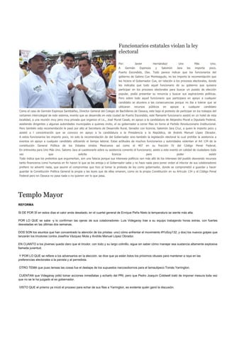Funcionarios estatales violan la ley
                                                                                    electoral

                                                                                    Por:          Javier            Hernández/                Uno             Más          Uno.
                                                                                    A      Germán     Espinoza           y     Salomón       Jara       les   importa     poco.
                                                                                    Puerto Escondido, Oax. Todo parece indicar que los funcionarios del
                                                                                    gobierno de Gabino Cue Monteagudo, no les importo la recomendación que
                                                                                    les hiciera el Gobernador Cue, en relación a los procesos electorales, donde
                                                                                    les indicaba que todo aquel funcionario de su gobierno que quisiera
                                                                                    participar en los procesos electorales para buscar un puesto de elección
                                                                                    popular, podía presentar su renuncia y buscar sus aspiraciones políticas.
                                                                                    Pero sobre todo aquel funcionario que participara en apoyo a cualquier
                                                                                    candidato se atuviera a las consecuencias porque no iba a tolerar que se
                                                                                    utilizaran    recursos    públicos          en      apoyar      a    cualquier    candidato
Como el caso de Germán Espinoza Santibáñez, Director General del Colegio de Bachilleres de Oaxaca, este bajo el pretexto de participar en los trabajos del
certamen intercolegial de este sistema, evento que se desarrollo en esta ciudad de Puerto Escondido, este flamante funcionario asistió en un hotel de esta
localidad, a una reunión muy pero muy privada que organizo el Lic., José Murat Casab, en apoyo a la candidatura de Alejandro Murat a Diputado Federal,
asistiendo dirigentes y algunas autoridades municipales a quienes invito, el ex gobernador a cerrar filas en torno al Partido Revolucionario Institucional.
Pero también esta recomendación le pasó por alto al Secretario de Desarrollo Rural, Senador con licencia, Salomón Jara Cruz, a quien le importo poco y
asistió a l concentración que se convoco en apoyo a la candidatura a la Presidencia a la República, de Andrés Manuel López Obrador.
A estos funcionarios les importo poco, no solo la recomendación de del Gobernador sino también la legislación electoral la cual prohíbe la asistencia a
eventos en apoyo a cualquier candidato utilizando el tiempo laboral. Estas actitudes de muchos funcionarios y autoridades violentan el Art 134 de la
constitución   General    Política   de   los   Estados      Unidos   Mexicanos   así    como    el   407    en     su       fracción   IV   del     Código   Penal     Federal,
En entrevista para Uno Más Uno. Salomo Jara al cuestionarle sobre su asistencia comento el funcionario; asisto a este evento en calidad de ciudadano toda
vez                      que                      solicite                    licencia                       para                            poder                        asistir
Todo indica que los pretextos que argumentan, son una falacia porque sus intereses políticos van más allá de los intereses del pueblo desviando recursos
tanto financieros como humanos en fin hacen lo que se les antoja y el Gobernador sabe y no hace nada para poner orden al interior de sus colaboradores
prefiere no advertir nada, que asumir el compromiso que hizo al tomar la protesta de ley como gobernador, donde se comprometió a guardar y hacer
guardar la Constitución Política General la propia y las leyes que de ellas emanen, como es la propia Constitución en su Articulo 134 y el Código Penal
Federal pero en Oaxaca no pasa nada o no quieren ver lo que pasa.




Templo Mayor
REFORMA

SI DE POR SÍ en estos días el calor anda desatado, en el cuartel general de Enrique Peña Nieto la temperatura se siente más alta.

POR LO QUE se sabe -y lo confirman las ojeras de sus colaboradores- Luis Videgaray trae a su equipo trabajando horas extras, con fuertes
desveladas en las últimas dos semanas.

DOS SON los asuntos que han concentrado la atención de los priistas: uno) cómo enfrentar el movimiento #YoSoy132; y dos) los nuevos golpes que
lanzarán los tricolores contra Josefina Vázquez Mota y Andrés Manuel López Obrador.

EN CUANTO a los jóvenes queda claro que el tricolor, con todo y su largo colmillo, sigue sin saber cómo manejar esa sustancia altamente explosiva
llamada juventud.

Y POR LO QUE se refiere a los adversarios en la elección, se dice que ya están listos los próximos obuses para mantener a raya en las
preferencias electorales a la panista y al perredista.

OTRO TEMA que puso tensas las cosas fue el destape de los supuestos narcosobornos para el tamaulipeco Tomás Yarrington.

CUENTAN que Videgaray pidió tomar acciones inmediatas y echarlo del PRI, pero que Pedro Joaquín Coldwell trató de imponer mesura toda vez
que no se le ha juzgado al ex gobernador.

VISTO QUE el priismo ya inició el proceso para echar de sus filas a Yarrington, es evidente quién ganó la discusión.
 