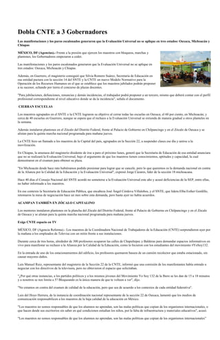 Dobla CNTE a 3 Gobernadores
Las manifestaciones y los paros escalonados generaron que la Evaluación Universal no se aplique en tres estados: Oaxaca, Michoacán y
Chiapas

MÉXICO, DF (Agencias).- Frente a la presión que ejercen los maestros con bloqueos, marchas y
plantones, los Gobernadores empezaron a ceder.

Las manifestaciones y los paros escalonados generaron que la Evaluación Universal no se aplique en
tres estados: Oaxaca, Michoacán y Chiapas.

Además, en Guerrero, el magisterio consiguió que Silvia Romero Suárez, Secretaria de Educación en
esa entidad pactara con la sección 14 del SNTE y la CNTE un nuevo Modelo Normativo para la
Operación de los Recursos Humanos en el que se establece que los maestros jubilados podrán proponer
a su sucesor, echando por tierra el concurso de plazas docentes.

"Para jubilaciones, defunciones, renuncias y demás incidencias, el trabajador podrá proponer a un tercero, mismo que deberá contar con el perfil
profesional correspondiente al nivel educativo donde se da la incidencia", señala el documento.

CIERRAN ESCUELAS

Los maestros agrupados en el SNTE o la CNTE lograron su objetivo al cerrar todas las escuelas en Oaxaca; el 60 por ciento, en Michoacán; y
cerca de 40 escuelas en Guerrero, aunque se espera que el rechazo a la Evaluación Universal se extienda de manera gradual a otros planteles en
la semana.

Además instalaron plantones en el Zócalo del Distrito Federal, frente al Palacio de Gobierno en Chilpancingo y en el Zócalo de Oaxaca y se
alistan para la quinta marcha nacional programada para mañana jueves.

La CNTE hizo un llamado a los maestros de la Capital del país, agrupados en la Sección 22, a suspender clases ese día y unirse a la
movilización.

En Chiapas, la amenaza del magisterio disidente de irse a paro el próximo lunes, generó que la Secretaría de Educación de esa entidad anunciara
que no se realizará la Evaluación Universal, bajo el argumento de que los maestros tienen conocimientos, aptitudes y capacidad, la cual
demostraron en el examen para obtener su plaza.

"En Michoacán desde hace rato hubiéramos podido presionar para lograr que se cancele, pero lo que queremos es la demanda nacional en contra
de la Alianza por la Calidad de la Educación y la Evaluación Universal", expresó Jorge Cázares, líder de la sección 18 michoacana.

Hace 40 días el Consejo Nacional del SNTE acordó no someterse a la Evaluación Universal este año y acusó deficiencias de la SEP, entre ellas,
no haber informado a los maestros.

En ese contexto la Secretaría de Educación Pública, que encabeza José Ángel Córdova Villalobos, y el SNTE, que lidera Elba Esther Gordillo,
retomaron la mesa de negociación hace un mes sobre esta demanda, pero hasta ayer no había acuerdos.

ACAMPAN TAMBIÉN EN ZÓCALO CAPITALINO

Los mentores instalaron plantones en la plancha del Zócalo del Distrito Federal, frente al Palacio de Gobierno en Chilpancingo y en el Zócalo
de Oaxaca y se alistan para la quinta marcha nacional programada para mañana jueves.

Exige CNTE espacio en TV

MÉXICO, DF (Agencia Reforma).- Los maestros de la Coordinadora Nacional de Trabajadores de la Educación (CNTE) sorprendieron ayer por
la mañana a los empleados de Televisa con un mitin frente a sus instalaciones.

Durante cerca de tres horas, alrededor de 300 profesores ocuparon las calles de Chapultepec y Balderas para demandar espacios informativos en
vivo para manifestar su rechazo a la Alianza por la Calidad de la Educación, como lo hicieron con los estudiantes del movimiento #YoSoy132.

En la entrada de uno de los estacionamientos del edificio, los profesores quemaron basura de un camión recolector que estaba estacionado, sin
causar mayores daños.

Luis Manuel Ruiz, representante del magisterio de la Sección 22 de la CNTE, informó que una comisión de los manifestantes había entrado a
negociar con los directivos de la televisora, pero no obtuvieron el espacio que solicitaban.

"¿Por qué otras instancias, a los partidos políticos y a los mismos jóvenes del Movimiento Yo Soy 132 de la Ibero se les dan de 15 a 18 minutos
y a nosotros se nos limita a 5? Bloqueando es la única manera de que te volteen a ver", dijo.

"No estamos en contra del examen de calidad de la educación, pero que sea de acuerdo a los contextos de cada entidad federativa".

Luis del Hoyo Herrera, de la instancia de coordinación nacional representante de la sección 22 de Oaxaca, lamentó que los medios de
comunicación responsabilicen a los maestros de la baja calidad de la educación en México.

"Los maestros no somos responsables de que los alumnos no aprendan, son las malas políticas que copian de los organismos internacionales, o
que hacen desde sus escritorios sin saber en qué condiciones estudian los niños, por la falta de infraestructura y materiales educativos", acusó.

"Los maestros no somos responsables de que los alumnos no aprendan, son las malas políticas que copian de los organismos internacionales”
 