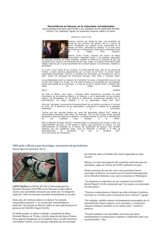 Paramilitares en Oaxaca, en la impunidad: eurodiputadas
                                Las investigaciones para aprehender a los culpables de los asesinatos de Bety
                                    Cariño y Jyri Jaakkola, siguen sin presentar avances reales a la fecha

                                                                  30/09/2011, 04:09:27 AM

                                                              Cayeron muertos por herida de bala. Los proyectiles de
                                                              armas de uso exclusivo del Ejército, AK-47 o cuerno de
                                                              chivo, atravesaron sus cuerpos al ser emboscados en el
                                                              paraje Los Pinos, comunidad La Sabana, en la zona triqui
                                                              dominada por la organización Unidad para el Bienestar Social
                                                              de         la       Región         Triqui         (Ubisort).

                                                                Alberta Cariño Trujillo, directora del Centro de Apoyo
                                                                Comunitario Trabajando Unidos, y Jiry Jaakkola, observador
                                de derechos humanos de origen finlandés, viajaban al frente de la caravana de paz que
                                pretendía llevar víveres a los habitantes de San Juan Copala. Su trabajo humanitario quedó
                                cegado luego de que un grupo paramilitar de la Ubisort atacara a los activistas, maestros y
                                periodistas.

                                A un año y cinco meses de los crímenes –en donde además hubo más de una decena de
                                heridos y cuatro personas desaparecidas por un lapso de 60 horas– no existe ningún
                                responsable aprehendido. “Este es un problema de impunidad, que prevalece en todo el
                                país”, opinan las diputadas del Parlamento Europeo, Satu Hassi y Franziska Keller.

                                Las eurodiputadas hacen un balance de la situación de acoso y hostigamiento que se vive
                                en San Juan Copala y en el país. “En una visión europea es inconcebible que una población
                                [haya] sido sacada de su comunidad, y a más de un año no pueda volver”, comenta Satu
                                Hassi,                     de                       origen                      finlandés.

                                NULO                                                                              AVANCE

                                De visita en México, Satu Hassi y Franziska Keller mantuvieron reuniones con altos
                                funcionarios de los gobiernos federal y de Oaxaca, y con el gobernador de esa entidad,
                                Gabino Cué Monteagudo. En las pláticas se reafirmaron compromisos pactados con la
                                administración de Felipe Calderón y el ex gobernador Ulises Ruiz Ortiz.

                                Entre las “promesas” se encuentra el esclarecimiento de los hechos ocurridos el 27 de abril
                                de 2010, con la detención de los responsables y garantizar el regreso de la población
                                desplazada                     a                       su                      comunidad.

                                “Vemos que hay voluntad política por parte del gobernador Gabino Cué”, señala la
                                parlamentaria finlandesa, Satu Hassi. Sin embargo, “aún es difícil juzgar si esa voluntad
                                penetrará a todas las capas de su gobierno. La prueba esencial es que con la identificación
                                de        los       culpables       sean         llevados       a        la        cárcel”.

                                Para la diputada de origen alemán, Franziska Keller es importante que se lleve a cabo una
                                responsabilidad conjunta, a nivel estatal y federal, para garantizar la justicia. “Lo que
                                definitivamente ha cambiado es la actitud del Gobernador de Oaxaca. Pero también
                                sabemos que hay problemas clave, como la protección a testigos o la falta de
                                encarcelamiento      de       inculpados.    No       hay     un      progreso       real”.
                                (Con información de Contralínea)




ONU pide a México que investigar asesinatos de periodistas
Oaxaca Digital 30 septiembre, 2011 0

                                                                                 por informar sobre actividades del crimen organizado en redes
                                                                                 sociales.

                                                                                 México es el país más peligroso del continente americano para los
                                                                                 periodistas, según un informe de la ONU publicado en junio.

                                                                                 Desde comienzos de este año, otros cinco periodistas fueron
                                                                                 asesinados en México, de acuerdo con la Comisión Interamericana
                                                                                 de los Derechos Humanos, cuya sede se encuentra en Washington.

                                                                                 “La magnitud y la naturaleza de esos asesinatos son horribles”,
                                                                                 declaró Rupert Colville, destacando que “las mujeres son asesinadas
(AFP) Ginebra.-La Oficina del Alto Comisionado para los                          en todas partes”.
Derechos Humanos (OACDH) de las Naciones Unidas pidió el
viernes a las autoridades mexicanas que abran una “investigación                 “Nosotros comprendemos el desafío que debe enfrentar el gobierno
imparcial” sobre los recientes asesinatos de periodistas en ese país.            mexicano en su lucha contra el incremento de la violencia”, agregó.

Estos actos de violencia ponen en evidencia “la creciente                        “Sin embargo, también estamos extremadamente preocupados por la
inseguridad en general” y “la excepcional vulnerabilidad en                      inmunidad que impera respecto a esos asesinatos y a numerosos
particular” de la prensa en México, indicó en una rueda de prensa el             crímenes similares cometidos en los últimos años”, insistió el
portavoz del OACDH, Rupert Colville.                                             portavoz.

El sábado pasado, el cadáver mutilado y decapitado de María                      “Nosotros pedimos a las autoridades mexicanas que abran
Elizabeth Macías, de 39 años y jefa de redacción del diario Primera              inmediatamente investigaciones completas e imparciales sobre esos
Hora, apareció decapitado en la ciudad de Nuevo Laredo (fronteriza               acontecimientos”, dijo.
con Estados Unidos), con un mensaje señalando que fue asesinada
 