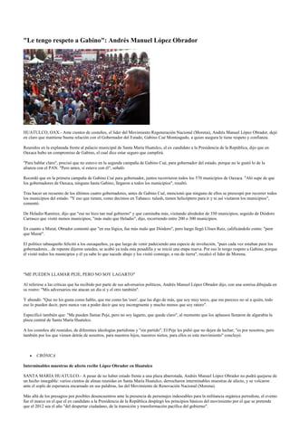 "Le tengo respeto a Gabino": Andrés Manuel López Obrador




HUATULCO, OAX.- Ante cientos de costeños, el líder del Movimiento Regeneración Nacional (Morena), Andrés Manuel López Obrador, dejó
en claro que mantiene buena relación con el Gobernador del Estado, Gabino Cué Monteagudo, a quien asegura le tiene respeto y confianza.

Reunidos en la explanada frente al palacio municipal de Santa María Huatulco, el ex candidato a la Presidencia de la República, dijo que en
Oaxaca hubo un compromiso de Gabino, el cual dice estar seguro que cumplirá.

"Para hablar claro", precisó que no estuvo en la segunda campaña de Gabino Cué, para gobernador del estado, porque no le gustó lo de la
alianza con el PAN. "Pero antes, sí estuve con él", señaló.

Recordó que en la primera campaña de Gabino Cué para gobernador, juntos recorrieron todos los 570 municipios de Oaxaca. "Ahí supe de que
los gobernadores de Oaxaca, ninguno hasta Gabino, llegaron a todos los municipios", resaltó.

Tras hacer un recuento de los últimos cuatro gobernadores, antes de Gabino Cué, mencionó que ninguno de ellos se preocupó por recorrer todos
los municipios del estado. "Y eso que tienen, como decimos en Tabasco: tulush, tienen helicóptero para ir y ni así visitaron los municipios",
comentó.

De Heladio Ramírez, dijo que "ese no hizo tan mal gobierno" y que caminaba más, visitando alrededor de 350 municipios, seguido de Diódoro
Carrasco que visitó menos municipios; "más malo que Heladio", dijo, recorriendo entre 200 o 300 municipios.

En cuanto a Murat, Obrador comentó que "en esa lógica, fue más malo que Diódoro", pero luego llegó Ulises Ruiz, calificándolo como: "peor
que Murat".

El político tabasqueño felicitó a los oaxaqueños, ya que luego de venir padeciendo una especie de involución, "pues cada vez estaban peor los
gobernadores... de repente dijeron ustedes, se acabó ya toda esta pesadilla y se inició una etapa nueva. Por eso le tengo respeto a Gabino, porque
él visitó todos los municipios y él ya sabe lo que sucede abajo y los visitó conmigo, a ras de tierra", recalcó el líder de Morena.



"ME PUEDEN LLAMAR PEJE, PERO NO SOY LAGARTO"

Al referirse a las críticas que ha recibido por parte de sus adversarios políticos, Andrés Manuel López Obrador dijo, con una sonrisa dibujada en
su rostro: "Mis adversarios me atacan un día sí y el otro también".

Y abundó: "Que no les gusta como hablo, que me como las 'eses', que las digo de más, que soy muy terco, que me parezco no sé a quién, todo
eso lo pueden decir, pero nunca van a poder decir que soy incongruente y mucho menos que soy ratero".

Especificó también que: "Me pueden llamar Peje, pero no soy lagarto, que quede claro", al momento que los aplausos llenaron de algarabía la
plaza central de Santa María Huatulco.

A los costeños ahí reunidos, de diferentes ideologías partidistas y "sin partido", El Peje les pidió que no dejen de luchar; "es por nosotros, pero
también por los que vienen detrás de nosotros, para nuestros hijos, nuestros nietos, para ellos es este movimiento" concluyó.



       CRÓNICA

Interminables muestras de afecto recibe López Obrador en Huatulco

SANTA MARÍA HUATULCO.- A pesar de no haber estado frente a una plaza abarrotada, Andrés Manuel López Obrador no podrá quejarse de
un hecho innegable: varios cientos de almas reunidas en Santa María Huatulco, derrocharon interminables muestras de afecto, y se volcaron
ante el soplo de esperanza encarnado en sus palabras, las del Movimiento de Renovación Nacional (Morena).

Más allá de los presagios por posibles desencuentros ante la presencia de personajes indeseables para la militancia orgánica perredista, el evento
fue el marco en el que el ex candidato a la Presidencia de la República desplegó los principios básicos del movimiento por el que se pretende
que el 2012 sea el año "del despertar ciudadano, de la transición y transformación pacífica del gobierno".
 